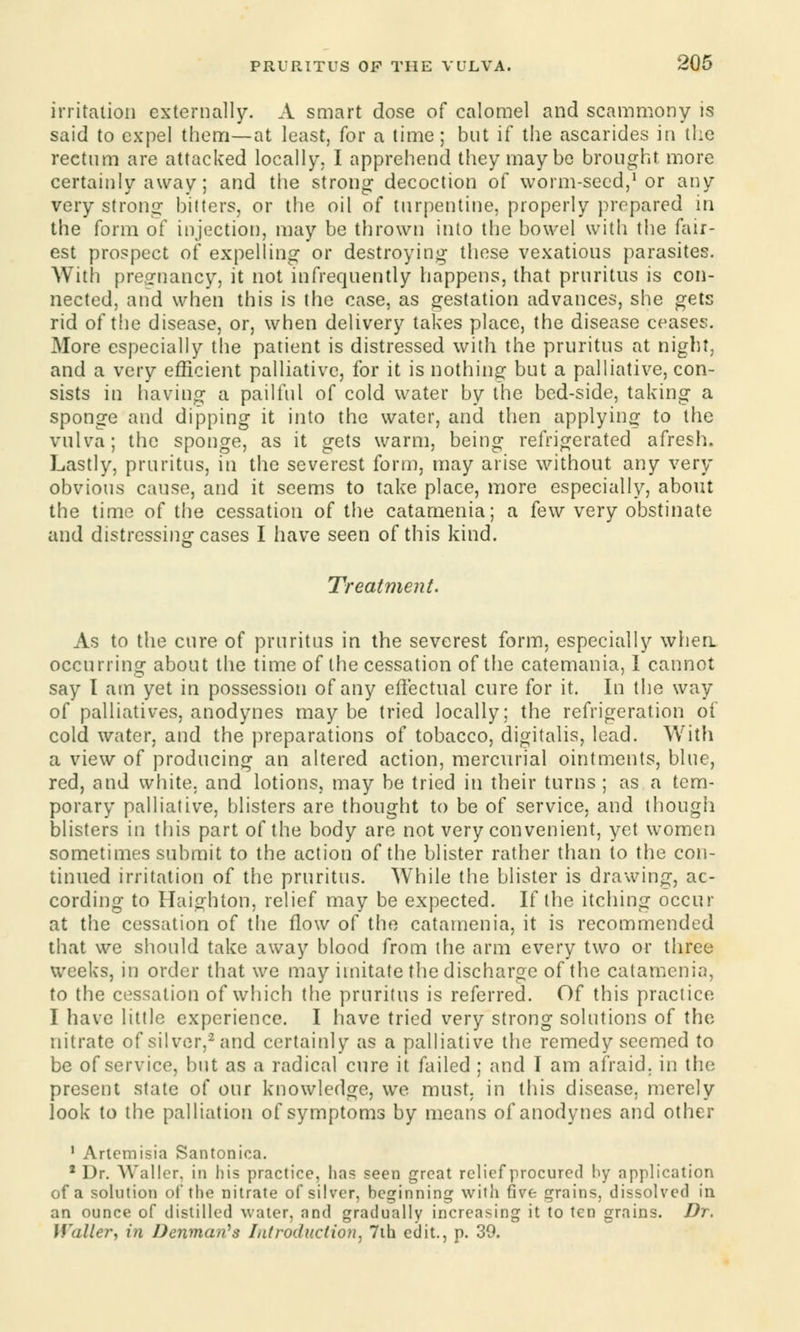 irritation externally. A smart dose of calomel and scammony is said to expel them—at least, for a time; but if the ascarides in the rectum are attacked locally, I apprehend they maybe brought more certainly away; and the strong decoction of worm-seed,1 or any very strong bitters, or the oil of turpentine, properly prepared in the form of injection, may be thrown into the bowel with the fair- est prospect of expelling or destroying these vexations parasites. With pregnancy, it not infrequently happens, that pruritus is con- nected, and when this is the case, as gestation advances, she gets rid of the disease, or, when delivery takes place, the disease ceases. More especially the patient is distressed with the pruritus at night, and a very efficient palliative, for it is nothing but a palliative, con- sists in having a pailful of cold water by the bed-side, taking a sponge and dipping it into the water, and then applying to the vulva; the sponge, as it gets warm, being refrigerated afresh. Lastly, pruritus, in the severest form, may arise without any very obvious cause, and it seems to take place, more especially, about the time of the cessation of the catamenia; a {e\v very obstinate and distressing cases I have seen of this kind. Treatment. As to the cure of pruritus in the severest form, especially whea occurring about the time of the cessation of the catemania, I cannot say I am yet in possession of any effectual cure for it. In the way of palliatives, anodynes maybe tried locally; the refrigeration of cold water, and the preparations of tobacco, digitalis, lead. With a view of producing an altered action, mercurial ointments, blue, red, and white, and lotions, may be tried in their turns ; as a tem- porary palliative, blisters are thought to be of service, and though blisters in this part of the body are not very convenient, yet women sometimes submit to the action of the blister rather than to the con- tinued irritation of the pruritus. While the blister is drawing, ac- cording to Haighton, relief may be expected. If the itching occur at the cessation of the flow of the catamenia, it is recommended that we should take away blood from the arm every two or three weeks, in order that we may imitate the discharge of the catamenia, to the cessation of which the pruritus is referred. Of this practice I have little experience. I have tried very strong solutions of the nitrate of silver,2 and certainly as a palliative the remedy seemed to be of service, but as a radical cure it failed ; and I am afraid, in the present state of our knowledge, we must, in this disease, merely look to the palliation of symptoms by means of anodynes and other 1 Artemisia Santonica. 2 Dr. Waller, in his practice, has seen great relief procured by application of a solution of the nitrate of silver, beginning with five grains, dissolved in. an ounce of distilled water, and gradually increasing it to ten grains. Dr. Waller, in Denman,s Introduction, 7th edit., p. 39.