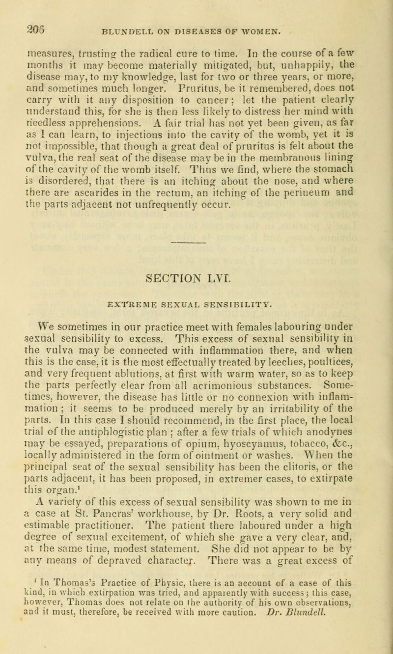 205 measures, trusting the radical cure to time. In the course of a few- months it may become materially mitigated, but, unhappily, the disease may, to my knowledge, last for two or three years, or more, and sometimes much longer. Pruritus, be it remembered, does not carry with it any disposition to cancer: let the patient clearly understand this, for she is then less likely to distress tier mind with needless apprehensions. A fair trial has not yet been given, as far as 1 can learn, to injections into the cavity of the womb, yet it is not impossible, that though a great deal of pruritus is felt about the vulva, the real seat of the disease may be in the membranous lining of the cavity of the womb itself. Thus we find, where the stomach is disordered, that there is an itching about the nose, and where there are ascarides in the rectum, an itching of the perineum and the parts adjacent not unfrequently occur. SECTION LVL EXTREME SEXUAL SENSIBILITY. We sometimes in our practice meet with females labouring under sexual sensibility to excess. This excess of sexual sensibility in the vulva may be connected with inflammation there, and when this is the case, it is the most effectually treated by leeches, poultices, and very frequent ablutions, at first with warm water, so as to keep the parts perfectly clear from all acrimonious substances. Some- times, however, the disease has little or no connexion with inflam- mation ; it seems to be produced merely by an irritability of the parts. In this case I should recommend, in the first place, the local trial of the antiphlogistic plan : after a few trials of which anodynes may be essayed, preparations of opium, hyoscyamus, tobacco, <fcc, locally administered in the form of ointment or washes. When the principal seat of the sexual sensibility has been the. clitoris, or the parts adjacent, it has been proposed, in extremer cases, to extirpate this organ.1 A variety of this excess of sexual sensibility was shown to me in a case at St. Pancras* workhouse, by Dr. Roots, a very solid and estimable practitioner. The patient there laboured under a high degree of sexual excitement, of which she gave a very clear, and, at the same time, modest statement. She did not appear to be by any means of depraved character. There was a great excess of 1 In Thomas's Practice of Physic, there is an account of a case of this kind, in which extirpation was tried, and apparently with success; this case, however, Thomas does not relate on the authority of his own observations, and it must, therefore, be received with more caution. Dr. Blundell.