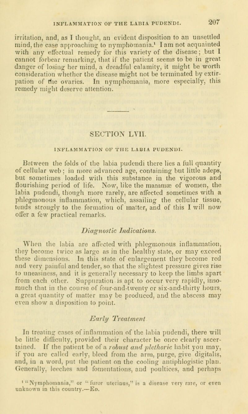 irritation, and. as I thought, an evident disposition to an unsettled mind, the case approaching to nymphomania.1 lam not acquainted with any effectual remedy for this variety of the disease; but I cannot forbear remarking*, that if the patient seems to be in great danger of losing her mind, a dreadful calamity, it might be worth consideration whether the disease might not be terminated by extir- pation of rhe ovaries. In nymphomania, more especially, this remedy might deserve attention. SECTION LVII. INFLAMMATION OF THE LABIA PUDENDI. Between the folds of the labia pudendi there lies a full quantity of cellular web; in more advanced age, containing but little adeps, but sometimes loaded with this substance in the vigorous and flourishing period of life. Now, like the mammae of women, the labia pudendi, though more rarely, are affected sometimes with a phlegmonous inflammation, which, assailing the cellular tissue, tends strongly to the formation of matter, and of this I will now offer a (e\v practical remarks. Diagnostic Indications. When the labia are affected with phlegmonous inflammation, they become twice as large as in the healthy state, or may exceed these dimensions. In this state of enlargement they become red and very painful and tender, so that the slightest pressure gives rise to uneasiness, and it is generally necessary to keep the limbs apart from each other. Suppuration is apt to occur very rapidly, inso- much that in the course of four-and-twenly or six-and-thirty hours, a irreat quantity of matter may be produced, and the abscess may even show a disposition to point. Earl)/ Treatment In treating: cases of inflammation of the labia pudendi, there will be little difficulty, provided their character be once clearly ascer- tained. If the patient be of a robust and plethoric habit you may, if you are called early, bleed from the arm, purge, give digitalis, and, in a word, put the patient on the cooling antiphlogistic plan. Generally, leeches and fomentations, and poultices, and perhaps 1 Nymphomania,'1 or furor uterious, is a disease very raie, or even unknown in this country.—Ed.