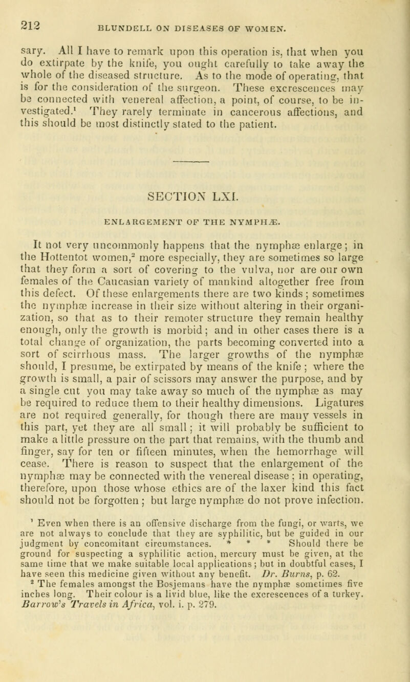 sary. All I have to remark upon this operation is, that when you do extirpate by the knife, you ought carefully to take away the whole of the diseased structure. As to the mode of operating, that is for the consideration of the surgeon. These excrescences may be connected with venereal affection, a point, of course, to be in- vestigated.1 They rarely terminate in cancerous affections, and this should be most distinctly stated to the patient. SECTION LXI. ENLARGEMENT OF THE NYMPHvE. It not very uncommonly happens that the nymphae enlarge; in the Hottentot women,2 more especially, they are sometimes so large that they form a sort of covering to the vulva, nor are our own females of the Caucasian variety of mankind altogether free from this defect. Of these enlargements there are two kinds ; sometimes the nymphse increase in their size without altering in their organi- zation, so that as to their remoter structure they remain healthy enough, only the growth is morbid; and in other cases there is a total change of organization, the parts becoming converted into a sort of scirrhous mass. The larger growths of the nymphae should, I presume, be extirpated by means of the knife ; where the growth is small, a pair of scissors may answer the purpose, and by a single cut you may take away so much of the nymphae as may be required to reduce them to their healthy dimensions. Ligatures are not required generally, for though there are many vessels in this part, yet they are all small; it will probably be sufficient to make a little pressure on the part that remains, with the thumb and finger, say for ten or fifteen minutes, when the hemorrhage will cease. There is reason to suspect that the enlargement of the nymphae may be connected with the venereal disease ; in operating, therefore, upon those whose ethics are of the laxer kind this fact should not be forgotten ; but large nymphae do not prove infection. 1 Even when there is an offensive discharge from the fungi, or warts, we are not always to conclude that they are syphilitic, but be guided in our judgment by concomitant circumstances. * * * Should there be ground for suspecting a syphilitic action, mercury must be given, at the same lime that we make suitable local applications; but in doubtful cases, I have seen this medicine given without any benefit. Dr. Burns, p. 62. 2 The females amongst the Bosjemaus have the nymphse sometimes five inches long. Their colour is a livid blue, like the excrescences of a turkey. Barrow^s Travels in Africa, vol. i. p. 279.