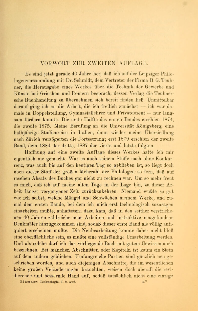 VORWORT ZUR ZWEITEN AUFLAGE. Es sind jetzt gerade 40 Jahre her, daß ich auf der Leipziger Philo logenversammhmg mit Dr. Schmidt, dem Vertreter der Firma B G. Teub- ner, die Herausgabe eines Werkes über die Technik der Gewerbe und Künste bei Griechen und Römern besprach, dessen Verlag die Teubner- sche Buchhandlung zu übernehmen sich bereit finden ließ. Unmittelbar darauf ging ich an die Arbeit, die ich freilich zunächst — ich war da- mals in Doppelstellung, Gymnasiallehrer und Privatdozent — nur lang- sam fördern konnte. Die erste Hälfte des ersten Bandes erschien 1874, die zweite 1875. Meine Berufung an die Universität Königsberg, eine halbjährige Studienreise in Italien, dann wieder meine Übersiedlung nach Zürich verzögerten die Fortsetzung; erst 1879 erschien der zweite Band, dem 1884 der dritte, 1887 der vierte und letzte folgten. Hoffnung auf eine zweite Auflage dieses Werkes hatte ich mir eigentlich nie gemacht. War es auch seinem Stoffe nach ohne Konkur- renz, was auch bis auf den heutigen Tag so geblieben ist, so liegt doch eben dieser Stoff der großen Mehrzahl der Philologen so fern, daß auf raschen Absatz des Buches gar nicht zu rechnen war. Um so mehr freut es mich, daß ich auf meine alten Tage in der Lage bin, zu dieser Ar- beit längst vergangener Zeit zurückzukehren. Niemand wußte so gut wie ich selbst, welche Mängel und Schwächen meinem Werke, und zu- mal dem ersten Bande, bei dem ich mich erst technologisch sozusagen einarbeiten mußte, anhafteten; dazu kam, daß in den seither verstriche- nen 40 Jahren zahlreiche neue Arbeiten und instruktive neugefundene Denkmäler hinzugekommen sind, so daß dieser erste Band als völlig anti- quiert erscheinen mußte. Die Neubearbeitung konnte daher nicht bloß eine oberflächliche sein, es mußte eine vollständige Umarbeitung werden. Und als solche darf ich das vorliegende Buch mit gutem Gewissen auch bezeichnen. Bei manchen Abschnitten oder Kapiteln ist kaum ein Stein auf dem andern geblieben. Umfangreiche Partien sind gänzlich neu ge- schrieben worden, und auch diejenigen Abschnitte, die im wesentlichen keine großen Veränderungen brauchten, weisen doch überall die revi- dierende und bessernde Hand auf, sodaß tatsächlich nicht eine einzige