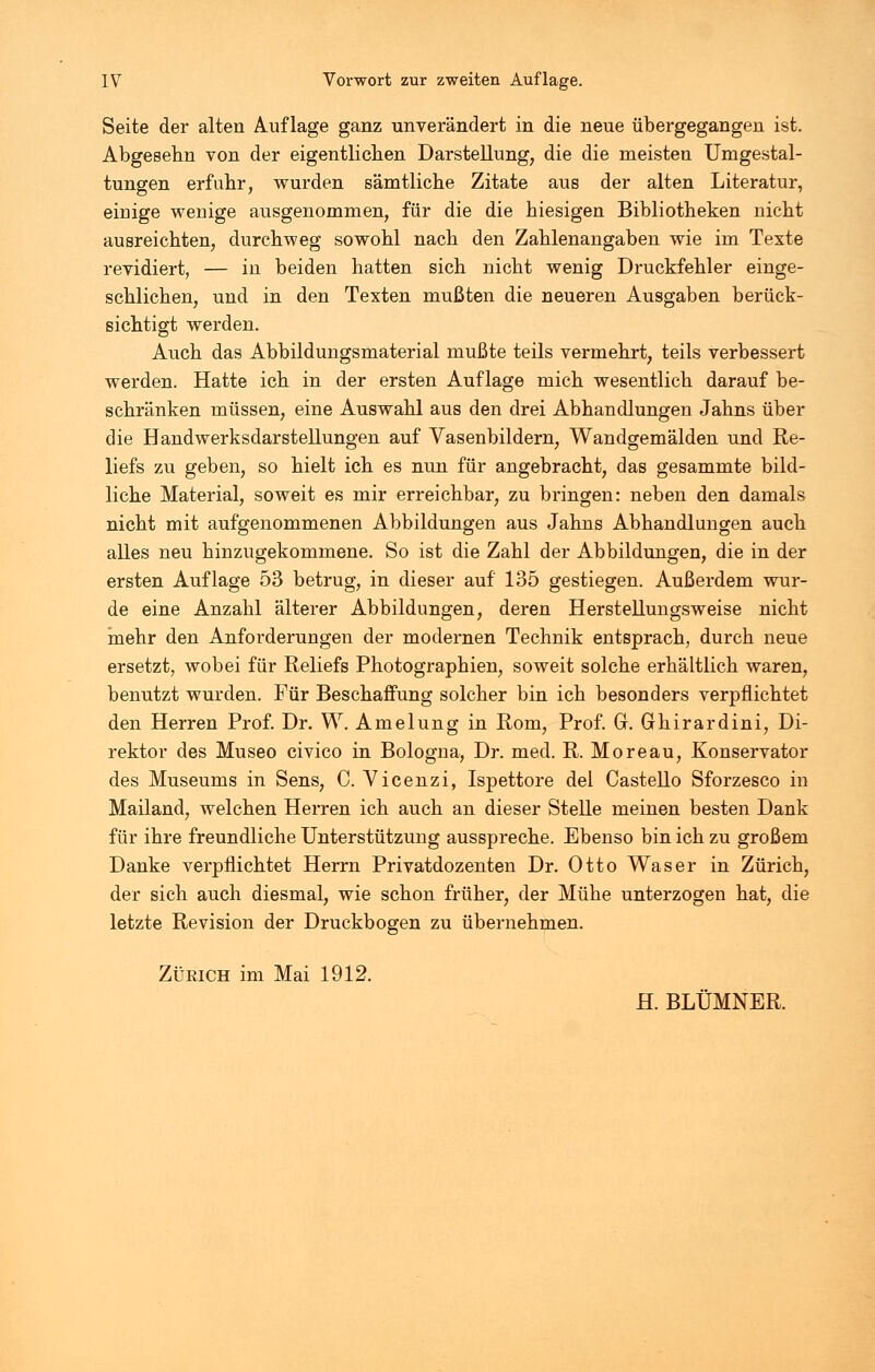 Seite der alten Auflage ganz unverändert in die neue übergegangen ist. Abgesehn von der eigentlichen Darstellung, die die meisten Umgestal- tungen erfuhr, wurden sämtliche Zitate aus der alten Literatur, eiuige wenige ausgenommen, für die die hiesigen Bibliotheken nicht ausreichten, durchweg sowohl nach den Zahlenangaben wie im Texte revidiert, — in beiden hatten sich nicht wenig Druckfehler einge- schlichen, und in den Texten mußten die neueren Ausgaben berück- sichtigt werden. Auch das Abbildungsmaterial mußte teils vermehrt, teils verbessert werden. Hatte ich in der ersten Auflage mich wesentlich darauf be- schränken müssen, eine Auswahl aus den drei Abhandlungen Jahns über die Handwerksdarstellungen auf Vasenbildern, Wandgemälden und Re- liefs zu geben, so hielt ich es nun für angebracht, das gesammte bild- liche Material, soweit es mir erreichbar, zu bringen: neben den damals nicht mit aufgenommenen Abbildungen aus Jahns Abhandlungen auch alles neu hinzugekommene. So ist die Zahl der Abbildungen, die in der ersten Auflage 53 betrug, in dieser auf 135 gestiegen. Außerdem wur- de eine Anzahl älterer Abbildungen, deren Herstellungsweise nicht mehr den Anforderungen der modernen Technik entsprach, durch neue ersetzt, wobei für Reliefs Photographien, soweit solche erhältlich waren, benutzt wurden. Für Beschaffung solcher bin ich besonders verpflichtet den Herren Prof. Dr. W. Amelung in Rom, Prof. G. Ghirardini, Di- rektor des Museo civico in Bologna, Dr. med. R. Moreau, Konservator des Museums in Sens, C. Vicenzi, Ispettore del Castello Sforzesco in Mailand, welchen Herren ich auch an dieser Stelle meinen besten Dank für ihre freundliche Unterstützung ausspreche. Ebenso bin ich zu großem Danke verpflichtet Herrn Privatdozenten Dr. Otto Was er in Zürich, der sich auch diesmal, wie schon früher, der Mühe unterzogen hat, die letzte Revision der Druckbogen zu übernehmen. Zürich im Mai 1912. H. BLÜMNER.