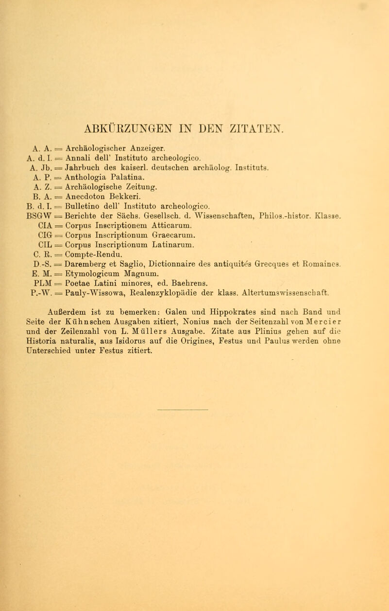 A. A. = Archäologischer Anzeiger. A. d. I. = Annali dell' Instituto archeologico. A. Jb. = Jahrbuch des kaißerl. deutschen archäolog. Instituts. A. P. = Anthologia Palatina. A. Z. = Archäologische Zeitung. B. A. = Anecdoton Bekkeri. B. d. I. = Bulletino dell' Instituto archeologico. BSG W = Berichte der Sachs. Gesellsch. d. Wissenschaften, Philos.-histor. Kla3se. CIA = Corpus Inscriptionem Atticarum. CIG = Corpus Inscriptionurn Graecarum. CIL = Corpus Inscriptionum Latinarum. C. R. = Compte-Rendu. D.-S. = Daremberg et Saglio, Dictionnaire des antiquites Grecques et Romaines. E. M. = Etymologicum Magnum. PLM = Poetae Latini minores, ed. Baehrens. P.-W. = Pauly-Wissowa, Realenzyklopädie der klass. Altertumswissenschaft. Außerdem ist zu bemerken: Galen und Hippokrates sind nach Band und Seite der Kühn sehen Ausgaben zitiert, Nonius nach der Seitenzahl von Merci er und der Zeilenzahl von L. Müllers Ausgabe. Zitate aus Plinius gehen auf dio Historia naturalis, aus Isidorus auf die Origines, Festus und Paulus werden ohne Unterschied unter Festus zitiert.