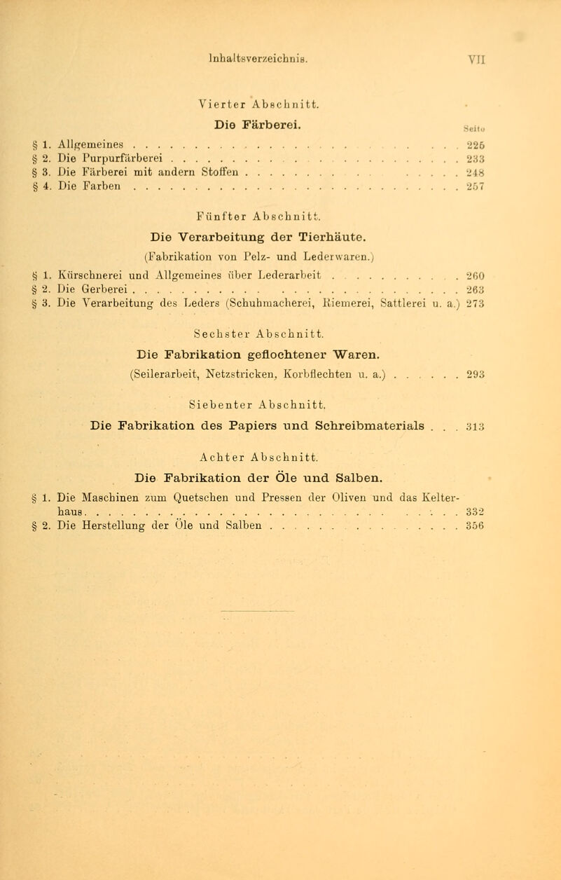 Vierter Abschnitt. Die Färberei. § 1. Allgemeines 226 § 2. Die Purpurfärberei 233 § 3. Die Färberei mit andern Stoffen 248 § 4. Die Farben 267 Fünfter Abschnitt. Die Verarbeitung der Tierhäute. (Fabrikation von Pelz- und Lederwaren.) § 1. Kürschnerei und Allgemeines über Lederarbeit 260 § 2. Die Gerberei 283 § 3. Die Verarbeitung des Leders (Schuhmacherei, liiemerei, Sattlerei u. a.) 273 Sechster Abschnitt. Die Fabrikation geflochtener Waren. (Seilerarbeit, Netzstricken, Korbflechten u. a.) 293 Siebenter Abschnitt. Die Fabrikation des Papiers und Schreibmaterials . . .313 Achter Abschnitt. Die Fabrikation der Öle und Salben. § 1. Die Maschinen zum Quetschen und Pressen der Oliven und das Kelter- haus ... 332 § 2. Die Herstellung der Öle und Salben 356