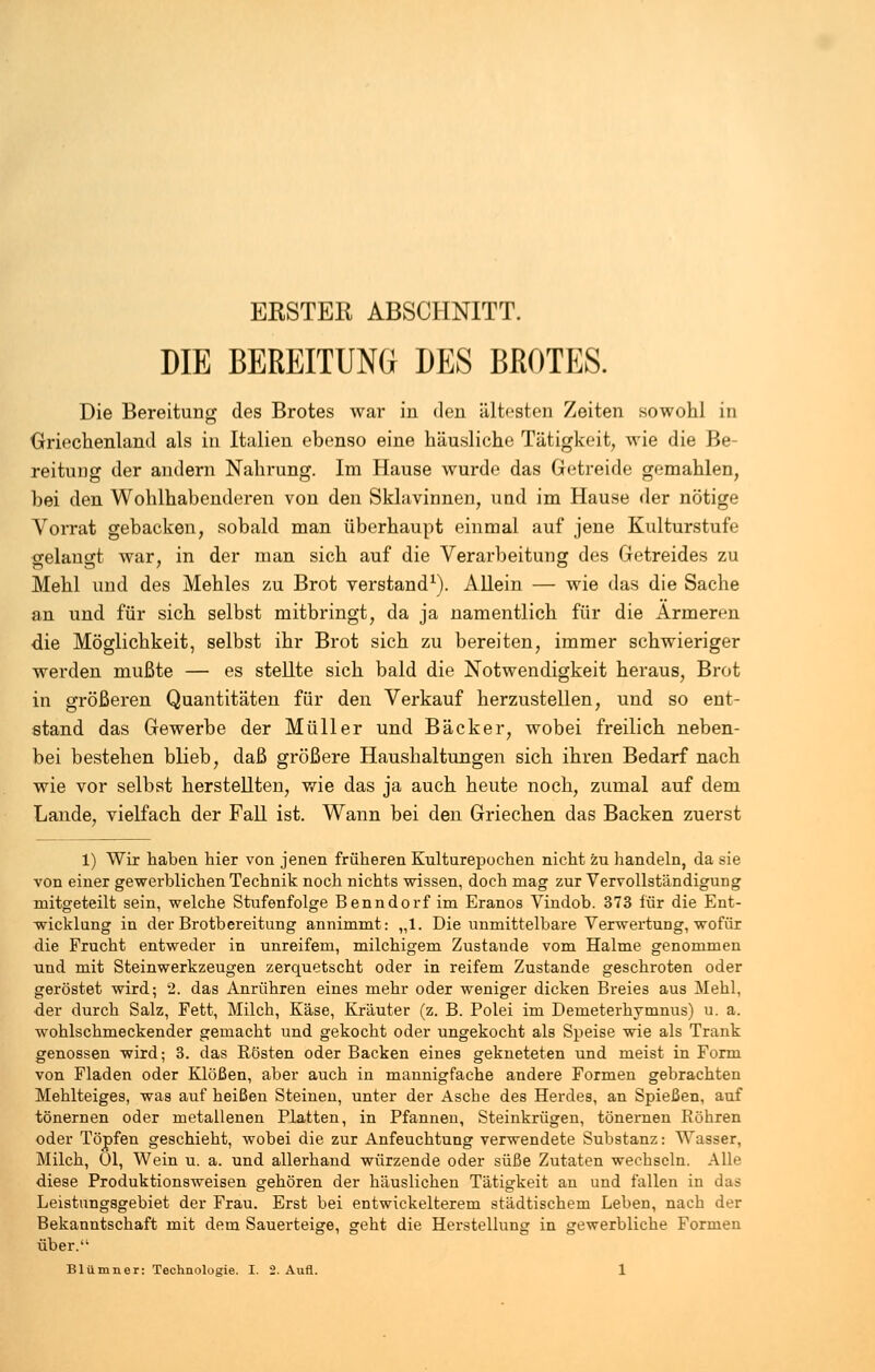 ERSTER ABSCHNITT. DIE BEREITUNG DES BROTES. Die Bereitung des Brotes war in den ältesten Zeiten sowohl in Griechenland als in Italien ebenso eine häusliche Tätigkeit, wie die Be- reitung der andern Nahrung. Im Hause wurde das Getreide gemahlen, bei den Wohlhabenderen von den Sklavinnen, und im Hause der nötige Vorrat gebacken, sobald man überhaupt einmal auf jene Kulturstufe gelangt war, in der man sich auf die Verarbeitung des Getreides zu Mehl und des Mehles zu Brot verstand1). Allein — wie das die Sache an und für sich selbst mitbringt, da ja namentlich für die Armeren die Möglichkeit, selbst ihr Brot sich zu bereiten, immer schwieriger werden mußte — es stellte sich bald die Notwendigkeit heraus, Brot in größeren Quantitäten für den Verkauf herzustellen, und so ent- stand das Gewerbe der Müller und Bäcker, wobei freilich neben- bei bestehen blieb, daß größere Haushaltungen sich ihren Bedarf nach wie vor selbst herstellten, wie das ja auch heute noch, zumal auf dem Lande, vielfach der Fall ist. Wann bei den Griechen das Backen zuerst 1) Wir haben hier von jenen früheren Kulturepochen nicht zu handeln, da sie von einer gewerblichen Technik noch nichts wissen, doch mag zur Vervollständigung mitgeteilt sein, welche Stufenfolge Benndorf im Eranos Vindob. 373 für die Ent- wicklung in der Brotbereitung annimmt: „1. Die unmittelbare Verwertung, wofür die Frucht entweder in unreifem, milchigem Zustande vom Halme genommen und mit Steinwerkzeugen zerquetscht oder in reifem Zustande geschroten oder geröstet wird; 2. das Anrühren eines mehr oder weniger dicken Breies aus Mehl, der durch Salz, Fett, Milch, Käse, Kräuter (z. B. Polei im Demeterhymnus) u. a. wohlschmeckender gemacht und gekocht oder ungekocht als Speise wie als Trank genossen wird; 3. das Rösten oder Backen eines gekneteten und meist in Form von Fladen oder Klößen, aber auch in mannigfache andere Formen gebrachten Mehlteiges, was auf heißen Steinen, unter der Asche des Herdes, an Spießen, auf tönernen oder metallenen Platten, in Pfannen, Steinkrügen, tönernen Röhren oder Töpfen geschieht, wobei die zur Anfeuchtung verwendete Substanz: Wasser, Milch, Ol, Wein u. a. und allerhand würzende oder süße Zutaten wechseln. Alle diese Produktionsweisen gehören der häuslichen Tätigkeit an und fallen in das Leistungsgebiet der Frau. Erst bei entwickelterem städtischem Leben, nach der Bekanntschaft mit dem Sauerteige, geht die Herstellung in gewerbliche Formen über.';