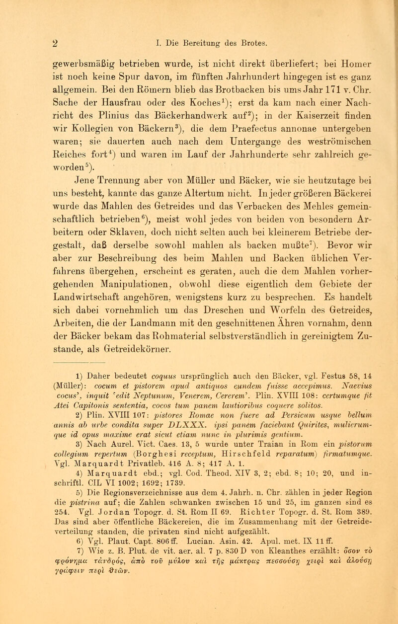 gewerbsmäßig betrieben wurde, ist nicht direkt überliefert; bei Homer ist noch keine Spur davon, im fünften Jahrhundert hingegen ist es ganz allgemein. Bei den Römern blieb das Brotbacken bis ums Jahr 171 v. Chr. Sache der Hausfrau oder des Koches1); erst da kam nach einer Nach- richt des Plinius das Bäckerhandwerk auf2); in der Kaiserzeit finden wir Kollegien von Bäckern3), die dem Praefectus annonae untergeben waren; sie dauerten auch nach dem Untergange des weströmischen Reiches fort4) und waren im Lauf der Jahrhunderte sehr zahlreich ge- worden5). Jene Trennung aber von Müller und Bäcker, wie sie heutzutage bei uns besteht, kannte das ganze Altertum nicht. In jeder größeren Bäckerei wurde das Mahlen des Getreides und das Verbacken des Mehles gemein- schaftlich betrieben6), meist wohl jedes von beiden von besondern Ar- beitern oder Sklaven, doch nicht selten auch bei kleinerem Betriebe der- gestalt, daß derselbe sowohl mahlen als backen mußte7). Bevor wir aber zur Beschreibung des beim Mahlen und Backen üblichen Ver- fahrens übergehen, erscheint es geraten, auch die dem Mahlen vorher- gehenden Manipulationen, obwohl diese eigentlich dem Gebiete der Landwirtschaft angehören, wenigstens kurz zu besprechen. Es handelt sich dabei vornehmlich um das Dreschen und Worfeln des Getreides, Arbeiten, die der Landmann mit den geschnittenen Ähren vornahm, denn der Bäcker bekam das Rohmaterial selbstverständlich in gereinigtem Zu- stande, als Getreidekörner. 1) Daher bedeutet coquus ursprünglich auch den Bäcker, vgl. Festus 58, 14 (Müller): cocum et pistorem apud antiquos eundem fuisse accepimus. Naevius cocus', inquit *edit Neptunum, Venerem, Cererem\ Plin. XVIII 108: eertumque fit Atel Capitonis sententia, cocos tum panem lautioribus coquere solitos. 2) Plin. XVIII 107: pistores Bomae non fuere ad Persicum usque bellum annis ab urbe condita super DLXXX. ipsi panem faciebant Quirites, mulierum- que id opus maxime erat sicut etiam nunc in plurimis gentium. 3) Nach Aurel. Vict. Caes. 13, 5 wurde unter Traian in Rom ein pistorum collegium repertum (Borghesi receptum, Hirschfeld reparatum) firmatumque. Vgl. Marquardt Privatleb. 416 A. 8; 417 A. 1. 4) Marquardt ebd.; vgl. Cod. Theod. XIV 3, 2; ebd. 8; 10; 20, und in- schriftl. CIL VI 1002; 1692; 1739. 5) Die Regionsverzeichnisse aus dem 4. Jahrh. n. Chr. zählen in jeder Region die pistrina auf; die Zahlen schwanken zwischen 15 und 25, im ganzen sind es 254. Vgl. Jordan Topogr. d. St. Rom II 69. Richter Topogr. d. St. Rom 389. Das sind aber öffentliche Bäckereien, die im Zusammenhang mit der Getreide- verteilung standen, die privaten sind nicht aufgezählt. 6) Vgl. Plaut. Capt. 806 ff. Lucian. Asin. 42. Apul. met. IX 11 ff. 7) Wie z. B. Plut. de vit. aer. al. 7 p. 830 D von Kleanthes erzählt: oßov rb (fQÖvriyba tarSgos, dnb zov [ivlov nccl rfjg [idxtQag Tt£66ov6r} %biql nccl u1ov6Tj ygdcpSLV itsgl &8<ov.