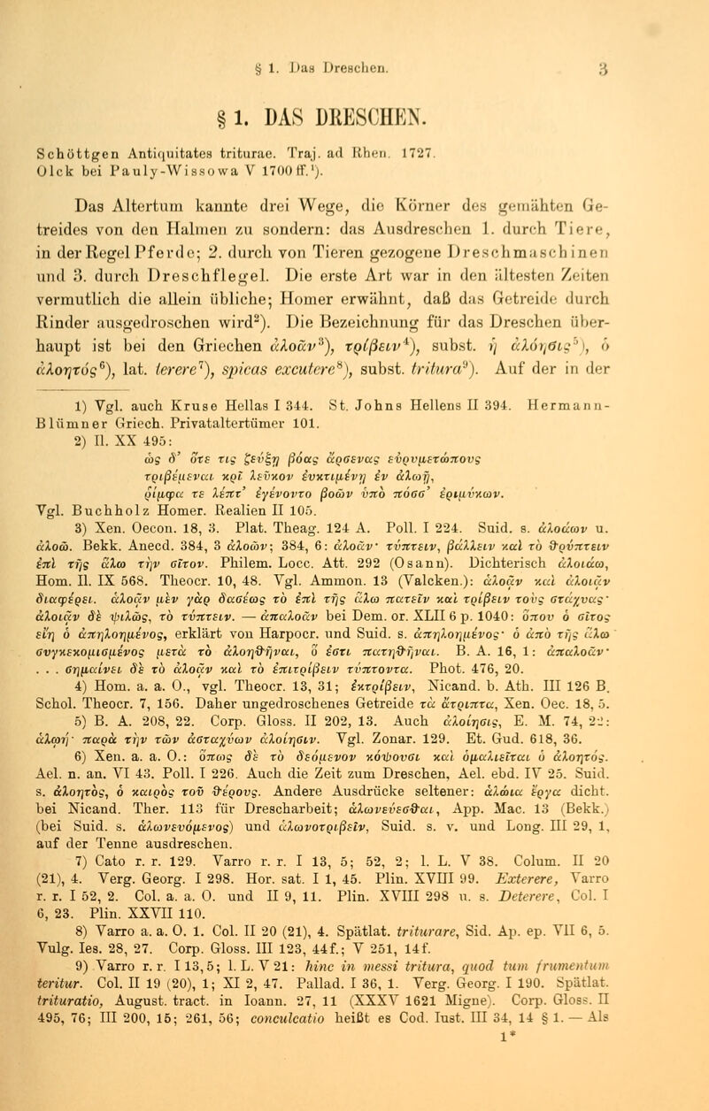 § 1. DAS DKESCHEN. Schöttgen Antiquitates triturae. Traj. ad Itht'ii. 1727. Olck bei Pauly-Wisso wa V 1700 tf.1). Das Altertum kannte drei Wege, die Körner des gemähten Ge treides von den Halmen zu sondern: das Ausdreschen 1. durch Tiere, in der Regel Pferde; 2. durch von Tieren gezogene Dreschmaschinen und 3. durch Dreschflegel. Die erste Art war in den ältesten Zeiten vermutlich die allein übliche; Homer erwähnt, daß d;is Getreide durch Rinder ausgedroschen wird2). Die Bezeichnung für das Dreschen über- haupt ist bei den Griechen aloav*), tQlßetv'1), subst. >'/ äXörjöig*), 6 ccXorjrog6), lat. lerere7), spicas excutere*), subst. tritura?). Auf der in der 1) Vgl. auch Kruse Hellas I 344. St. Johns Hellens II 394. Hermunn- Blümner Griech. Privataltertümer 101. 2) II. XX 495: cos d' ots zig &v^Ji ßoeeg ccQCevccg svQVfiermTtovg TQtßstisvca kqI Xsvxov ivxTiiie'vr] iv ccXcoij, (jjftqpo: te lenz' iyivovro ßoäv VTtb itÖGß' igtiivncov. Vgl. Buchholz Homer. Realien II 105. 3) Xen. Oecon. 18, 3. Plat. Theag. 124 A. Poll. I 224. Suid. s. uXodcov u. aXoä. Bekk. Anecd. 384, 3 ecXowv; 384, 6: aXoäv tvxtslv, ßdXXaiv x.al to &qvtiteiv iitl rf]g aXco ti]v Glxov. Philem. Locc. Att. 292 (Osann). Dichterisch uXoidca, Hom. II. IX 568. Theoer. 10, 48. Vgl. Ammon. 13 (Valcken.): aXoäv xul uXoiäv Siutpiqsi. ccXoäv ahv y&Q decascog to i%\ xfjg czXco itazsiv xul tglßstv tovg ard^vag- ccXoiäv de tyiXibg, xb rvnxEiv. —anaXoäv bei Dem. or. XLII 6 p. 1040: otiov 6 airog £ir\ b UTty\Xor\[i,£vog, erklärt von Harpocr. und Suid. s. &.Ttr\Xoriy.ivog' b anb r;]g dXa> avynsxo^.ia(iEvog fisro: xb uXor}dijv(xi, o ißti 7tuTr\&i]vuL. B. A. 16, 1: änuXo&v . . . 6ri(icclvst ds to ccXoäv xccl to STtLXQißsLv TV71TOVTCC. Phot. 476, 20. 4) Hom. a. a. 0., 'vgl. Theoer. 13, 31; ixTQtßstv, Mcand. b. Ath. III 126 B. Schol. Theoer. 7, 156. Daher ungedroschenes Getreide tu. axQntTu, Xen. Oec. 18, 5. 5) B. A. 208, 22. Corp. Gloss. II 202, 13. Auch <xXoir)6i,g, E. M. 74, 22: aXcpjy 71ccqcc xr\v t&v cc6tcc%v(ov ccXoir\6i,v. Vgl. Zonar. 129. Et. Gud. 618, 36. 6) Xen. a. a. 0.: onatg ds to öeo^ievov xoihovßi xcci b[uxXisiTut, b äXoT]Tog. Ael. n. an. VI 43. Poll. I 226. Auch die Zeit zum Dreschen, Ael. ebd. IV 25. Suid. s. aXorjTog, 6 xcciQog tov &EQ0vg. Andere Ausdrücke seltener: aXdotcc hgycc dicht. bei Nicand. Ther. 113 für Drescharbeit; aXcovevsö&cci, App. Mac. 13 (Bekk.) (bei Suid. s. aXcavsv6{isvog) und äXoovoTQtßslv, Suid. s. v. und Long. HI 29, 1, auf der Tenne ausdreschen. 7) Cato r. r. 129. Varro r. r. I 13, 5; 52, 2; 1. L. V 38. Colum. II 20 (21), 4. Verg. Georg. I 298. Hör. sat. I 1, 45. Plin. XVIII 99. Exterere, Varro r. r. I 52, 2. Col. a. a. 0. und II 9, 11. Plin. XVIII 298 u. s. Deterere, Col. I 6, 23. Plin. XXVII 110. 8) Varro a. a. 0. 1. Col. II 20 (21), 4. Spätlat. triturare, Sid. Ap. ep. VII 6, 5. Vulg. Ies. 28, 27. Corp. Gloss. III 123, 44f.; V 251, 14f. 9) Varro r. r. 113,5; 1. L. V21: hinc in messt tritura, quod tum frumentum teritur. Col. II 19 (20), 1; XI 2, 47. Pallad. I 36, 1. Verg. Georg. I 190. Spätlat. trituratio, August, tract. in Ioann. 27, 11 (XXXV 1621 Migne). Corp. Gloss. n 495, 76; III 200, 15; 261, 56; conculcatio heißt es Cod. Iust. IH 34, 14 § 1. — Als 1*
