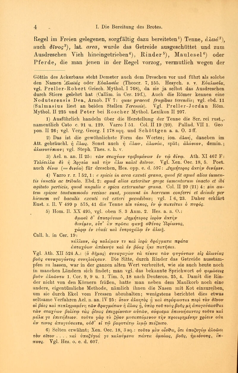 Regel im Freien gelegenen, sorgfältig dazu bereiteten1) Tenne, ülcocc2), auch divog3), lat. area, wurde das Getreide ausgeschüttet und zum Ausdreschen Vieh hineingetrieben4), Rinder5), Maulesel6) oder Pferde, die man jenen in der Regel vorzog, vermutlich wegen der Göttin des Ackerbaus steht Demeter auch dem Dreschen vor und führt als solche den Namen 'AXa'idg oder EvaXwßia (Theoer. 7, 155. Hesych. s. v. EvaXwala, vgl. Preller-Robert Griech. Mythol. I 768), da sie ja selbst das Ausdreschen durch Stiere gelehrt hat (Callim. in Cer. 19 f.). Auch die Römer kennen eine Noduterensis Dea, Arnob. IV 7: quae praeest frugibus terendis; vgl. ebd. 11 (Salmasius liest an beiden Stellen Terensis). Vgl. Preller-Jordan Rom. Mythol. II 225 und Peter bei Röscher Mythol. Lexikon II 207. 1) Ausführlich handeln über die Herstellung der Tenne die Scr. rei rust.,- namentlich Cato c. 91 u. 129. Varro I 51. Col. II 19 (20). Pallad. VII 1. Geo pon. II 26; vgl. Verg. Georg. I 178 sqq. und Schöttgen a. a. 0. 3ff. 2) Das ist die gewöhnlichste Form des Wortes; ion. aXco-q, daneben im Att. gebräuchl. r} &Xeog. Sonst auch r\ aXatv, äXojvia, spät; aXäviov, demin.; aXcovozvxiov; vgl. Steph. Thes. s. h. v. 3) Ael. n. an. II 25: zoov oza%vcov zQißo{isv(ov iv zoo SLvw. Ath. XI 467 F: TsXiaiXXa 81 17 jigyaia Kai xr\v &Xco KaXsl dsivov. Vgl. Xen. Oec. 18, 5. Poet, auch ölveo (= divico) für dreschen, Hes. opp. e. d. 597: /ir\iLr\xsQog aKzijv divi^isv. 4) Varro r. r. I 52, 1: e spicis in area excuti grana, quod fit apud alios iumen- tis iunetis ac tribulo. Ebd. 2: apud alios exteritur grege iumentorum inacto et ibi agitato perticis, quod ungulis e spica exteruntur grana. Col. H 20 (21) 4: sin au- tem spicae tantummodo recisae sunt, possunt in horreum conferri et deinde per Meinem vel baculis excuti vel exteri peeudibus; vgl. I 6, 23. Daher erklärt Eust. z. IL V 499 p 575, 41 die Tenne als zöitog, iv a> nazelzai 6 nvgög. 5) Hom. II. XX 495, vgl. oben S. 3 Anm. 2. Hes. a. a. 0.: tffACöffl 8' iltOTQVVElV Z/rjft^TfpOS ISQOV C£KZl)v Sivifisv, svz' ixv tiqwzcc cpavjj G&ivog 'QQicovog, %<*>Q(p iv svai'C Kai ivzoo%dXco iv aXarj. Call. h. in Cer. 19: kkXXiov, cog KaXdiiav zs Kai isga dgdynuza itgdza &0za%vcov a7fSKOipE Kai iv ßöag t\ke 7tazfj6ai. Vgl. Ath. XII 524 A.: (6 drjiiog) 6vvayaycbv za zsKva zav cpvyovzwv slg aXcaviag ßovg ßvvayayövzsg <5vvr\Xoir\6av. Die Sitte, durch Rinder das Getreide ausstam- pfen zu lassen, war in der ganzen alten Wert verbreitet, wie sie auch heute noch in manchen Ländern sich findet; man vgl. das bekannte Sprichwort ov cpi^iwßsig ßovv dXoävza 1. Cor. 9, 9 u. 1. Tim. 5, 18 nach Deuteron. 25, 4. Damit die Rin- der nicht von den Körnern fräßen, hatte man neben dem Maulkorb noch eine andere, eigentümliche Methode, nämlich ihnen die Nasen mit Kot einzureiben, um sie durch Ekel vom Fressen abzuhalten; wenigstens berichtet dies etwas seltsame Verfahren Ael. n. an. IV 25: ozav aXoT]zbg 17 Kai ozgicpcovzai neol zbv dlvov 01 ßösg Kai TTSTtXrjQCOnivrj zwv dgay^idzcov f) aXag 97, vnsQ zov zovg ßovg ftr; a7toyev6aa&ai z&v 6za%v(ov ßoXizw zäg Qivag iiti^qiovGiv avzcöv, ßocpiaiia i%ivor\ßavzsg zovzo Kai lidXa ys iTtixrjdsiov. zovzo yäg zb £<pov nvßazzojisvov zrjv 7tQosior][iivriv %q'i6iv ovk av zivog anoysvßaizo, ovd' tl z<5 ßaovxdzco Xiaca Ttii^oixo. 6) Selten erwähnt; Xen. Oec. 18, 3 sq.: zovzo asv olaQ-a, ozi vxogvyioj aXomßi zbv ßlzov .... %al vnogvyid ys KaXovfisva %dvza öiioicog, ßovg, rj^iiovovg, 11z- novg. Vgl. Hes. 0. e. d. 607.