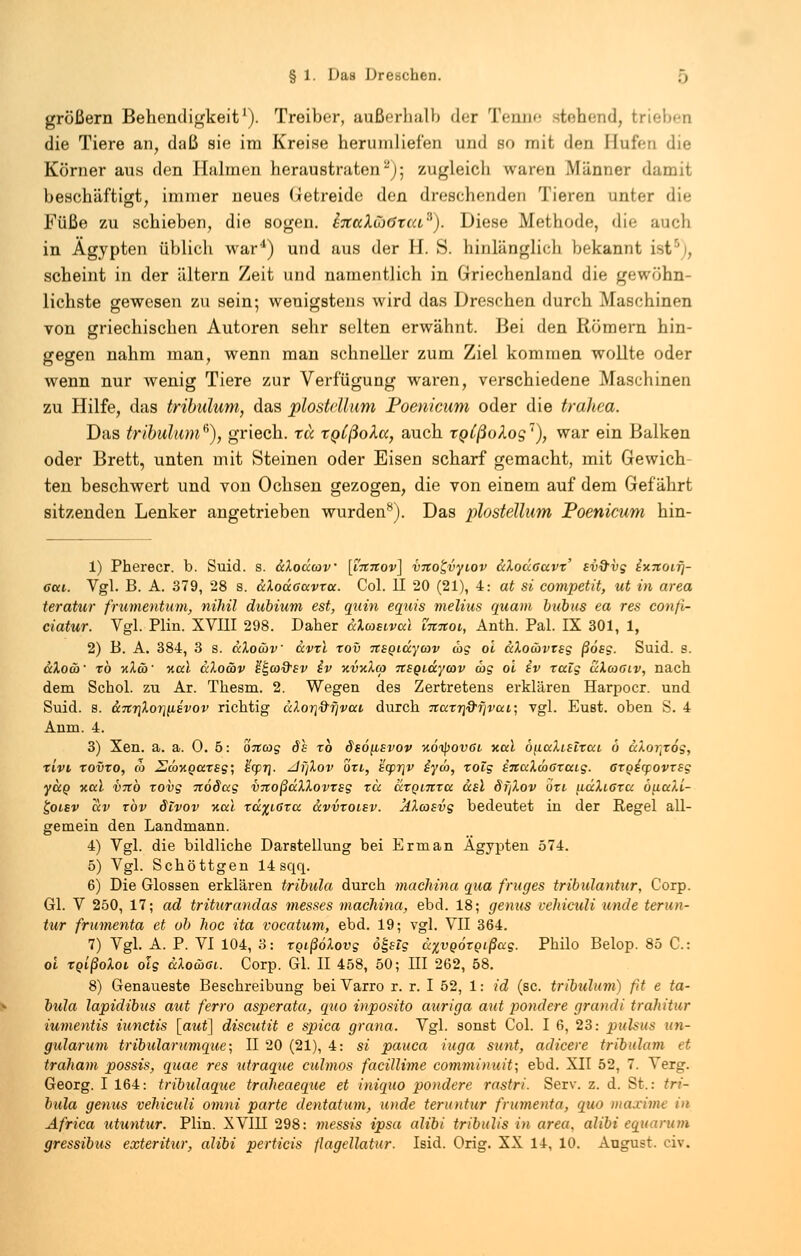 größern Behendigkeit'). Treiber, außerhalb der Tenne stehend, trieben die Tiere an, daß sie im Kreise herumliefen und so mit den Bufea die Körner aus den Halmen heraustraten-)• zugleich waren Männer damit beschäftigt, immer neues Getreide den dreschenden Tieren unter die Füße zu schieben, die sogen. i7CccXCj6tta3). Diese Methode, die auch in Ägypten üblich war4) und aus der H. S. hinlänglich bekannt Ist . scheint in der altern Zeit und namentlich in Griechenland die gewöhn- lichste gewesen zu sein; wenigstens wird das Dreschen durch Maschinen von griechischen Autoren sehr selten erwähnt. Bei den Römern hin- gegen nahm man, wenn man schneller zum Ziel kommen wollte oder wenn nur wenig Tiere zur Verfügung waren, verschiedene Maschinen zu Hilfe, das tribulum, das plostdlum Poenicum oder die trahea. Das tribulum6), griech. tu tQtßoku, auch tgCßolog'), war ein Balken oder Brett, unten mit Steinen oder Eisen scharf gemacht, mit Gewich- ten beschwert und von Ochsen gezogen, die von einem auf dem Gefährt sitzenden Lenker angetrieben wurden8). Das plostellum Poenicum hin- 1) Pherecr. b. Suid. s. ScXodav [innov] vnot,vyiov dXodaavx' sv&vg lv.Ttoif\- cui. Vgl. B. A. 379, 28 s. dXodacxvxa. Col. II 20 (21), 4: at si competit, ut in area teratur frumentum, nihil dubium est, quin equis melius quam bubus ea res confi- ciatur. Vgl. Plin. XVIII 298. Daher aXcosival imtoi, Anth. Pal. IX 301, 1, 2) B. A. 384, 3 s. dXocbv dvxi xov nsgidycov cog oi dXo&vTsg ßösg. Suid. s. dXocb' xb y.Xä>' %al dXocbv ^caQ'sv iv %v%X(a nsgidyatv ag oi iv rcelg uXaoiv, nach dem Schol. zu Ar. Thesm. 2. Wegen des Zertretens erklären Harpocr. und Suid. s. &7tT]Xor]^£vov richtig cdori&rjvai durch naTr}df)vai; vgl. Eust. oben S. 4 Anm. 4. 3) Xen. a. a. 0.5: oncog de xb dsö\L£vov uoipovöL yta.1 oualislxat, ö dXortx6g, xivi xovxo, m Eä>%Qaxsg; £qp7j. zifjXov ort, 'icprjv iyw, xolg iitccXwoxaig. cxgicfovxsg yuo xal V7tb zovg itödccg vnoßdXXovxsg xd dxQntrcc dsl dfjXov öxi udXiaxu buali- £olsv uv xbv Slvov kccI xd^iGxa. dvvxoisv. jtXcosvg bedeutet in der Regel all- gemein den Landmann. 4) Vgl. die bildliche Darstellung bei Erman Ägypten 574. 5) Vgl. Schöttgen 14 sqq. 6) Die Glossen erklären tribula durch machina qua fruges tribulantur, Corp. Gl. V 250, 17; ad triturandas messes machina, ebd. 18; genus vehiculi uncle terun- tur frumenta et ob hoc ita vocatum, ebd. 19; vgl. VII 364. 7) Vgl. A. P. VI 104, 3: xgißöXovg ö£stg d^vgörgißag. Philo Belop. 85 C: oi xoißoXoi olg dXocöoi. Corp. Gl. II 458, 50; III 262, 58. 8) Genaueste Beschreibung bei Varro r. r. I 52, 1: id (sc. tribulum) fit e ta- bula lapidibus aut ferro asperata, quo inposito auriga aut pondere grandi trahitur iumentis iunetis [aut] discutit e spica grana. Vgl. sonst Col. I 6, 23: pulsus un- gularum tribularumque; II 20 (21), 4: si pauca iuga sunt, adicere tribulum et traham possis, quae res utraque eulmos facillime commimiit; ebd. XII 52, 7. Verg-. Georg. I 164: tribulaque traheaeque et iniquo pondere rastri. Serv. z. d. St.: tri- bula genus vehiculi omni parte dentatum, u)>de teruntur frumenta, quo maxime in Africa utuntur. Plin. XVM 298: messis ipsa alibi tribulis in area. alibi equarum gressibus exteritur, alibi perticis flagellatur. Isid. Orig. XX 14, 10. August, civ.