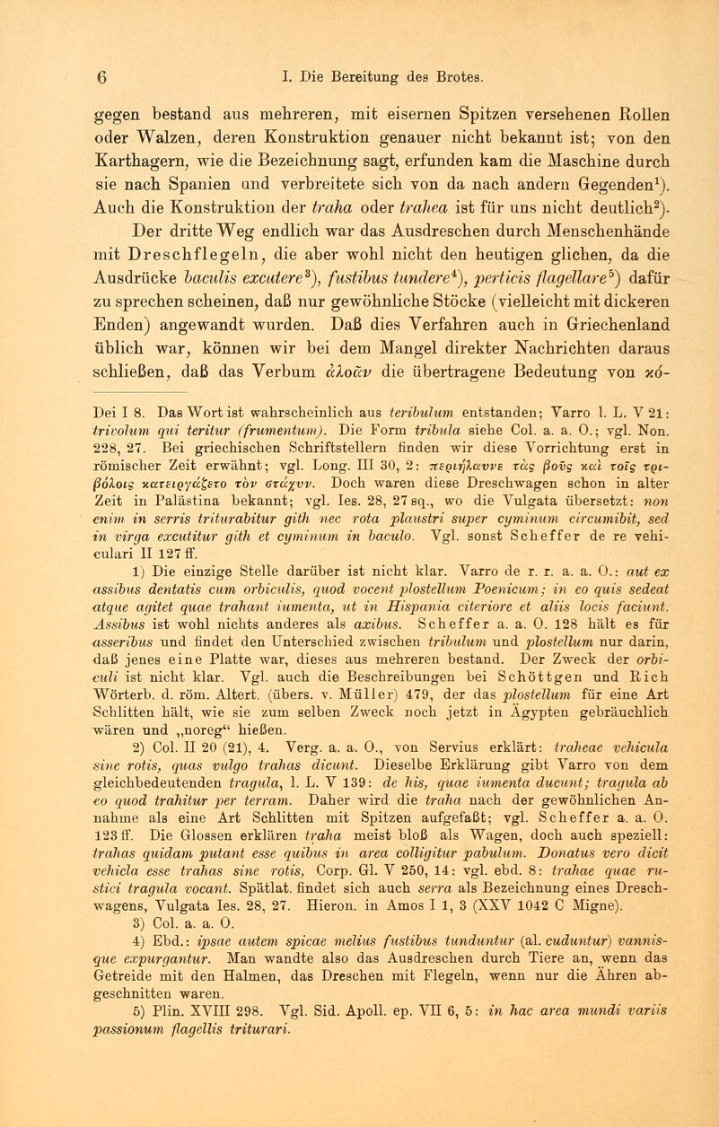 gegen bestand aus mehreren, mit eisernen Spitzen versehenen Rollen oder Walzen, deren Konstruktion genauer nicht bekannt ist; von den Karthagern, wie die Bezeichnung sagt, erfunden kam die Maschine durch sie nach Spanien und verbreitete sich von da nach andern Gegenden1). Auch die Konstruktion der traha oder trdhea ist für uns nicht deutlich2). Der dritte Weg endlich war das Ausdreschen durch Menschenhände mit Dreschflegeln, die aber wohl nicht den heutigen glichen, da die Ausdrücke baculis excutere3), fustibus tundere4), perticis flagellareb) dafür zu sprechen scheinen, daß nur gewöhnliche Stöcke (vielleicht mit dickeren Enden) angewandt wurden. Daß dies Verfahren auch in Griechenland üblich war, können wir bei dem Mangel direkter Nachrichten daraus schließen, daß das Verbum aXoäv die übertragene Bedeutung von %6- Dei I 8. Das Wort ist wahrscheinlich aus teribulum entstanden; Varro l. L. V21: trivolum qui teritur (frumentum). Die Form tribula siehe Col. a. a. 0.; vgl. Non. 228, 27. Bei griechischen Schriftstellern finden wir diese Vorrichtung erst in römischer Zeit erwähnt; vgl. Long. III 30, 2: TtSQirjXavvs rüg ßovg Kai rolg tqi- ßoXoig xaxsioyäfexo xbv 6xä%vv. Doch waren diese Dreschwagen schon in alter Zeit in Palästina bekannt; vgl. Ies. 28, 27 sq., wo die Vulgata übersetzt: non enim in serris trihirabitur gith nee rota plaustri super cyminum circumibit, sed in virga excutitur gith et cyminum in baculo. Vgl. sonst Scheffer de re vehi- culari II 127 ff. 1) Die einzige Stelle darüber ist nicht klar. Varro de r. r. a. a. 0.: aut ex assibus dentatis cum orbiculis, quod vocent plostellum Poenicum; in eo quis sedeat <ttque agitet quae trahant iumenta, ut in Hispania citeriore et aliis locis faciunt. Assibus ist wohl nichts anderes als axibus. Scheffer a. a. 0. 128 hält es für asseribus und findet den Unterschied zwischen tribulum und plostellum nur darin, daß jenes eine Platte war, dieses aus mehreren bestand. Der Zweck der orbi- culi ist nicht klar. Vgl. auch die Beschreibungen bei Schöttgen und Rieh Wörterb. d. röm. Altert, (übers, v. Müller) 479, der das plostellum für eine Art Schlitten hält, wie sie zum selben Zweck noch jetzt in Ägypten gebräuchlich wären und „noreg hießen. 2) Col. II 20 (21), 4. Verg. a. a. 0., von Servius erklärt: traheae vehicula sine rotis, quas vulgo trahas dieunt. Dieselbe Erklärung gibt Varro von dem gleichbedeutenden tragula, 1. L. V 139: de Ms, quae iumenta dueunt; tragula ab eo quod trahitur per terram. Daher wird die traha nach der gewöhnlichen An- nahme als eine Art Schlitten mit Spitzen aufgefaßt; vgl. Scheffer a. a. 0. 123ff. Die Glossen erklären traha meist bloß als Wagen, doch auch speziell: trahas quidam putant esse quibus in area colligitur pabulum. Donatus vero dicit vehicla esse trahas sine rotis, Corp. Gl. V 250, 14: vgl. ebd. 8: trdhae quae ru- stici tragula vocant. Spätlat. findet sich auch serra als Bezeichnung eines Dresch- wagens, Vulgata Ies. 28, 27. Hieron. in Arnos I 1, 3 (XXV 1042 C Migne). 3) Col. a. a. 0. 4) Ebd.: ipsae autem spicae melius fustibus tunduntur (al. cuduntur) vannis- que expurgantur. Man wandte also das Ausdreschen durch Tiere an, wenn das Getreide mit den Halmen, das Dreschen mit Flegeln, wenn nur die Ähren ab- geschnitten waren. 5) Plin. XVIII 298. Vgl. Sid. Apoll, ep. VH 6, 5: in hac area mundi variis passionum flagellis triturari.