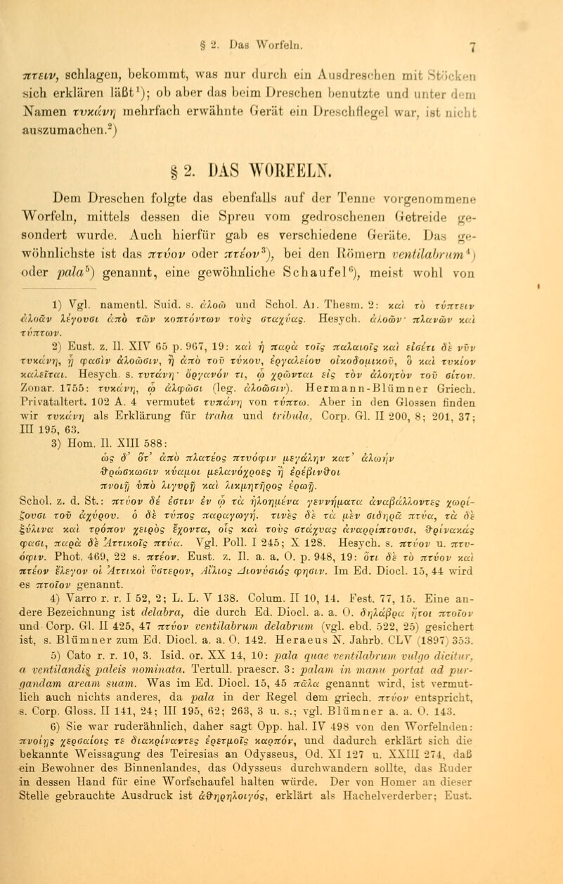 7CT6tv, schlagen, bekommt, was nur durch ein Ausdreschen mit Stöcken sieb erklären läßt1); ob aber das beim Dreschen Ix-nutzte un<l nntei Namen rvxdvt] mehrfach erwähnte Gerät ein Dreschflegel war, ist nicht auszumachen.2) § 2. DAS WOBEELN. Dem Dreschen folgte das ebenfalls auf der Tenne vorgenommene Worfeln, mittels dessen die Spreu vom gedroschenen Getreide ge- sondert wurde. Auch hierfür gab es verschiedene Geräte. Das ge- wöhnlichste ist das Tttvov oder :ttdov3), bei den Römern ventilabrum*) oder pdlah) genannt, eine gewöhnliche Schaufel), meist wohl von 1) Vgl. namentl. Suid. s. ccXoco und Schol. Ai. Thesm. 2: xc« xb xvtcxilv cdoäv XiyovGi cenb xüv y.oxxövxav xovg Gxayvag. Hesych. u/.o&v TtXuvcöv xui XV7TT03V. 2) Eust. z. II. XIV G5 p. 967, 19: xa! ij huqu rolg TtaXaiolg v.ai slairi dt vvv xvxdvv, ij cpa6)v ccXowglv, 7) Scnb xov xvxov, i^yalsiov oiv.odouixov, 0 v.ui xvniov xalsixcti. Hesych. s. xvxävr] • bgyavov xi, co zqüvtui slg xbv &Xor\xov xov eirov. Zonar. 1755: xvkccvt}, rä aÄqpmffi (leg. ciXowglv). Hermann-Blümner Griech. Privataltert. 102 A. 4 vermutet rvitävr\ von xvTtxw. Aber in den Glossen finden -wir xvx.ävT] als Erklärung für traha und tribula, Corp. Gl. II 200, 8; 201, 37; III 195, 63. 3) Hom. II. XIII 588: ä>g d' ox' ccTtb TcXaxiog nxvöcpLv iieyäXrjv xax' ccXoji'iv &QWGXCOGIV %Va^LOl [L£Xav6%QOEg 1] ^QEßlV&OL Tivoli] V7tb Xiyvgji na! XiK^7]ir]Qog iocojj. Schol. z. d. St.: nxvov 8s iaviv iv <a xcc 7]Xorjusvcc ysvv^ficcxa ccvccßäXXovxsg %g)qi- govoi xov a%voov. 6 8h xvTCog naQaycoyri. xivhg 8s xa usv Gidi]Qü rrrva, xa dh £i>Xlvcc xa) xqÖtiov %siobg h'xovxa, 01g y.u.1 xovg axccyvccg KvccQQLTCtovoi, Q-Qivav.äg q>u6i, ticcqu 8h 'AxxiKolg itrva. Vgl. Poll. I 245; X 128. Hesych. s. nxvov u. 7txv- ocpiv. Phot. 469, 22 s. tcxsov. Eust. z. II. a. a. 0. p. 948, 19: bxi dh xb itxvov xai ■nxiov IXsyov o'i 'Axxlhoi vgxsqov, AiXtog Jtovvaiog cprjGiv. Im Ed. Diocl. 15, 44 wird es Ttrolov genannt. 4) Varro r. r. I 52, 2; L. L. V 138. Colum. II 10, 14. Fest. 77, 15. Eine an- dere Bezeichnung ist delabra, die durch Ed. Diocl. a. a. 0. dr^äßga i]zoi nxolov und Corp. Gl. II 425, 47 tzxvov ventilabrum delabrum (vgl. ebd. 522, 25) gesichert ist, s. Blümner zum Ed. Diocl. a. a. 0. 142. Heraeus N. Jahrb. CLV (1897) 353. 5) Cato r. r. 10, 3. Isid. or. XX 14, 10: pala quae ventilabrum vulgo dicitur, (t vcntilandi^ paleis nominata. Tertull. praescr. 3: palam in manu portat ad pur- qandam aream suam. Was im Ed. Diocl. 15, 45 TtäXa genannt wird, ist vermut- lich auch nichts anderes, da pala in der Regel dem griech. ntvov entspricht, s. Corp. Gloss. II 141, 24; III 195, 62; 263, 3 u. s.; vgl. Blümner a. a. 0. 143. 6) Sie war ruderähnlich, daher sagt Opp. hal. IV 498 von den Worfelnden: TTvoiyg %SQGcüoig xe SiaxQivavTSg iosxuioig kccqtzov, und dadurch erklärt sich die bekannte Weissagung des Teiresias an Odysseus, Od. XI 127 u. XXIII 274, daß ein Bewohner des Binnenlandes, das Odysseus durchwandern sollte, das Ruder in dessen Hand für eine Worfschaufel halten würde. Der von Homer an dieser Stelle gebrauchte Ausdruck ist &&r}Qr]Xoiy6g, erklärt als Hachelverderber: Eust.