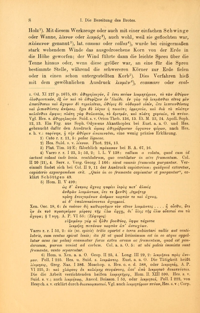 Holz1). Mit diesem Werkzeuge oder auch mit einer einfachen Schwinge oder Wanne, Xixvov oder AiJ^udg2), auch wohl, weil sie geflochten war, Ttköxccvov genannt3), lat. vannus oder vallus*), wurde bei einigermaßen stark wehendem Winde das ausgedroschene Korn von der Erde in die Höhe geworfen; der Wind führte dann die leichte Spreu über die Tenne hinaus oder, wenn diese größer war, an eine für die Spreu bestimmte Stelle, während die schwereren Körner zur Erde fielen oder in einen schon untergestellten Korb5). Dies Verfahren hieß mit dem gewöhnlichen Ausdruck fa%näv6), evannare oder eval- z. Od. XI 127 p. 1675,49: a&rjQriXoiyöv, o ißxi itxvov Xfx,in\xrjQiov, tb xwv afregcov 6Xo&q£vxlx6v, ££ 03V nal xb cc&SQigsiv iv ' IXiäSi. iv yccQ xä> Xiziiä6&ai. ölxog phv anoxi&sxai Kai a%vQOv §s rrjusXsirai, uftegsg de ovdanov slciv, urs Xttxvv&ivxeg y.a\ QL7tLö&iVT£s avipotg. %%£i Ö£ Xoyov i] xoluvti] igiirivBicc, v.al öiä tb itXccxr\v ytalsiß&ai. apcpco; %Xätr\ yaq &aXaaala, tb igexpov, xal %Xäxy\ %£QOaia, xb itxvov. Vgl. Hes. s. a&tjQriXoiyov. Suid. s. v. Orion Theb. 136, 13. Et. M. 23, 24. Apoll. Soph. 12, 13. Ein Frg. aus Soph. Odysseus Akanthoplex bei Eust. a. a. 0. und Hes. gebraucht dafür den Ausdruck mpoig a&riQoßQcoxov ögyavov cpsgcav, nach Hes. s. h. v.: xoqvvt}v, f] xrjv a&igav avaKivovßi, eine wenig präzise Erklärung. 1) Cato r. r. 11, 5: palae ligneae. 2) Hes. Suid. s. v. XUvov. Phot. 224, 13. 3) Plat. Tim. 52 E; fälschlich nqoKavov bei B. A. 67, 16. 4) Varro r. r. I 23, 5; 52, 2; 1. L. V 138: vallum a volatu, quod cum id iactant volant inde levia. ventilabrum, quo ventilatur in a'ere frumentum. Col. II 20 (21), 4. Serv. z. Verg. Georg. I 166: sicut vannis frumenta purgantur. Ver- einzelt findet sich bei Col. H 9, 11 der Ausdruck capisterium: quidquid exteretury capisterio expurgandum erit. „Quia in eo frumenta capiuntur et purgantur, er- klärt Schöttgen 49. 5) Hom. IL V 499: ras d' av£\iog a%vag cpogssi Isgag v.ax' aXcaccg ccvSgäv XiK[iwvxa>v, ox£ xs ^av&rj di\\irixr\Q HQivrj i%£iyo\iiv(av avi^icov %aQ%6v xs v.al a%vag, cd ö' vnoXsvKaivovxai. a^vQ^iai. Xen. Oec. 18, 6: i% xovxov dr) xa9aQov\L£v xbv Glxov Xiv.\L(avx£g . . . . r\ oi,6&a, ort r\v iv. tov TtQ06r]v£[iov [LSQOvg xfjg uXa> aQ%w, oV oXr\g xrjg aXco ol'ßsxai cot xa. &%VQa; § 7 sqq. A. P. VI 53: (ZsyvQog) sv^a(i8va> yccg ol 7)X&£ ßoa&oog, öcpga xd^ißxa Xi%\Lr\Gr\ Tt£7t6vcov Y.aQ%bv a.%' a6xa%v(ov. Varro r. r. I 52, 2: iis (sc. spicis) tritis oportet e terra subiectari vallis aut venti- labris, cum ventus spirat lenis; ita fit ut quod levissimum est in eo atque appel- latur acus (ac palea) evannatur foras extra aream ac frumentum, quod est pon- derosum, purum veniat ad corbem. Col. a. a. 0. 5: at tibi paleis immista sunt frumenta, vento separentur. 6) Hom. u. Xen. a. a. 0. Geop. II 25, 4. Long. III 29, 2: XixufiGai itgog ävs- (iov. Poll. I 225. Hes. u. Suid. s. Xiv.y,&vx£g. Eust. a. a. 0. Die Tätigkeit heißt Xl%iLr\Gig, Greg. Naz. I 386. Moschop. z. Hes. o. e. d. 588, oder Xi-n^irixog, A. P. VI 225, 3: %al %XwQOvg i% xaXa[ir]g ßxsqjavovg, a6ö' anb Xlk^tjxov §£Y.ax£v£xai. Die die Arbeit verrichtenden heißen Xiy.iir\xfiQ£g, Hom. 11. XHI 590. Hes. s. v. Suid. s. v.; auch Xlk^itjxcoq, Anecd. Boisson. I 53, oder ÄMc/ATjTca, Poll. I 222, von Hesych. s. v. erklärt durch diacK0Q7ti6xai. Vgl. auch XiKiir\vr\Qiov nxvov, Hes. s. v.; Corp.