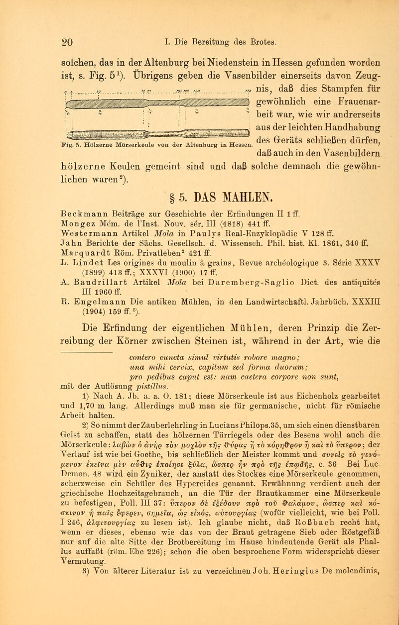 Fig. 5. Hölzerne Mörserkeule von der Altenburg in Hessen solchen, das in der Altenburg bei Niedenstein in Hessen gefunden worden ist, s. Fig. 51). Übrigens geben die Vasenbilder einerseits davon Zeug- 0 „ „ 7l„ .jam.m .-.—?? üis; daß dies Stampfen für ...'.: gewöhnlich eine Frauenar- beit war, wie wir andrerseits aus der leichten Handhabung des Geräts schließen dürfen, daß auch in den Vasenbildern hölzerne Keulen gemeint sind und daß solche demnach die gewöhn- lichen waren2). § 5. DAS MAHLEN. Beckmann Beiträge zur Geschichte der Erfindungen II lff. Mongez Mem. de l'Inst. Nouv. ser. III (-1818) 441 ff. Westermann Artikel Mola in Paulys Real-Enzyklopädie V 128 ff. Jahn Berichte der Sachs. Gesellsch. d. Wissensch. Phil. hist. Kl. 1861, 340 ff. Marquardt Rom. Privatleben2 421 ff. L. Lind et Les origines du moulin ä grains, Revue archeologique 3. Serie XXXV (1899) 413 ff.; XXXVI (1900) 17 ff. A. Baudrillart Artikel Mola bei Daremberg-Saglio Dict. des antiquites EI 1960 ff. R. Engelmann Die antiken Mühlen, in den Landwirtschaftl. Jahrbuch. XXXIII (1904) 159 ff.3). Die Erfindung der eigentlichen Mühlen, deren Prinzip die Zer- reibung der Körner zwischen Steinen ist, während in der Art, wie die contero cuncta simul virtutis rooore magno; una mihi cervix, capitum secl forma duorum; pro pedibus caput est: nam caetera corpore non sunt, mit der Auflösung pistillus. 1) Nach A. Jb. a. a. 0. 181; diese Mörserkeule ist aus Eichenholz gearbeitet und 1,70 m lang. Allerdings muß man sie für germanische, nicht für römische Arbeit halten. 2) So nimmt der Zauberlehrling in Lucians Philops.35, um sich einen dienstbaren Geist zu schaffen, statt des hölzernen Türriegels oder des Besens wohl auch die Mörserkeule: laßcov 6 ccvi]Q rbv tioylbv xfjg &vgag i) tö xoQrjd'QOv rj y.a.1 to vtcsqov; der Verlauf ist wie bei Goethe, bis schließlich der Meister kommt und 6vvslg to ysvo- fisvov iusiva [Csv ccv&ig i%oir\ßs £vXcc, o>67Csq r\v tcqq rjjg tTKpdfjg, c. 36. Bei Luc Demon. 48 wird ein Zyniker, der anstatt des Stockes eine Mörserkeule genommen, scherzweise ein Schüler des Hypereides genannt. Erwähnung verdient auch der griechische Hochzeitsgebrauch, an die Tür der Brautkammer eine Mörserkeule zu befestigen, Poll. III 37: vtcsqov 8h £t,E§ovv itgo xov frccldnov, wansQ %a\ xd- gkivov i] Ttalg hcpsgsv, Grj[isicc, ag atxög, avtovQyiag (wofür vielleicht, wie bei Poll. I 246, altpixovqyiag zu lesen ist). Ich glaube nicht, daß Roßbach recht hat, wenn er dieses, ebenso wie das von der Braut getragene Sieb oder Röstgefäß nur auf die alte Sitte der Brotbereitung im Hause hindeutende Gerät als Phal- lus auffaßt (röm. Ehe 226); schon die oben besprochene Form widerspricht dieser Vermutung. 3) Von älterer Literatur ist zu verzeichnen Joh. Heringius De molendinis,