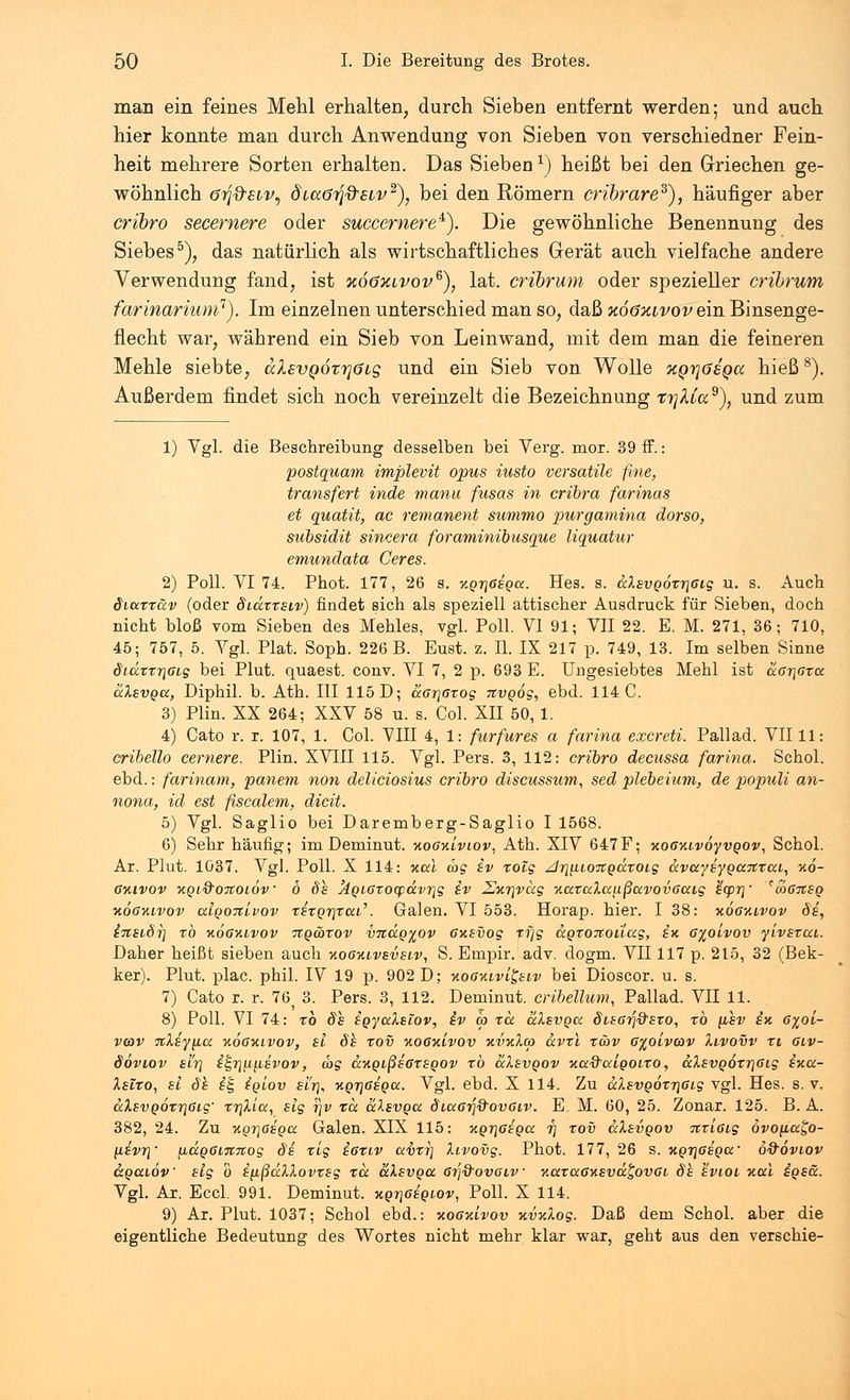 man ein feines Mehl erhalten, durch Sieben entfernt werden; und auch hier konnte man durch Anwendung von Sieben von verschiedner Fein- heit mehrere Sorten erhalten. Das Sieben1) heißt bei den Griechen ge- wöhnlich örj&siv, diaöTJd-siv2), bei den Römern cribrare3), häufiger aber cribro secemere oder succemere*). Die gewöhnliche Benennung des Siebes5), das natürlich als wirtschaftliches Gerät auch vielfache andere Verwendung fand, ist %o6xlvovg), lat. cribrum oder spezieller cribrum farinarium1). Im einzelnen unterschied man so, daß xööklvov ein Binsenge- flecht war, während ein Sieb von Leinwand, mit dem man die feineren Mehle siebte, aXsvQOTrjöig und ein Sieb von Wolle xqtjösqcc hieß8). Außerdem findet sich noch vereinzelt die Bezeichnung trjXCa9'), und zum 1) Vgl. die Beschreibung desselben bei Verg. mor. 39 ff.: postquam implevit opus iusto versatile fme, transfert inde manu fusas in cribra farinas et quatit, ac remanent summo purgamina dorso, subsidit sincera foraminibusque liquatur emundata Ceres. 2) Poll. VI 74. Phot. 177, 26 s. v.Qr\6sga. Hes. s. aXsvQoxr\Gig u. s. Auch Siuxxäv (oder Sidxxsiv) findet sich als speziell attischer Ausdruck für Sieben, doch nicht bloß vom Sieben des Mehles, vgl. Poll. VI 91; VII 22. E. M. 271, 36; 710, 45; 757, 5. Vgl. Plat. Soph. 226 B. Eust. z. IL IX 217 p. 749, 13. Im selben Sinne Siäxxr\Gig bei Plut. quaest. conv. VI 7, 2 p. 693 E. Ungesiebtes Mehl ist aar\aru alsvQcc, Diphil. b. Ath. III 115 D; aar\ßxog nvgog, ebd. 114 C. 3) Plin. XX 264; XXV 58 u. s. Col. XII 50, 1. 4) Cato r. r. 107, 1. Col. VIII 4, 1: furfures a farina excreti. Pallad. VII11: cribello cernere. Plin. XVIII 115. Vgl. Pers. 3, 112: cribro decussa farina. Schol. ebd.: farinam, panem non deliciosius cribro discussum, sed plebeium, de populi an- nona, id est fiscalem, dicit. 5) Vgl. Saglio bei Daremberg-Saglio I 1568. 6) Sehr häufig; im Deminut. ■xoaxiviov, Ath. XIV 647F; ■xoGxivoyvgov, Schol. Ar. Plut. 1037. Vgl. Poll. X 114: xca cog iv rolg Ar\[iio%gdxoig <xvccysyQCC7txca, xo- ßxivov xQi&oiioiöv 6 ös 'AgiGxo^d.vif\g iv 2jxr\vocg xaxaXccußavovaaig £cp7] *co6%sq xogxlvov alQoitlvov xsxgrpai'. Galen. VI 553. Horap. hier. I 38: xoaxivov Si, insiÖy] xö xÖgxivov Ttg&xov vitäg^ov oxsvog tf]g agxOTCouag, ix 6%olvov ylvsxai. Daher heißt sieben auch xo6ki.vsvsiv, S. Ernpir. adv. dogm. VII117 p. 215, 32 (Bek- ker). Plut. plac. phil. IV 19 p. 902 D; ■noaxtvi^siv bei Dioscor. u. s. 7) Cato r. r. 765 3. Pers. 3, 112. Deminut. cribellum, Pallad. VII 11. 8) Poll. VI 74: xb 8h igyaXslov, iv co tu alsvQcc Stsc/j^STO, xb [ihv ix 6%oL- vcav %Xsy\ia xöoxivov, sl 8h xov noGxivov xvxXa ccvxl xwv 6%olvav Xivovv xi glv- Sovlov sir\ i£r}Uji8vov, d>g &.%gißs6xsgov xö &Xsvgov xaQ'aigoixo, ccXsvgoxr}6ig ixa- Xsixo, sl 8h it, igiov si'rj, xgrjdsgcc. Vgl. ebd. X 114. Zu ccXsvgöxT\6ig vgl. Hes. s. v. aXsvg6xr\6ig' xr\Xlci, slg r\v rix älsvgcc 8i<xc^Q'ov6i,v. E. M. 60, 25. Zonar. 125. B. A. 382, 24. Zu %gr\6sga Galen. XIX 115: xgr\6sga 7] xov ccXsvgov itx'iGig ovoyua^o- \lsvt\' \ia.g6nt%og 8s xig ißxiv dcvxt] Xivovg. Phot. 177, 26 s. xgrjGsga' o&oviov ägaiöv slg o ifißdXXovxsg xk aXsvga 6rj%ovaiv v.axccGxsva^ovoi 8h svioi xul igsä. Vgl. Ar. Eccl. 991. Deminut. xgrjGsgiov, Poll. X 114. 9) Ar. Plut. 1037; Schol ebd.: y.ogkivov xvxXog. Daß dem Schol. aber die eigentliche Bedeutung des Wortes nicht mehr klar war, geht aus den verschie-