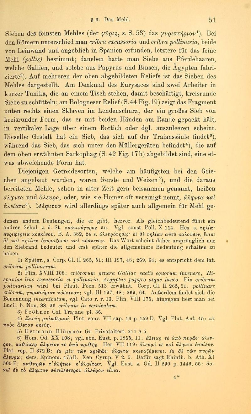 Sieben des feinsten Mehles (der yvQig, s. S. 53) das yvQLörrJQLOv1). Bei den Römern unterschied man cribra excussoria und cribra pollinaria, beide von Leinwand und angeblich in Spanien erfunden, letztere für das feine Mehl (pottis) bestimmt; daneben hatte man Siebe aus Pferdehaaren, welche Gallien, und solche aus Papyriis und Binsen, die Ägypten fabri- zierte2). Auf mehreren der oben abgebildeten Reliefs ist das Sieben des Mehles dargestellt. Am Denkmal des Eurysaces sind zwei Arbeiter in kurzer Tunika, die an einem Tisch stehen, damit beschäftigt, kreisrunde Siebe zu schütteln; am Bologneser Relief (S.44 Fig. 19) zeigt das Fragment unten rechts einen Sklaven im Lendenschurz, der ein großes Sieb von kreisrunder Form, das er mit beiden Händen am Rande gepackt hält, in vertikaler Lage über einem Bottich oder dgl. auszuleeren scheint. Dieselbe Gestalt hat ein Sieb, das sich auf der Traianssäule findet3), während das Sieb, das sich unter den Müllergeräten befindet4), die auf dem oben erwähnten Sarkophag (S. 42 Fig. 17 b) abgebildet sind, eine et- was abweichende Form hat. Diejenigen Getreidesorten, welche am häufigsten bei den Grie- chen angebaut wurden, waren Gerste und Weizen5), und die daraus bereiteten Mehle, schon in alter Zeit gern beisammen genannt, heißen ukqiixa und alevQa, oder, wie sie Homer oft vereinigt nennt, alfpita xal dXsiara6). AXtpirov wird allerdings später auch allgemein für Mehl ge- denen andern Deutungen, die er gibt, hervor. Als gleichbedeutend führt ein andrer Schol. z. d. St. KOOKivoyvgoc: an. Vgl. sonst Poll. X 114. Hes. s. xr\Xia' 7tSQicp£Q£Lcc kogkLvov. B. A. 382, 24 s. aXevQotrjßig' oi dh xr\Xiav avxb KaXovöiv, }-vioi dh Kai xr\liav 6vo[id£ov6L kcci koökivov. Das Wort scheint daher ursprünglich nur den Siebrand bedeutet und erst später die allgemeinere Bedeutung erhalten zu haben. 1) Spätgr., s. Corp. Gl. II 265, 51; III 197, 48; 269, 64; es entspricht dem lat. cribrum pollinarium. 2) Plin. XVIII 108: cribrorum genera Galliae saetis equor'um invenere, Hi- spaniae Uno excussoria et pollinaria, Aegyptus papyro atque iunco. Ein cribrum pollinarium wird bei Plaut. Poen. 513 ( erwähnt. Corp. Gl. n 265, 51: pollinare cribrum, yvQLaxrjgiov kookivov; vgl. III 197, 48; 269, 64. Außerdem findet sich die Benennung incerniculum, vgl. Cato r. r. 13. Plin. VIII 175; hingegen liest man bei Lucil. b. Non. 88, 26 cribrum in cerniculum. 3) Fröhner Col. Trajane pl. 36. 4) Uksvt} (ivlco&QLKd, Plut. conv. VII sap. 16 p. 159 D. Vgl. Plut. Ant. 45: ta Ttgbg aXsxov 6K£vr\. 5) Hermann-Blümner Gr. Privataltert. 217 A 5. 6) Hom. Od. XX 108; vgl. ebd. Eust. p. 1855, 11: äXsiag xb anb nvg&v aXev- gov, KadärtSQ aXcpixov xb anb Kgiftfjg. Her. VII 119: äXsvgd xs Kai aXtpixa inoievv. Plat. rep. II 372 B: £k \lsv x&v kql&wv aXcpixa 6KSva£6[iEvoi, §k dh xöbv tivq&v aXsvga; ders. Epinom. 475B. Xen. Cyrup. V 2, 5. Dafür sagt Rhinth. b. Ath. XI 500 F: Ktt&agwv x'aXr]xcov n'aXcpixcov. Vgl. Eust. z. Od. II 290 p. 1446, 55: öo- ksI dh xb aXcpixov svxsXiaxsgov aXsvgov slvat. 4*