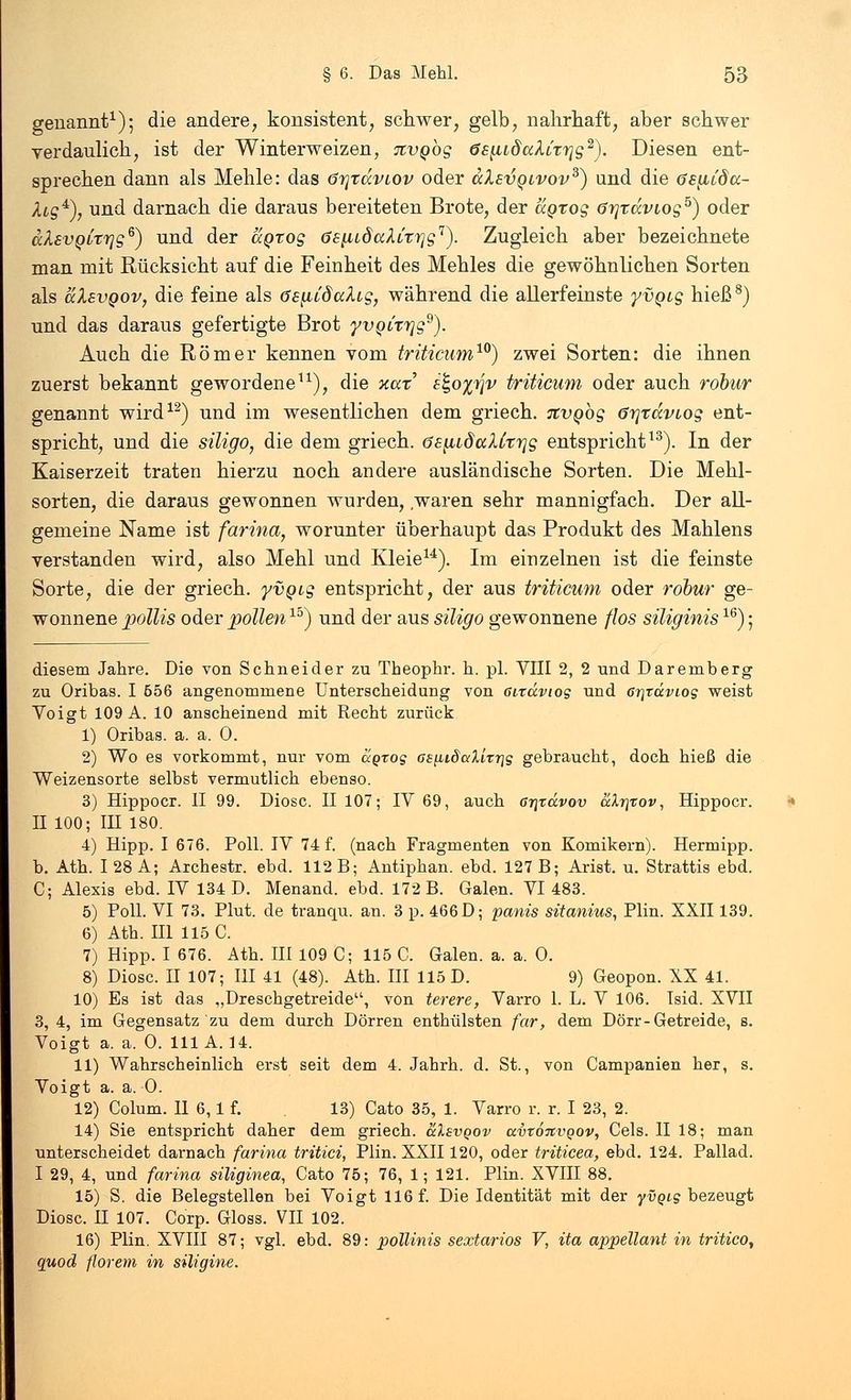 genannt1); die andere, konsistent, schwer, gelb, nahrhaft, aber schwer verdaulich, ist der Winterweizen, Jtvgbg ös^LdaXivrjg2). Diesen ent- sprechen dann als Mehle: das ötjtccvlov oder ccXsvqlvov3) und die öe^iida- /kg4), und darnach die daraus bereiteten Brote, der agrog örjtdvtog5) oder ccXsvqlttjs6) und der agrog 6£^idaXLrrjgr). Zugleich aber bezeichnete man mit Rücksicht auf die Feinheit des Mehles die gewöhnlichen Sorten als alEvgov, die feine als öe^CdaXtg, während die allerfeinste yvgig hieß8) und das daraus gefertigte Brot yvoirrjg9). Auch die Römer kennen vom triticum10) zwei Sorten: die ihnen zuerst bekannt gewordene11), die xax &,o%y\v triticum oder auch robur genannt wird12) und im wesentlichen dem griech. itvgbg örjtdviog ent- spricht, und die siligo, die dem griech. ösiiidaXCtrjg entspricht13). In der Kaiserzeit traten hierzu noch andere ausländische Sorten. Die Mehl- sorten, die daraus gewonnen wurden, waren sehr mannigfach. Der all- gemeine Name ist farina, worunter überhaupt das Produkt des Mahlens verstanden wird, also Mehl und Kleie14). Im einzelnen ist die feinste Sorte, die der griech. yvgig entspricht, der aus triticum oder robur ge- wonnene pollis oder pollen15) und der aus siligo gewonnene flos siliginis16); diesem Jahre. Die von Schneider zu Theophr. h. pl. VIII 2, 2 und Daremberg zu Oribas. I 556 angenommene Unterscheidung von dräviog und 6i\täviog weist Voigt 109A. 10 anscheinend mit Recht zurück 1) Oribas. a. a. 0. 2) Wo es vorkommt, nur vom agrog G£^,i8alirT\g gebraucht, doch hieß die Weizensorte selbst vermutlich ebenso. 3) Hippocr. II 99. Diosc. II 107; IV 69, auch Gr\xävov aXrirov, Hippocr. II 100; IE 180. 4) Hipp. I 676. Poll. IV 74 f. (nach Fragmenten von Komikern). Hermipp. b. Ath. 128 A; Archestr. ebd. 112 B; Antiphan. ebd. 127 B; Arist. u. Strattis ebd. C; Alexis ebd. IV 134 D. Menand. ebd. 172 B. Galen. VI 483. 5) Poll. VI 73. Plut. de tranqu. an. 3 p. 466 D; panis sitanius, Plin. XXII139. 6) Ath. III 115 C. 7) Hipp. I 676. Ath. III 109 C; 115 C. Galen, a. a. 0. 8) Diosc. H 107; III 41 (48). Ath. III 115 D. 9) Geopon. XX 41. 10) Es ist das „Dreschgetreide, von terere, Varro 1. L. V 106. Isid. XVII 3, 4, im Gegensatz zu dem durch Dörren enthülsten far, dem Dörr-Getreide, s. Voigt a. a. 0. 111 A. 14. 11) Wahrscheinlich erst seit dem 4. Jahrh. d. St., von Campanien her, s. Voigt a. a. 0. 12) Colum. II 6,1 f. 13) Cato 35, 1. Varro r. r. I 23, 2. 14) Sie entspricht daher dem griech. &Xevqov avto7CVQov, Cels. II 18; man unterscheidet darnach farina tritici, Plin. XXII120, oder triticea, ebd. 124. Pallad. I 29, 4, und farina siliginea, Cato 75; 76, 1; 121. Plin. XVIII 88. 15) S. die Belegstellen bei Voigt 116 f. Die Identität mit der yvgig bezeugt Diosc. II 107. Corp. Gloss. VII 102. 16) Plin. XVIII 87; vgl. ebd. 89: pollinis sextarios V, ita appellant in tritico, quod florem in siligine.