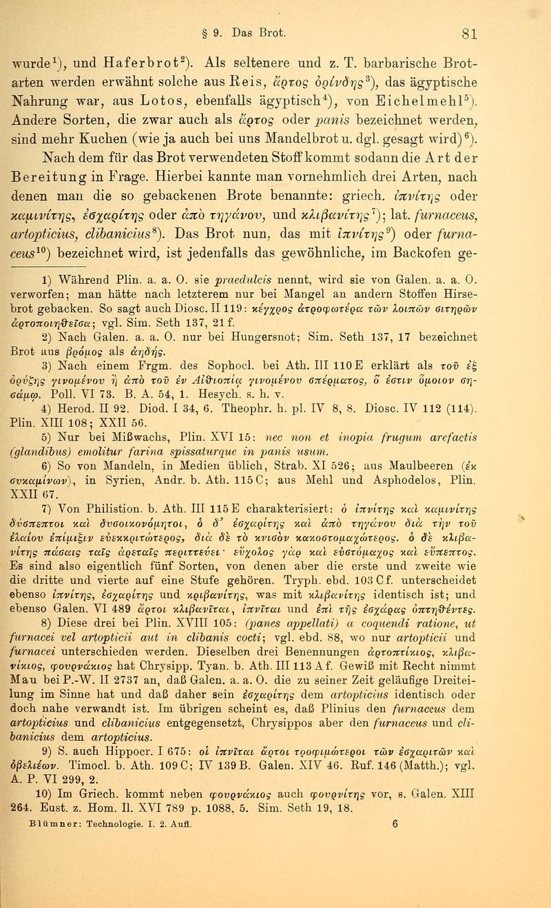 wurde1), und Ha f erb rot2). Als seltenere und z. T. barbarische Brot- arten werden erwähnt solche aus Reis, aorog ÖQLvdrjg^), das ägyptische Nahrung war, aus Lotos, ebenfalls ägyptisch4), von Eichelmehl5). Andere Sorten, die zwar auch als aQtog oder panis bezeichnet werden, sind mehr Kuchen (wie ja auch bei uns Mandelbrot u. dgl. gesagt wird)6). Nach dem für das Brot verwendeten Stoff kommt sodann die Art der Bereitung in Frage. Hierbei kannte man vornehmlich drei Arten, nach denen man die so gebackenen Brote benannte: griech. l%vixr\g oder xafiLvCrrjg, iöyaoixrig oder cbrö rrjydvov, und xkißavitrjg1); lat. furnaceus, artopticius, clibanicius8). Das Brot nun, das mit InvCt-rjg9) oder furna- ceus10) bezeichnet wird, ist jedenfalls das gewöhnliche, im Backofen ge- 1) Während Plin. a. a. 0. sie praedulcis nennt, wird sie von Galen, a. a. 0. verworfen; man hätte nach letzterem nur bei Mangel an andern Stoffen Hirse- brot gebacken. So sagt auch Diosc. II119: xsyxQog ccxQocpcozsocc xäv Xoitzwv 6itt\qwv ccQtonoirj&siaa; vgl. Sim. Seth 137, 21 f. 2) Nach Galen, a. a. 0. nur bei Hungersnot; Sim. Seth 137, 17 bezeichnet Brot aus ßgo^og als drjSrjg. 3) Nach einem Frgm. des Sopbocl. bei Ath. III 110 E erklärt als xov it- OQvgrig yivo{i£vov r\ ccnb xov sv Äi&ioiiiu yivo\iivov 67t£Q^iaxog, o ißxtv bpoLOv 6r\- Gä\ua. Poll. VI 73. B. A. 54, 1. Hesych. s. h. v. ' 4) Herod. II 92. Diod. I 34, 6. Theophr. h. pl. IV 8, 8. Diosc. IV 112 (114). Plin. XIII 108; XXII 56. 5) Nur bei Mißwachs, Plin. XVI 15: nee non et inopia frugum arefactis (glandibus) emolitur farina spissaturque in panis usum. 6) So von Mandeln, in Medien üblich, Strab. XI 526; aus Maulbeeren (iv. Gvxunivcov), in Syrien, Andr. b. Ath. 115 C; aus Mehl und Asphodelos, Plin. XXII 67. 7) Von Philistion. b. Ath. III 115 E charakterisiert: 6 lnvixr\g nal -Aa^ivlxr^g SvGrtSTtxoi %cd dvaoi%ov6nr]TOi, 6 6' £6%ccoLxr\g %ccl uno xr\ydvov di,a xr\v xov ilcdov iTti^it^iv svwAQixmxsQog, dia. dh xö kvl6ov Kocy.oGxo^a^wxsQog. 6 Sh nXißcc- vixr\g ndaccig xcüg agsxalg tcsqizxbvsl ' sti%oXog yccg Kai sv6x6[ia%og Hai svTtsitxog. Es sind also eigentlich fünf Sorten, von denen aber die erste und zweite wie die dritte und vierte auf eine Stufe gehören. Tryph. ebd. 103 C f. unterscheidet ebenso i-xvixr\g, iG%aoLzr}g und %Qißavixr\g, was mit ■x.Xißavixrig identisch ist; und ebenso Galen. VI 489 dgxoi ■xXißavlxat,, iitvlxai und inl zfjg ic%dgag 0Tixr\&&vxsg. 8) Diese drei bei Plin. XVIII 105: (panes appellati) a coquendi ratione, ut furnacei vel artopticii aut in clibanis cocti; vgl. ebd. 88, wo nur artopticii und furnacei unterschieden werden. Dieselben drei Benennungen ccoxoiixlyuog, xXißa- vixiog, cpovQvd.Kt.og hat Chrysipp. Tyan. b. Ath. III113 Af. Gewiß mit Recht nimmt Mau beiP.-W. II 2737 an, daß Galen, a. a. O. die zu seiner Zeit geläufige Dreitei- lung im Sinne hat und daß daher sein &6%aolxr\g dem artopticius identisch oder doch nahe verwandt ist. Im übrigen scheint es, daß Plinius den furnaceus dem artopticius und clibanicius entgegensetzt, Chrysippos aber den furnaceus und cli- banicius dem artopticius. 9) S. auch Hippocr. I 675: ol litvixui dgxoi xgocpifiwxEQOi xcav i6%aQixav %al ößsldcov. Timocl. b. Ath. 109 C; IV 139 B. Galen. XIV 46. Ruf. 146(Matth.); vgl. A. P. VI 299, 2. 10) Im Griech. kommt neben cpovQvdy.iog auch yovQvLx7\g vor, s. Galen. XIII 264. Eust. z. Hom. IL XVI 789 p. 1088, 5. Sim. Seth 19, 18. Blümner: Technologie. I. 2. Aufl. 6