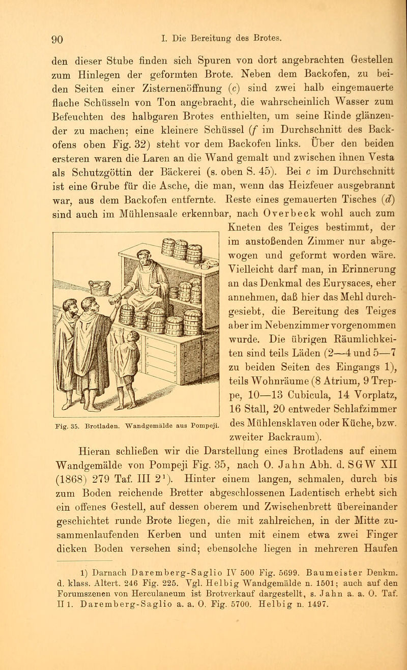 den dieser Stube finden sich Spuren von dort angebrachten Gestellen zum Hinlegen der geformten Brote. Neben dem Backofen, zu bei- den Seiten einer Zisternenöffnung (c) sind zwei halb eingemauerte flache Schüsseln von Ton angebracht, die wahrscheinlich Wasser zum Befeuchten des halbgaren Brotes enthielten, um seine Rinde glänzen- der zu machen; eine kleinere Schüssel (f im Durchschnitt des Back- ofens oben Fig. 32) steht vor dem Backofen links. Über den beiden ersteren waren die Laren an die Wand gemalt und zwischen ihnen Vesta als Schutzgöttin der Bäckerei (s. oben S. 45). Bei c im Durchschnitt ist eine Grube für die Asche, die man, wenn das Heizfeuer ausgebrannt war, aus dem Backofen entfernte. Reste eines gemauerten Tisches (et) sind auch im Mühlensaale erkennbar, nach Overbeck wohl auch zum Kneten des Teiges bestimmt, der im anstoßenden Zimmer nur abge- wogen und geformt worden wäre. Vielleicht darf man, in Erinnerung an das Denkmal des Eurysaces, eher annehmen, daß hier das Mehl durch- gesiebt, die Bereitung des Teiges aber im Nebenzimmer vorgenommen wurde. Die übrigen Räumlichkei- ten sind teils Läden (2—4 und 5—7 zu beiden Seiten des Eingangs 1), teils Wohnräume (8 Atrium, 9 Trep- pe, 10—13 Cubicula, 14 Vorplatz, 16 Stall, 20 entweder Schlafzimmer des Mühlensklaven oder Küche, bzw. zweiter Backraum). Hieran schließen wir die Darstellung eines Brotladens auf einem Wandgemälde von Pompeji Fig. 35, nach 0. Jahn Abh. d. SGW XII (1868) 279 Taf. III 21). Hinter einem langen, schmalen, durch bis zum Boden reichende Bretter abgeschlossenen Ladentisch erhebt sich ein offenes Gestell, auf dessen oberem und Zwischenbrett übereinander geschichtet runde Brote liegen, die mit zahlreichen, in der Mitte zu- sammenlaufenden Kerben und unten mit einem etwa zwei Finger dicken Boden versehen sind; ebensolche liegen in mehreren Haufen Fig. 35. Brotladen. Wandgemälde aus Pompeji. 1) Darnach Daremberg-Saglio IV 500 Fig. 5699. Baumeister Denkru. d. klass. Altert. 246 Fig. 225. Vgl. Heibig Wandgemälde n. 1501; auch auf den Forumszenen von Herculaneum ist Brotverkauf dargestellt, s. Jahn a. a. O. Taf. II1. Daremberg-Saglio a. a. 0. Fig. 5700. Heibig n. 1497.
