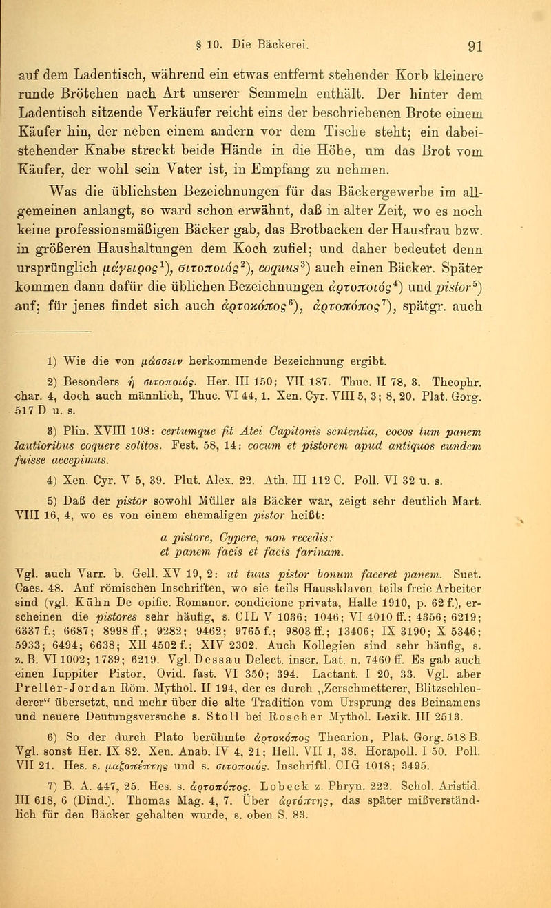 auf dem Ladentisch, während ein etwas entfernt stehender Korb kleinere runde Brötchen nach Art unserer Semmeln enthält. Der hinter dem Ladentisch sitzende Verkäufer reicht eins der beschriebenen Brote einem Käufer hin, der neben einem andern vor dem Tische steht; ein dabei- stehender Knabe streckt beide Hände in die Höhe, um das Brot vom Käufer, der wohl sein Vater ist, in Empfang zu nehmen. Was die üblichsten Bezeichnungen für das Bäckergewerbe im all- gemeinen anlangt, so ward schon erwähnt, daß in alter Zeit, wo es noch keine professionsmäßigen Bäcker gab, das Brotbacken der Hausfrau bzw. in größeren Haushaltungen dem Koch zufiel; und daher bedeutet denn ursprünglich [idystQog1), öitoTtotog2), coquus$) auch einen Bäcker. Später kommen dann dafür die üblichen Bezeichnungen dQrojioiög4^) und pistorb) auf; für jenes findet sich auch ccgtonÖTtog6), UQroitÖTiog'1), spätgr. auch 1) Wie die von ilccögeiv herkommende Bezeichnung ergibt. 2) Besonders r) eironoiog. Her. III 150; VII 187. Thuc. II 78, 3. Theophr. char. 4, doch auch männlich, Thuc. VI 44, 1. Xen. Cyr. VIII5, 3; 8, 20. Plat. Gorg. 517 D u. s. 3) Plin. XVH1 108: certumque fit Atei Capitonis sententia, cocos tum panem lautioribus coquere solitos. Fest. 58, 14: cocum et pistorem apud antiquos eundem fuisse accepimus. 4) Xen. Cyr. V 5, 39. Plut. Alex. 22. Ath. HI 112 C. Poll. VI 32 u. s. 5) Daß der pistor sowohl Müller als Bäcker war, zeigt sehr deutlich Mart. VIII 16, 4, wo es von einem ehemaligen pistor heißt: a pistore, Cypere, non recedis: et panem facis et facis farinam. Vgl. auch Varr. b. Gell. XV 19, 2: tit tuus pistor bonum faceret panem. Suet. Caes. 48. Auf römischen Inschriften, wo sie teils Haussklaven teils freie Arbeiter sind (vgl. Kühn De opific. Romanor. condicione privata, Halle 1910, p. 62 f.), er- scheinen die pistores sehr häufig, s. CIL V 1036; 1046; VI 4010 ff.; 4356; 6219; 6337 f.; 6687; 8998 ff.; 9282; 9462; 9765 f.; 9803ff; 13406; IX 3190; X 5346; 5933; 6494; 6638; XU 4502 f.; XIV 2302. Auch Kollegien sind sehr häufig, s. z.B. VI 1002; 1739; 6219. Vgl. Dessau Delect. inscr. Lat. n. 7460 ff. Es gab auch einen Iuppiter Pistor, Ovid. fast. VI 350; 394. Lactant. I 20, 33. Vgl. aber Preller-Jordan Rom. Mythol. II 194, der es durch ,,Zerschmetterer, Blitzschleu- derer übersetzt, und mehr über die alte Tradition vom Ursprung des Beinamens und neuere Deutungsversuche s. Stoll bei Röscher Mythol. Lexik. III 2513. 6) So der durch Plato berühmte &.Qto%6itog Thearion, Plat. Gorg. 518 B. Vgl. sonst Her. IX 82. Xen. Anab. IV 4, 21; Hell. VII 1, 38. Horapoll. I 50. Poll. VII 21. Hes. s. \La£,otti%%it\g und s. 6ironoi6g. Inschriftl. CIG 1018; 3495. 7) B. A. 447, 25. Hes. s. agrononog. Lob eck z. Phryn. 222. Schol. Aristid. III 618, 6 (Dind.). Thomas Mag. 4, 7. Über agromrig, das später mißverständ- lich für den Bäcker gehalten wurde, s. oben S. 83.