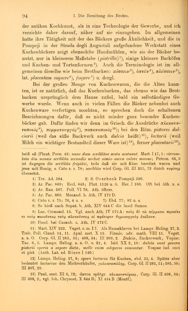 der antiken Kochkunst, als in eine Technologie der Gewerbe, und ich verzichte daher darauf, näher auf sie einzugehen. Im allgemeinen hatte ihre Tätigkeit mit der des Bäckers große Ähnlichkeit, und die in Pompeji in der Strada degli Augustali aufgefundene Werkstatt eines Kuchenbäckers zeigt ebensolche Handmühien, wie sie der Bäcker be- nutzt, nur in kleinerem Maßstabe (pistritta)1), einige kleinere Backöfen und Kuchen- und Tortenformen2). Auch die Terminologie ist im all- gemeinen dieselbe wie beim Brotbacken: aeööSLV3), öhtüv*), 7iXd<56Eivb)7 lat. placentam coquere6), fingere1) u. dergl. Bei der großen Menge von Kuchen waren, die die Alten kann- ten, ist es natürlich, daß das Kuchenbacken, das ebenso wie das Brot- backen ursprünglich dem Hause zufiel, bald ein selbständiges Ge- werbe wurde. Wenn auch in vielen Fällen die Bäcker nebenbei auch Kuchen wäre verfertigen mochten, so sprechen doch die erhaltenen Bezeichnungen dafür, daß es nicht minder ganz besondre Kuchen- bäcker gab. Dafür finden wir denn im Griech. die Ausdrücke xkccxovv- tortoLÖg8), Tts^axovQ'yo^), TConavoTCotög10)] bei den Rom. pistores dul- ciarii (weil das süße Backwerk auch dulcia heißt)11), lactarii (weil Milch ein wichtiger Bestandteil dieser Ware ist)12), ferner placentarii™), heiß aß (Plaut. Poen. 43: nunc dum scriblitae aestu aestuant. Mart. 117,1: circum- lata diu mensis scriblita secundis urebai nimio saeva calore manus; Petron. 66, 3 ist dagegen die scriblita frigida), teils daß sie mit Käse bereitet waren und jene mit Honig, s. Cato r. r. 78; scriblita wird Corp. GL III 315, 73 durch xvgixvg übersetzt. 1) Ter. Ad. 584. 2) S. Overbeck Pompeji 390. 3) Ar. Pac. 869; Eccl. 843; Plut. 1126 u. ö. Her. I 160. Oft bei Ath. u. s. 4) Ar. Ran. 507. Poll. VI 78. Ath. öfters. 5) Ar. Pac. 869. Menand. b. Ath. IV 172 D. 6) Cato r. r. 75; 76, 4 u. s. 7) Ebd. 77; 82 u. s. 8) So hieß nach Sopat. b. Ath. XIV 644 C die Insel Samos. 9) Luc. Cronosol. 13. Vgl. auch Ath. IV 172 A: xovg Sl xa TtiyL^axa itQOßsxi xs xovg noiovvxag xovg %\ccKOvvxccg o'i tcqoxsqov SrniiovQyovg ixdXovv. 10) Procl. bei Casaub. z. Ath. IV 172 C. 11) Mart. XIV 222. Veget. r. m. I 7. Als Haussklaven bei Lampr. Heliog. 27, 3. Treb. Poll. Claud. 14, 11. Apul. met. X 13. Firmic. adv. math. VIII 11. Veget. a. a. 0. Corp. Gl. II 263, 31; 408, 34; HI 309, 2. Dulcia, Zuckerwerk, Vopisc. Tac. 6, 5. Lampr. Heliog. a. a. 0. u. 32, 4. Isid. XX 2, 18: dulcia sunt genera pistorii operis a sapore dicta, melle enim adsperso sumuntur. Vespae iud. coci et pist. (Anth. Lat. ed. Riese I 140.) 12) Lampr. Heliog. 27, 9; opera lactaria für Kuchen, ebd. 32, 4. Später aber bedeutet lactarius den Michverkäufer, yccXaxxonäXvg, Corp. Gl. H 261,11; 585, 30; III 307, 29. 13) Paul. sent. HI 6, 72; davon spätgr. TtlaY.ovvxa.Qiog, Corp. Gl. II 408, 34; IH 309, 2, vgl. loh. Chrysost. X 644 B; XI 434 B (Montf.).