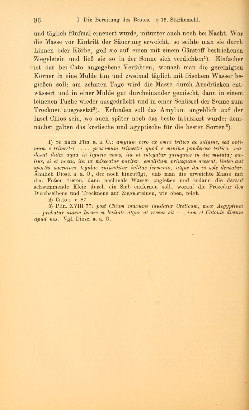 und täglich fünfmal erneuert wurde, mitunter auch noch bei Nacht. War die Masse vor Eintritt der Säuerung erweicht, so seihte man sie durch Linnen oder Körbe, goß sie auf einen mit einem Gärstoff bestrichenen Ziegelstein und ließ sie so in der Sonne sich verdichten1). Einfacher ist das bei Cato angegebene Verfahren, wonach man die gereinigten Körner in eine Mulde tun und zweimal täglich mit frischem Wasser be- gießen soll; am zehnten Tage wird die Masse durch Ausdrücken ent- wässert und in einer Mulde gut durcheinander gemischt, dann in einem leinenen Tuche wieder ausgedrückt und in einer Schüssel der Sonne zum Trocknen ausgesetzt2). Erfunden soll das Amylum angeblich auf der Insel Chios sein, wo auch später noch das beste fabriziert wurde; dem- nächst galten das kretische und ägyptische für die besten Sorten3). 1) So nach Plin. a. a. 0.: amylum vero ex omni tritico ac siligine, sed Opti- mum e trimestri .... proximum trimestri quod e minime ponderoso tritico. ma- descit dulci aqua in ligneis vasis, ita ut integatur quinquies in die mutata; me- lius, si et noctu, ita ut misceatur pariter. emollitum priusquam acescat, linteo aut sportis saccatum tegulae infunditur inlitae fermento, atque ita in sole densatur. Ähnlich Diosc. a. a. 0., der noch hinzufügt, daß man die erweichte Masse mit den Füßen treten, dann nochmals Wasser zugießen und sodann die darauf schwimmende Kleie durch ein Sieb entfernen soll, worauf die Prozedur des Durchseihens und Trocknens auf Ziegelsteinen, wie oben, folgt. 2) Cato r. r. 87. 3) Plin. XVTII 77: post Chium maxume laudatur Greticum, mox Aegyptium — probatur autem levore et levitate atque ut recens sit —, iam et Catonis dictum apud nos. Vgl. Diosc. a. a. 0.