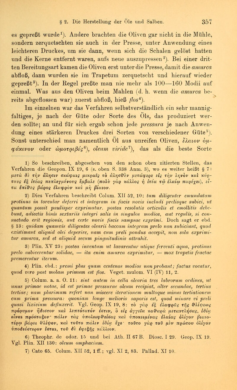 es gepreßt wurde1). Andere brachten die Oliven gar nicht in die Mühle, sondern zerquetschten sie auch in der Presse, unter Anwendung eines leichteren Druckes, um sie dann, wenn sich die Schalen gelöst hatten und die Kerne entfernt waren, aufs neue auszupressen2). Bei einer drit- ten Bereitungsart kamen die Oliven erst unter die Presse, damit die amurca abfloß, dann wurden sie im Trapetum zerquetscht und hierauf wieder gepreßt3). In der Regel preßte man nie mehr als 100—160 Modii auf einmal. Was aus den Oliven beim Mahlen (d. h. wenn die amurca be- reits abgeflossen war) zuerst abfloß, hieß //os4). Im einzelnen war das Verfahren selbstverständlich ein sehr mannig- faltiges, je nach der Güte oder Sorte des Öls, das produziert wer- den sollte; an und für sich ergab schon jede pressura je nach Anwen- dung eines stärkeren Druckes drei Sorten von verschiedener Güte5). Sonst unterschied man namentlich Ol aus unreifen Oliven, elcuov 6u- cpdxLvov oder (bpoTQLßeg6), oleum viride1), das als die beste Sorte 1) So beschreiben, abgesehen von den schon oben zitierten Stellen, das Verfahren die Geopon. IX 19, 6 (s. oben S. 338 Anm. 3), wo es weiter heißt § 7 : (ifto: 8s xr\v aXr\6iv öxdcpatg [iiKgaig xb aXr}ß&sv ftfraqpfps sig xr\v Xr\vbv Kai kvq- tovg i| txiag 7CS7tXsyß£vovg h^ßaXs (%oXv ydg udXXog rj Ixia xa> iXaim Ttapiftsi), Si- ta inlQ'sg ßdgog iXacpgöv v.al fir; ßlaiov. 2) Dies Verfahren beschreibt Colum. XII 52, 10: tum diligenter emundatam protinus in torcular deferri et integram in fiscis novis includi prelisque subici, ut quantum possit paulisper exprimatur. postea resolutis orticulis et emollitis debe- bunt, adiectis binis sextariis integri salis in singulos modios, aut regulis, si con- suetudo erit regionis, aut certe novis fiscis sampsae exprimi. Doch sagt er ebd. § 13: quidam quamvis diligentes olearii baccam integram prelo non sitbiciunt, quod existimant aliquid olei deperire, nam cum preli pondus accepit, non sola exprimi- tur amurca, sed et aliquid secum pinguitudinis attrahit. 3) Plin. XV 23: postea inventum ut lavarentur utique ferventi aqua, protinus prelo subicerentur solidae, — ita enim amurca exprimitur, — mox trapetis fractae premerentur Herum. 4) Plin. ebd.: premi plus quam centenos modios nonprobant; factus vocatur, quod vero post molam primum est flos. Veget. mulom. VI (IV) 11, 2. 5) Colum. a. a. 0. 11: sint autem in cella olearia tres labrorum ordines, ut unus primae notae, id est primae pressurae oleum recipiat, alter secundae, tertius tertiae; nam plurimum refert non miscere iterationem multoque minus tertiationem cum prima pressura: quoniam longe melioris saporis est, quod minore vi preli quasi lixivium defluxerit. Vgl. Geop. IX 19, 8: rö ydg i£ iXacpgäg xf\g &Xl\p£wg TtQOQvybOv rjdiörov neu Xsntöxaxöv saxiv, o sig dyysia nad'ccpcc iisxavxXrjGag, löia sivai TtQ06xa£,ov %dXiv tag VTtoXsLtp&slGag Aal vrtoxsi{isvag iXaiag oXiyov ßiaio- xeqoj ßdgst, QXitpov, Kai xovxo nüXiv idia %%s~ xovxo ydg xov (ihv Ttqmxov oXiyov V7toöss6X£Qov %6xai, xov ds i(ps^fjg v.uXXiov. 6) Theophr. de odor. 15 und bei Ath. II 67 B. Diosc. I 29. Geop. IX 19. Vgl. Plin. XII 130: oleum omphacium. 7) Cato 65. Colum. XII 52, lff.; vgl. XI 2, 83. Pallad. XI 10.