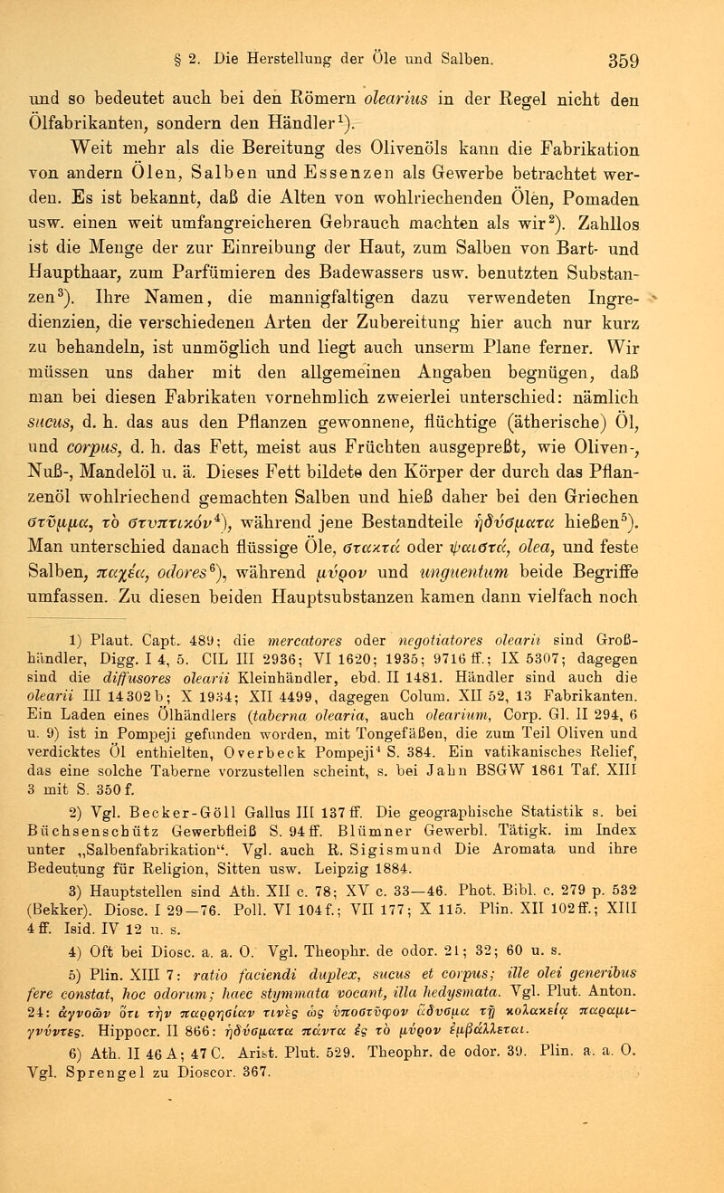 und so bedeutet auch bei den Römern olearius in der Regel nicht den Ölfabrikanten, sondern den Händler1). Weit mehr als die Bereitung des Olivenöls kann die Fabrikation von andern Ölen, Salben und Essenzen als Gewerbe betrachtet wer- den. Es ist bekannt, daß die Alten von wohlriechenden Ölen, Pomaden usw. einen weit umfangreicheren Gebrauch machten als wir2). Zahllos ist die Menge der zur Einreibung der Haut, zum Salben von Bart- und Haupthaar, zum Parfümieren des Badewassers usw. benutzten Substan- zen3). Ihre Namen, die mannigfaltigen dazu verwendeten Ingre- dienzien, die verschiedenen Arten der Zubereitung hier auch nur kurz zu behandeln, ist unmöglich und liegt auch unserm Plane ferner. Wir müssen uns daher mit den allgemeinen Angaben begnügen, daß man bei diesen Fabrikaten vornehmlich zweierlei unterschied: nämlich sucus, d. h. das aus den Pflanzen gewonnene, flüchtige (ätherische) Ol, und corpus, d. h. das Fett, meist aus Früchten ausgepreßt, wie Oliven-, Nuß-, Mandelöl u. ä. Dieses Fett bildete den Körper der durch das Pflan- zenöl wohlriechend gemachten Salben und hieß daher bei den Griechen ötv^ifia, tö (jtvtztixöv4), während jene Bestandteile r}dv6{iocTcc hießen5). Man unterschied danach flüssige Öle, <5xa/.xä oder ifjcudrd, olea, und feste Salben, %ayßu} odores6), während [ivqov und imguentum beide Begriffe umfassen. Zu diesen beiden Hauptsubstanzen kamen dann vielfach noch 1) Plaut. Capt. 489; die mercatores oder negotiatores olearii sind Groß- händler, Digg. I 4, 5. CIL III 2936; VI 1620; 1935; 9716 ff.; IX 5307; dagegen sind die diff'usores olearii Kleinhändler, ebd. II 1481. Händler sind auch die olearii III 14 302 b; X 1934; XII 4499, dagegen Colum. XH 52, 13 Fabrikanten. Ein Laden eines Ölhändlers (taberna olearia, auch olearium, Corp. Gl. II 294, 6 u. 9) ist in Pompeji gefunden worden, mit Tongefäßen, die zum Teil Oliven und verdicktes Öl enthielten, Overbeck Pompeji4 S. 384. Ein vatikanisches Relief, das eine solche Taberne vorzustellen scheint, s. bei Jahn BSGW 1861 Taf. XIII 3 mit S. 350 f. 2) Vgl. Becker-Göll Gallus III 137 ff. Die geographische Statistik s. bei Büchsenschütz Gewerbüeiß S. 94ff. Blümner Gewerbl. Tätigk. im Index unter „Salbenfabrikation. Vgl. auch R. Sigismund Die Aromata und ihre Bedeutung für Religion, Sitten usw. Leipzig 1884. 3) Hauptstellen sind Ath. XII c. 78; XV c. 33—46. Phot. Bibl. c. 279 p. 532 (Bekker). Diosc. I 29-76. Poll. VI 104f.; VII 177; X 115. Plin. XII 102ff; XIII 4 ff. Isid. IV 12 u. s. 4) Oft bei Diosc. a. a. O. Vgl. Theophr. de odor. 21; 32; 60 u. s. 5) Plin. XIII 7: ratio faciendi duplex, sucus et corpus; ille olei generibus fere constat, hoc odoriim; haec stymmata vocant, illa hedysmata. Vgl. Plut. Anton. 24: äyvo&v ort rrjv jrapprjöiW rivss w? vnoßzvcpov aSvCfia rfj xolaxsla Ttaga^ii- yvvvtBg. Hippocr. II 866: fjdvoiLcctcc navra ig rb ilvqov i^ßdXXsrai. 6) Ath. II 46 A; 47 C. Arist. Plut. 529. Theophr. de odor. 39. Plin. a. a. 0. Vgl. Sprengel zu Dioscor. 367.