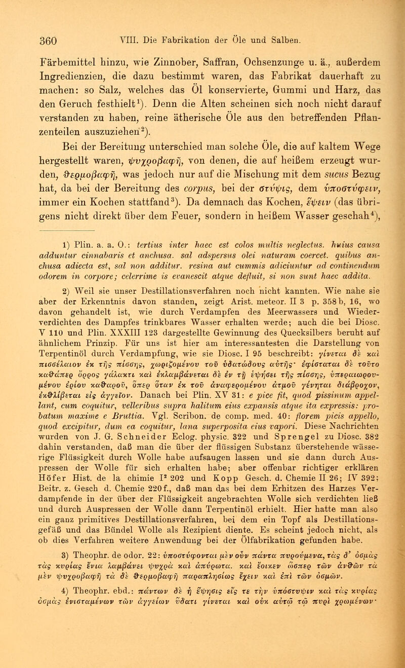 Färbemittel hinzu, wie Zinnober, Saffran, Ochsenzunge u. ä., außerdem Ingredienzien, die dazu bestimmt waren, das Fabrikat dauerhaft zu machen: so Salz, welches das Ol konservierte, Gummi und Harz, das den Geruch festhielt1). Denn die Alten scheinen sich noch nicht darauf verstanden zu haben, reine ätherische Öle aus den betreffenden Pflan- zenteilen auszuziehen2). Bei der Bereitung; unterschied man solche Öle, die auf kaltem Wege hergestellt waren, t^vxQoßacpyj, von denen, die auf heißem erzeugt wur- den, &SQ[Loßctcpri, was jedoch nur auf die Mischung mit dem sucus Bezug hat, da bei der Bereitung des corpus, bei der öxv^ig, dem vTioötvcpELv, immer ein Kochen stattfand3). Da demnach das Kochen, eipsiv (das übri- gens nicht direkt über dem Feuer, sondern in heißem Wasser geschah4), 1) Plin. a. a. 0.: tertius inter haec est colos multis neglectus. huius causa adduntur cinnabaris et anchusa. sal adspersus olei naturam coercet. quibus an- chusa adiecta est, sal non additur. resina aut cummis adiciuntur ad continendum odorem in corpore; celerrime is evanescit atque defluit, si non sunt haec addita. 2) Weil sie unser Destillationsverfabren nocb nicht kannten. Wie nahe sie aber der Erkenntnis davon standen, zeigt Arist. meteor. II 3 p. 358 b, 16, wo davon gehandelt ist, wie durch Verdampfen des Meerwassers und Wieder- verdichten des Dampfes trinkbares Wasser erhalten werde; auch die bei Diosc. V 110 und Plin. XXXIII 123 dargestellte Gewinnung des Quecksilbers beruht auf ähnlichem Prinzip. Für uns ist hier am interessantesten die Darstellung von Terpentinöl durch Verdampfung, wie sie Diosc. I 95 beschreibt: ylvsxai 8s tuxi TtiGGiXaiov in xf\g itiooiqg, %(oql^o^£vov xov vSaxwdovg avtfjg' icpiGxarat §s xovxo x<x&cc7t£Q oggog ydXaxxi %al i%Xa[ißdv£xai ös iv rjj siprjßsi xf\g Tt'i6GT[\g, vittgaicogov- (tivov igiov Kaftagov, onsg oxav ix xov dvacpsgoybivov ax[iov yivx\xai diaßgo^ov, infrXißszäi slg ayyslov. Danach bei Plin. XV 31: e pice fit, quod pissinum appel- lant, cum coquitur, velleribus supra halitum eius expansis atque ita expressis: pro- batum maxime e Bruttia. Vgl. Scribon. de comp. med. 40: florem picis appello, quod excipitur, dum ea coquitur, lana superposita eius vapori. Diese Nachrichten wurden von J. G. Schneider Eclog. physic. 322 und Sprengel zu Diosc. 382 dahin verstanden, daß man die über der flüssigen Substanz überstehende wässe- rige Flüssigkeit durch Wolle habe aufsaugen lassen und sie dann durch Aus- pressen der Wolle für sich erhalten habe; aber offenbar richtiger erklären Höfer Hist. de la chimie 1*202 und Kopp Gesch. d. Chemie II 26; IV 392; Beitr. z. Gesch d. Chemie 220 f., daß man das bei dem Erhitzen des Harzes Ver- dampfende in der über der Flüssigkeit angebrachten Wolle sich verdichten ließ und durch Auspressen der Wolle dann Terpentinöl erhielt. Hier hatte man also ein ganz primitives Destillationsverfahren, bei dem ein Topf als Destillations- gefäß und das Bündel Wolle als Rezipient diente. Es scheint jedoch nicht, als ob dies Verfahren weitere Anwendung bei der ölfabrikation gefunden habe. 3) Theophr. de odor. 22: v7ioGxv<povxai fisv ovv ndvxa nvQOvyLEvu, xag S' oG^iag rag xvgiccg üvia Xapßdvei ipv%Qcc -aal dnvgcora. v.al hoixsv cÖgtieq x&v av9&v xa yLEV ipv%Qoßuq)fj xa. de 9sgfioßaq)f] TtaQan%r\6i(og tysiv v.a.1 iit\ xeov qg^üv. 4) Theophr. ebd.: ndvxcav ds 77 stpr]Gi,g si'g xs xr\v V7i6ßxvrbiv Y.a.1 tag xvgiag oG^iag iviGxapivtav xcov ayyslcov vdaxt, ylvsxai Kai ovv. avtä xw tzvqi %Qcoy.svcov