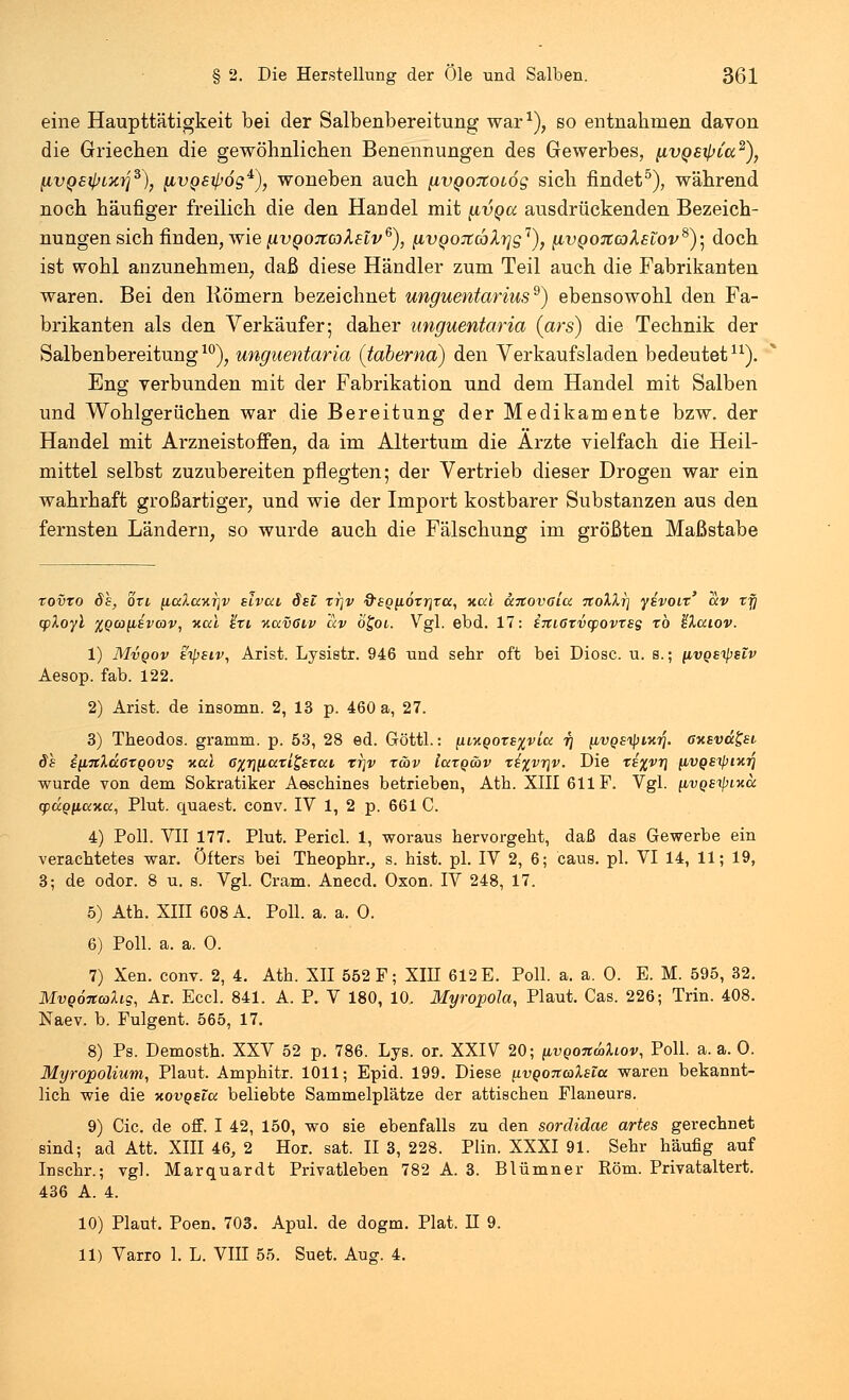 eine Haupttätigkeit bei der Salbenbereitung war1), so entnahmen davon die Griechen die gewöhnlichen Benennungen des Gewerbes, (ivQsipia2), fivQ&ipLxt]3), [ivgsijjög4), woneben auch [ivQOTtotog sich findet5), während noch häufiger freilich die den Handel mit (ivqcc ausdrückenden Bezeich- nungen sich finden, wie nvQOJiahslv6), iivQOJtcblTjg'1), [ivQOJiaksiov8)', doch ist wohl anzunehmen, daß diese Händler zum Teil auch die Fabrikanten waren. Bei den Römern bezeichnet unguentariuss) ebensowohl den Fa- brikanten als den Verkäufer; daher unguentaria (ars) die Technik der Salbenbereitung10), unguentaria (taberna) den Verkaufsladen bedeutet11). Eng verbunden mit der Fabrikation und dem Handel mit Salben und Wohlgerüchen war die Bereitung der Medikamente bzw. der Handel mit Arzneistoffen, da im Altertum die Arzte vielfach die Heil- mittel selbst zuzubereiten pflegten; der Vertrieb dieser Drogen war ein wahrhaft großartiger, und wie der Import kostbarer Substanzen aus den fernsten Ländern, so wurde auch die Fälschung im größten Maßstabe xovxo de, oxi [icdaxTjv eivcci dsi xr]v &SQ(i6xrixa, xai anovaia noXlr] yivoix' ccv xy (floyl %Qcoybivav, xcci %xi iiavßiv ccv ö£oi. Vgl. ebd. 17: i7ti6xvcpovxsg *b kkuiov. 1) Mvqov sipsiv, Arist. Lysietr. 946 und sehr oft bei Diosc. u. s.; [ivQEipsiv Aesop. fab. 122. 2) Arist. de insomn. 2, 13 p. 460 a, 27. 3) Theodos. gramm. p. 53, 28 ed. Göttl.: (iMQOxe%vicc r\ iivQsipixrj. ffxava&t de i[i7tlcc6XQ0vg Kai 6%rm,axL£sxcci tj\v x&v Iccxq&v xi%vr\v. Die xi%vr\ (iVQSipiKT] wurde von dem Sokratiker Aeschines betrieben, Ath. XIII 611 F. Vgl. iivgeipixcc (pccQficcxa, Plut. quaest. conv. IV 1, 2 p. 661 C. 4) Poll. VII 177. Plut. Pericl. 1, woraus hervorgebt, daß das Gewerbe ein verachtetes war. öfters bei Theophr., s. hist. pl. IV 2, 6; caus. pl. VI 14, 11; 19, 3; de odor. 8 u. s. Vgl. Cram. Anecd. Oxon. IV 248, 17. 5) Ath. XIII 608 A. Poll. a. a. 0. 6) Poll. a. a. 0. 7) Xen. conv. 2, 4. Ath. XII 552 F; XIII 612 E. Poll. a. a. 0. E. M. 595, 32. MvQoitcoXig, Ar. Eccl. 841. A. P. V 180, 10. Myropola, Plaut. Cas. 226; Trin. 408. Naev. b. Fulgent. 565, 17. 8) Ps. Demosth. XXV 52 p. 786. Lys. or. XXIV 20; (ivqotcwIlov, Poll. a. a. 0. Myropolium, Plaut. Amphitr. 1011; Epid. 199. Diese ^vqonalsla waren bekannt- lich wie die xovqelcc beliebte Sammelplätze der attischen Flaneurs. 9) Cic. de off. I 42, 150, wo sie ebenfalls zu den sordidae artes gerechnet sind; ad Att. XIII 46, 2 Hör. sat. II 3, 228. Plin. XXXI 91. Sehr häufig auf Inschr.; vgl. Marquardt Privatleben 782 A. 3. Blümner Rom. Privataltert. 436 A. 4. 10) Plaut. Poen. 703. Apul. de dogm. Plat. H 9. 11) Varro 1. L. VIII 55. Suet. Aug. 4.