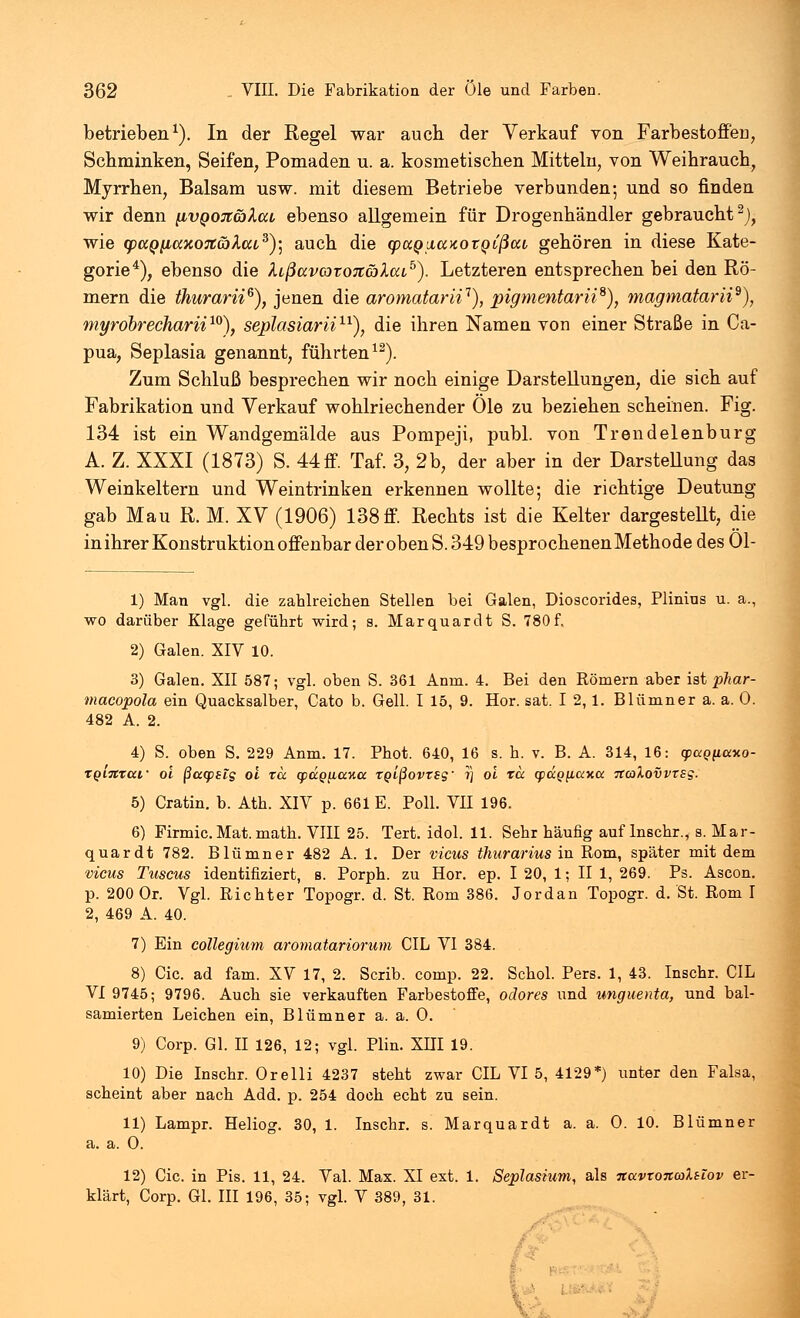 betrieben1). In der Regel war auch der Verkauf von Farbestoffen, Schminken, Seifen, Pomaden u. a. kosmetischen Mitteln, von Weihrauch, Myrrhen, Balsam usw. mit diesem Betriebe verbunden; und so finden wir denn [ivqoji&Xccl ebenso allgemein für Drogenhändler gebraucht2), wie cpccQ[ittK07C(x)Xcu3)] auch die cpaQiicototQLßcci gehören in diese Kate- gorie4), ebenso die lißuvcoToitäXcu0). Letzteren entsprechen bei den Rö- mern die ihurarii6), jenen die aromatarii1), pigmentaria), magmatarii9), myrobrecharii10), seplasiarii11), die ihren Namen von einer Straße in Ca- pua, Seplasia genannt, führten12). Zum Schluß besprechen wir noch einige Darstellungen, die sich auf Fabrikation und Verkauf wohlriechender Öle zu beziehen scheinen. Fig. 134 ist ein Wandgemälde aus Pompeji, publ. von Trendelenburg A. Z. XXXI (1873) S. 44 ff. Taf. 3, 2b, der aber in der Darstellung das Weinkeltern und Weintrinken erkennen wollte; die richtige Deutung gab Mau R. M. XV (1906) 138 ff. Rechts ist die Kelter dargestellt, die in ihrer Konstruktion offenbar der oben S. 349 besprochenenMethode des 01- 1) Man vgl. die zahlreichen Stellen bei Galen, Dioscorides, Plinius u. a., wo darüber Klage geführt wird; s. Marquardt S. 780f. 2) Galen. XIV 10. 3) Galen. XII 587; vgl. oben S. 361 Anm. 4. Bei den Römern aber ist plxar- macopola ein Quacksalber, Cato b. Gell. I 15, 9. Hör. sat. I 2, 1. Blümner a. a. 0. 482 A. 2. 4) S. oben S. 229 Anm. 17. Phot. 640, 16 s. h. v. B. A. 314, 16: cpctgiiaxo- XQintaf oi ßcccpsig oi ra. q>ä.QLiuy.a TQißovrsg' i) oi rcc qpap/xaxo: TtaXovvxsg. 5) Cratin. b. Ath. XIV p. 661 E. Poll. VII 196. 6) Firmic. Mat. math. VIII 25. Tert. idol. 11. Sehr häufig auf Inschr., s. Mar- quardt 782. Blümner 482 A. 1. Der vicus thurarius in Rom, später mit dem vicus Tuscus identifiziert, s. Porph. zu Hör. ep. I 20, 1; II 1, 269. Ps. Ascon. p. 200 Or. Vgl. Richter Topogr. d. St. Rom 386. Jordan Topogr. d. St. Rom I 2, 469 A. 40. 7) Ein collegmm aromatariorum CIL VI 384. 8) Cic. ad fam. XV 17, 2. Scrib. comp. 22. Schol. Pers. 1, 43. Inschr. CIL VI 9745; 9796. Auch sie verkauften Farbestoffe, odores und unguenta, und bal- samierten Leichen ein, Blümner a. a. O. 9) Corp. Gl. II 126, 12; vgl. Plin. XHI 19. 10) Die Inschr. Orelli 4237 steht zwar CIL VI 5, 4129*) unter den Falsa, scheint aber nach Add. p. 254 doch echt zu sein. 11) Lampr. Heliog. 30, 1. Inschr. s. Marquardt a. a. O. 10. Blümner a. a. 0. 12) Cic. in Pis. 11, 24. Val. Max. XI ext. 1. Seplasium, als nuvroncoXsiov er- klärt, Corp. Gl. III 196, 35; vgl. V 389, 31.