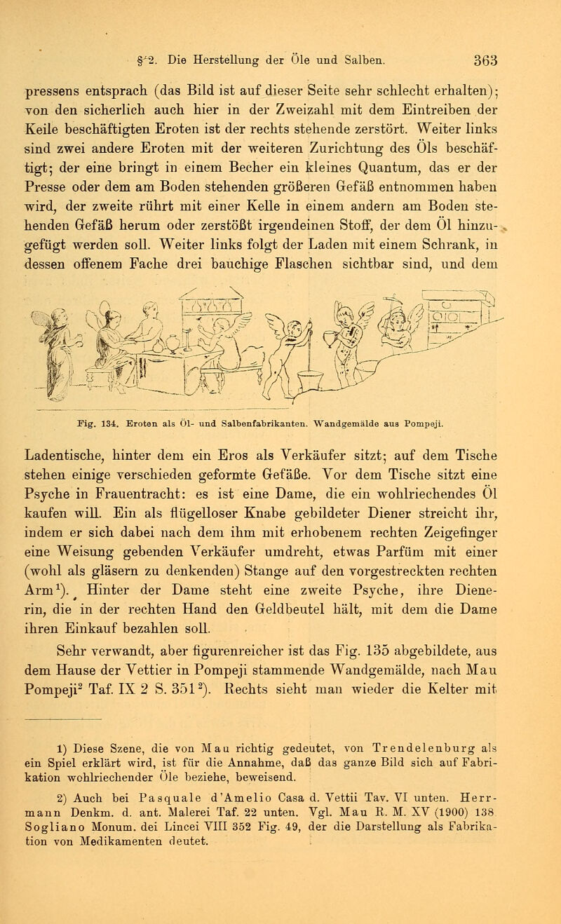 pressens entsprach (das Bild ist auf dieser Seite sehr schlecht erhalten); von den sicherlich auch hier in der Zweizahl mit dem Eintreiben der Keile beschäftigten Eroten ist der rechts stehende zerstört. Weiter links sind zwei andere Eroten mit der weiteren Zurichtung des Öls beschäf- tigt; der eine bringt in einem Becher ein kleines Quantum, das er der Presse oder dem am Boden stehenden größeren Gefäß entnommen haben wird, der zweite rührt mit einer Kelle in einem andern am Boden ste- henden Gefäß herum oder zerstößt irgendeinen Stoff, der dem Ol hinzu- gefügt werden soll. Weiter links folgt der Laden mit einem Schrank, in dessen offenem Fache drei bauchige Flaschen sichtbar sind, und dem 2 ~7^ Fig. 134. Eroten als Öl- und Salbenfabrikanten. Wandgemälde aus Pompeji. Ladentische, hinter dem ein Eros als Verkäufer sitzt; auf dem Tische stehen einige verschieden geformte Gefäße. Vor dem Tische sitzt eine Psyche in Frauentracht: es ist eine Dame, die ein wohlriechendes Ol kaufen will. Ein als flügelloser Knabe gebildeter Diener streicht ihr, indem er sich dabei nach dem ihm mit erhobenem rechten Zeigefinger eine Weisung gebenden Verkäufer umdreht, etwas Parfüm mit einer (wohl als gläsern zu denkenden) Stange auf den vorgestreckten rechten Arm1). Hinter der Dame steht eine zweite Psyche, ihre Diene- rin, die in der rechten Hand den Geldbeutel hält, mit dem die Dame ihren Einkauf bezahlen soll. Sehr verwandt, aber figurenreicher ist das Fig. 135 abgebildete, aus dem Hause der Vettier in Pompeji stammende Wandgemälde, nach Mau Pompeji2 Taf. IX 2 S. 3512). Rechts sieht man wieder die Kelter mit 1) Diese Szene, die von Mau richtig gedeutet, von Trendelenburg als ein Spiel erklärt wird, ist für die Annahme, daß das ganze Bild sich auf Fabri- kation wohlriechender Öle beziehe, beweisend. 2) Auch bei Pasquale d'Amelio Casa d. Vettii Tav. VI unten. Herr- mann Denkm. d. ant. Malerei Taf. 22 unten. Vgl. Mau R. M. XV (1900) 138 Sogliano Monum. dei Lincei VIII 352 Fig. 49, der die Darstellung als Fabrika- tion von Medikamenten deutet.
