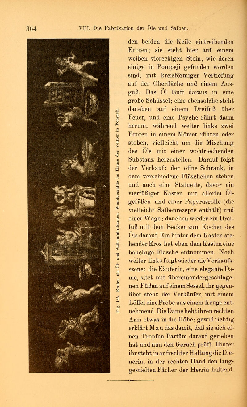 den beiden die Keile eintreibenden Eroten; sie stebt hier auf einem weißen viereckigen Stein, wie deren einige in Pompeji gefunden worden sind, mit kreisförmiger Vertiefung auf der Oberfläche und einem Aus- guß. Das Ol läuft daraus in eine große Schüssel; eine ebensolche steht daneben auf einem Dreifuß über Feuer, und eine Psyche rührt darin herum, während weiter links zwei Eroten in einem Mörser rühren oder stoßen, vielleicht um die Mischung des Öls mit einer wohlriechenden Substanz herzustellen. Darauf folgt der Verkauf: der offne Schrank, in dem verschiedene Fläschchen stehen und auch eine Statuette, davor ein vierfüßiger Kasten mit allerlei 01- gefäßen und einer Papyrusrolle (die vielleicht Salbenrezepte enthält) und einer Wage; daneben wieder ein Drei- fuß mit dem Becken zum Kochen des Öls darauf. Ein hinter dem Kasten ste- hender Eros hat eben dem Kasten eine bauchige Flasche entnommen. Noch weiter links folgt wieder die Verkaufs- szene: die Käuferin, eine elegante Da- me, sitzt mit übereinandergeschlage- nen Füßen auf einem Sessel, ihr gegen- über steht der Verkäufer, mit einem Löffel eine Probe aus einem Kruge ent- nehmend. Die Dame hebt ihren rechten Arm etwas in die Höhe; gewiß richtig erklärt Mau das damit, daß sie sich ei- nen Tropfen Parfüm darauf gerieben hat und nun den Geruch prüft. Hinter ihr steht in aufrechter Haltung die Die- nerin, in der rechten Hand den lang- sestielten Fächer der Herrin haltend.