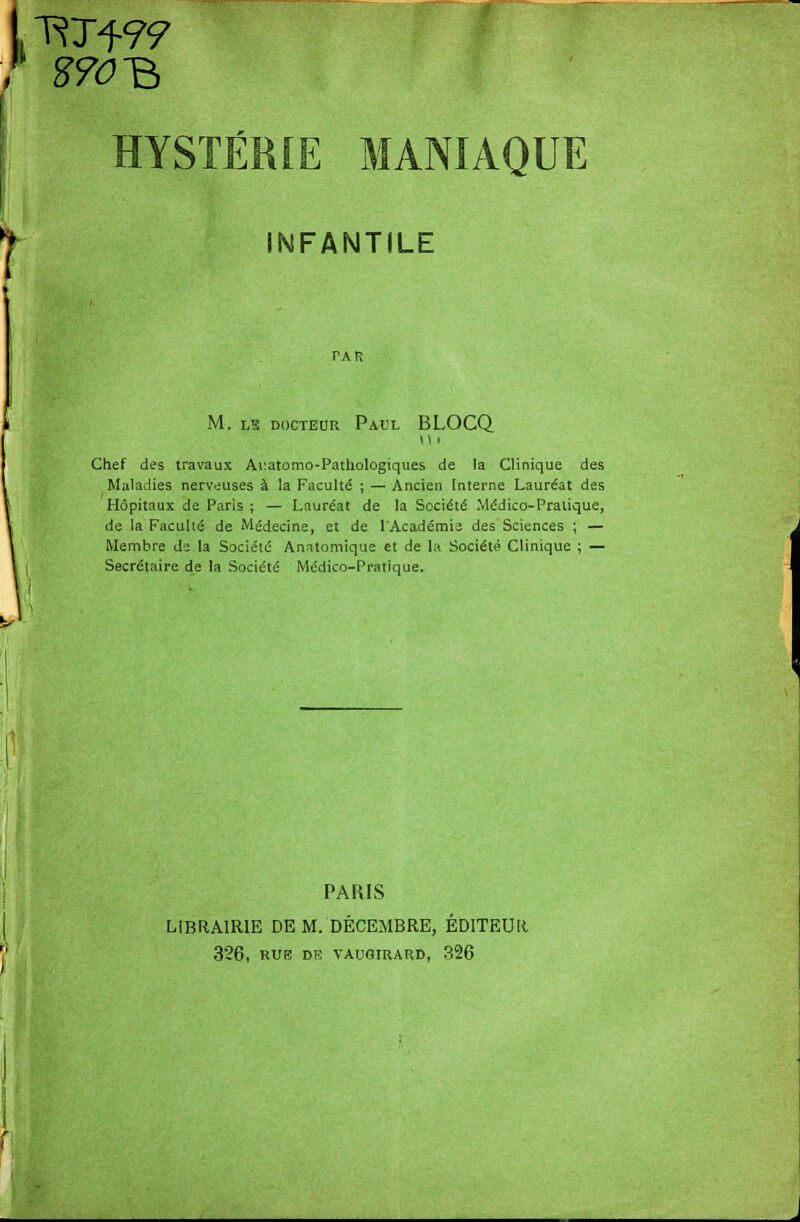 1 RTf 9? (' HYSTÉRIE MANIAQUE INFANTILE TAR M. lïï docteur Paul BLOCQ n i Chef des travaux Ai:atomo-Pathologiques de la Clinique des Maladies nerveuses à la Faculté ; — Ancien Interne Lauréat des Hôpitaux de Paris ; — Lauréat de la Société Médico-Pratique, de la Faculté de Médecine, et de l'Académie des Sciences ; — Membre de la Société Anntomique et de la Société Clinique ; — Secrétaire de la Société Médico-Pratique. PARIS LIBRAIRIE DE M. DÉCEMBRE, ÉDITEUR 326, RUE DE VAUQIRARD, 326