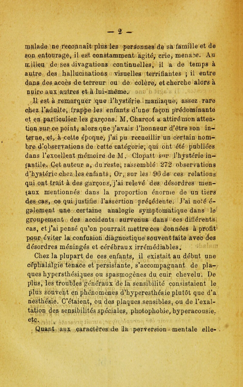 — 2 - malade ne reconnaît plus les personnes de sa famille et de son entourage, il est constamment agité, crie, menace. Au milieu de ses divagations continuelles, il a de temps à autre des hallucinations visuelles terrifiantes ; il entre dans des accès de terreur ou de colère, et cherche alors à nuire aux autres et à lui-même. 11 est à remarquer que l'hystérie maniaque, assez rare chez l'adulte, frappe les enfants d'une façon prédominante et en particulier les garçons. M. Charcot a attiré mon atten- tion sur ce point, alors que j'avais l'honneur d'être son in- terne, et, à cette époque, j'ai pu recueillir un certain nom- bre d'observations de cette catégorie, qui ont été publiées dans l'excellent mémoire de M. Glopatt Sr l'hystérie in- fantile. Cet auteur a, du reste, lassemblé 272 observations d'hystérie chez les enfants. Or, sur les 96de ces relations qui ont trait à des garçobs, j'ai relevé des désordres men- taux mentionnés dans la proportion énorme de un tiers des cas, ce qui justifie l'assertion précédente. J'ai nofé é- galement une certaine analogie symptomatique dans le groupement des accidents survenus- dans ces différents cas, et j'ai pensé qu'on pourrait mettre ces données à profit pour éviter la confusion diagnostique souvent faite avec des désordres méningés et cérébraux irrémédiables. Chez la plupart de ces enfants, il existait au début une céphalalgie tenace et persistante, s'accompagnant de pla- ques hypersthésiques ou spasmogènes du cuir chevelu. De plus, les troubles généraux delà sensibilité consistaient le plus souvent en phénomènes d'hyperesthésie plutôt que d'à nesthésie. C'étaient, ou des plaques sensibles, ou de l'exal- tation des sensibilités spéciales, photophobie, hyperacousie. etc. , Quant aux caractères de ila perversion ■ mentale elle-