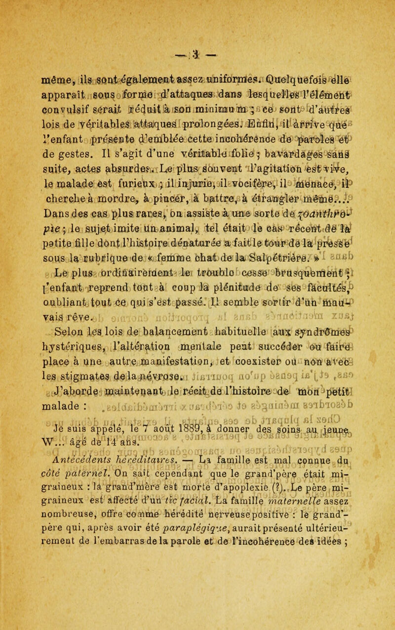 même, ils sont également assez uniforme?. Quelquefois elle apparaît sous forme d'attaques dans lesquelles l'élément convulsif serait réduit.à son minimum ; ce sont d'autres lois de véritables attaques prolongées. Enfin, il arrive que l'enfant présente d'emblée cette incohérence de paroles et de gestes. Il s'agit d'une véritable folie ; bavardages sans1 suite, actes ahsurde?,. Le plus souvent 'd'agitation est vive, le malade est furieux ,; il injurie, il vocifère, il menace, il' cherche à mordre, à pincer, à battre, à étrangler même.... Dans des cas plus rares, ou assiste à une sorte de \oanthPè^ pie; le sujet imite Un animal, tel était le cas récent de la pgtite fille dont l'histoire dénaturée a fait le tour de la presse sous la rubriquede « femme chat de la Salpétrière. » ia$b Le plus ordinairement le troublo cesse brusquement ; l'enfant reprend tout à coup la plénitude de ses facultés,- oubliant tout Ce qui s'est passé. Il semble sortir d'un mau- vais rêve. Selon les lois de balancement habituelle aux syndromes hystériques, l'altération mentale peut succéder ou faire place à une autre manifestation, et coexister ou non avec les stigmates dela.névrosew Jijmnoq uo'up ùaaoq ia'(,J9 |8ao J'aborde maintenant le récit de l'histoire de mon petit malade : :>ai smhioaob i ■ ,- i t -, 1QQn x j Jwqtrlq al sedO Je suis appelé, le 7 août 1889, à donner des soins au îeune W à»é de 14 ans ! ™ a Antécédents héréditaires. — La famille est mal connue du côté paternel. On sait cependant que le grand'père était mi- graineux : la grand'mère est morte d'apoplexie (?). Le père mi- graineux est'affecté d'un tic facial. La famille maternelle assez nombreuse, offre comme hérédité nerveuse positive : le grand'- père qui, après avoir été paraplégique, aurait présenté ultérieu- rement de l'embarras de la parole et de l'incohérence des idées ;