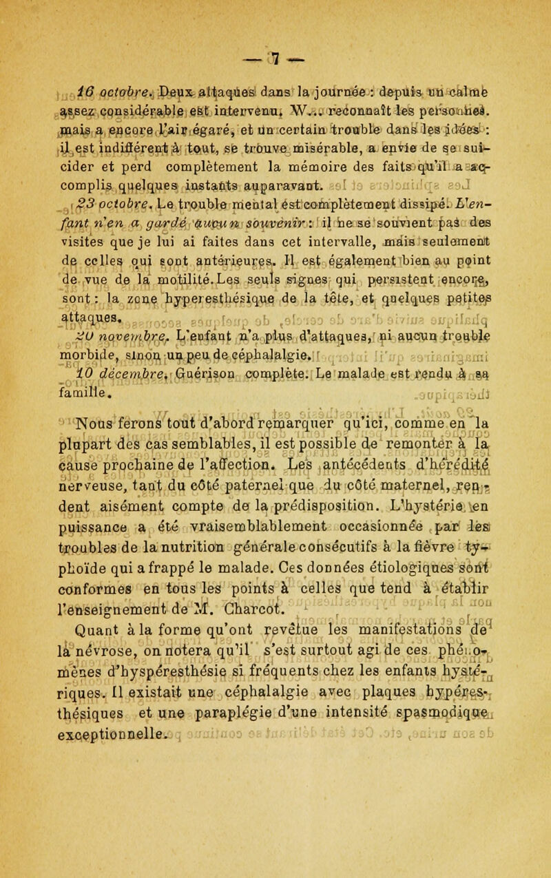 _ 1 _ 16 octobre. Deux attaques dans la journée : depuis un calmé a,ssez considérable est intervenu, W... reconnaît les personnel, mais a encore,L'aiiîiégaré, et un certain trouble dans les jetées!': il est indifférent à: tout, se trouve misérable, a. envie de se sui- cider et perd complètement la mémoire des faitœqjui'afiaMKf- complis quelques instants auparavant. I 23 octobre. Le trouble mental est complètement dissipé. L'en- fant n'en a gardé autntn souvenir: il hese'souvient £as des visites que je lui ai faites dans cet intervalle, -mais seulement de celles qui sont antérieures. Il est également bien au point de vue de la motilité.Les seuls signes qui persistent encoifê, sont: la zone hyperestliésique de la tête, et quelques petites attaques. HU novembre. L'ecfant n'a plus d'attaques, ni aucun traabjè morbide, sinon un peu de céphalalgie. 10 décembre,- Guérison complète. Le malade est rendu à sa famille. Nous ferons tout d'abord remarquer qu'ici, comme en la plupart des cas semblables, il est possible de remonter à la cause prochaine de l'affection. Les antécédents d'hérédité nerveuse, tant du cOté paternel que du côté maternel, ren- dent aisément compte de la prédisposition. L'hystérie,\en puissance a été vraisemblablement occasionnée par lès troubles de la nutrition générale consécutifs à la fièvre ty- phoïde qui a frappé le malade. Ces données étiologiques sont conformes en tous les points à celles que tend à établir l'enseignement de M. Gharcot. r Quant à la forme qu'ont revêtue les manifestations de1 là névrose, on notera qu'il s'est surtout agi de ces phéi.o- mènes d'hyspéresthésie si fréquents chez les enfants hysté-, riques. Il existait une céphalalgie avec plaques hypéres- thésiques et une paraplégie d'une intensité spasmorîique exceptionnelle.
