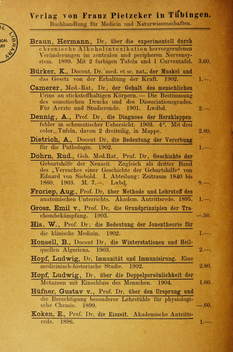 Verlag von Franz Pietzcker in Tiibingen. Buchhandlung für Medicin und Naturwissenschaften. Braun, Hermann, Dr, über die experimentell durch chronische Alkoholintoxikation hervorgerufenen Yerändeningen im zentralen und peripheren Nervensy- stem. 1899. Mit 2 farbigen Tafeln und 1 Curventafel. 3.60. Bürker, K., Docent, Dr.'med, et sc. nat., der Muskel und das Gesetz von der Erhaltung der Kraft. 1902. 1. — . Camerer, Med.-Rat, Dr, der Gehalt des menschlichen Urins an stickstoffhaltigen Körpern. — Die Bestimmung des osmotischen Drucks und des Dissociationsgrades. Für Aerzte und Studierende. 1901. Lwdbd. 2.—. Dennig, A., Prof. Dr, die Diagnose der Herzklappen- fehler in schematischer Uebersicht. 1903. 4°. Mit drei color. Tafeln, davon 2 dreiteilig, in Mappe. 2.80. Dietrich, A., Docent Dr, die Bedeutung der Vererbung für die Pathologie. 1902. 1.—. Dohrn, Rud-, Geh. Med.Rat, Prof. Dr, Geschichte der Geburtshilfe der Neuzeit. Zugleich als dritter Band des „Versuches einer Geschichte der Geburtshilfe von Eduard von Siebold. I. Abteilung: Zeitraum 1840 bis 1860. 1903. M. 7.—. Lwbd. 8.—. Froriep, Aug., Prof. Dr, über Methode und Lehrstoff des anatomischen Unterrichts. Akadem. Antrittsrede. 1895. 1.—. Grosz, Emil v., Prof. Dr, die Grundprinzipien der Tra- chombekämpfung. 1903. —.50. His, W., Prof. Dr; die Bedeutung der Jonentheorie für die klinische Medizin. 1902. 1.—. Honseil, B., Docent Dr, die Winterstationen und Heil- quellen Algeriens. 1903. 2.—. Hopf, Ludwig, Dr, Immunität und Immunisirung. Eine medicinisch-historische Studie. 1902. 2.80. Hopf, Ludwig, Dr, über die Doppelpersönlichkeit der Metazoen mit Einschluss des Menschen. 1904. 1.60. Hüfner, Gustav v., Prof. Dr, über den Ursprung1 und die Berechtigung besonderer Lehrstühle für physiologi- sche Chemie. 1899. —.60. Koken, E., Prof. Dr, die Eiszeit. Akademische Antritts- rede. 1896. 1.—.