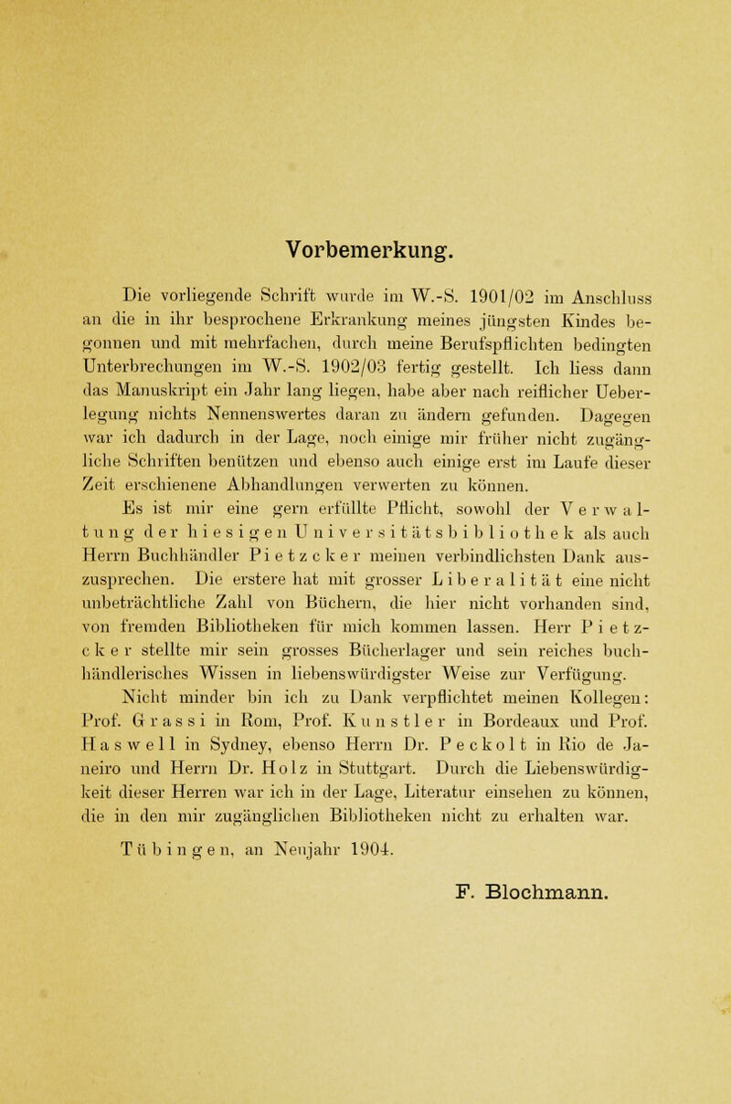 Vorbemerkung. Die vorliegende Schrift wurde im W.-S. 1901/02 im Anschluss an die in ihr besprochene Erkrankung meines jüngsten Kindes be- gonnen und mit mehrfachen, durch meine Berufspflichten bedingten Unterbrechungen im W.-S. 1902/03 fertig gestellt. Ich Hess dann das Manuskript ein Jahr lang liegen, habe aber nach reiflicher Ueber- legung nichts Nennenswertes daran zu ändern gefunden. Dagegen war ich dadurch in der Lage, noch einige mir früher nicht zugäng- liche Schriften benutzen und ebenso auch einige erst im Laufe dieser Zeit erschienene Abhandlungen verwerten zu können. Es ist mir eine gern erfüllte Pflicht, sowohl der V e r w a 1- t u n g der hiesigen Universitätsbibliothek als auch Herrn Buchhändler Pietzcker meinen verbindlichsten Dank aus- zusprechen. Die erstere hat mit grosser Liberalität eine nicht unbeträchtliche Zahl von Büchern, die liier nicht vorhanden sind, von fremden Bibliotheken für mich kommen lassen. Herr P i e t z- c k e r stellte mir sein grosses Bücherlager und sein reiches buch- händlerisches Wissen in liebenswürdigster Weise zur Verfügung. Nicht minder bin ich zu Dank verpflichtet meinen Kollegen: Prof. G r a s s i in Rom, Prof. Kunstler in Bordeaux und Prof. H a s w e 11 in Sydney, ebenso Herrn Dr. P e c k o 11 in Rio de Ja- neiro und Herrn Dr. Holz in Stuttgart. Durch die Liebenswürdig- keit dieser Herren war ich in der Lage, Literatur einsehen zu können, die in den mir zugänglichen Bibliotheken nicht zu erhalten war. Tübingen, an Neujahr 1904. F. Blochmann.