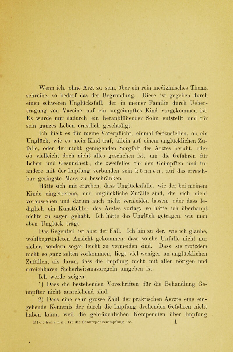 Wenn ich, ohne Arzt zu sein, über ein rein medizinisches Thema schreibe, so bedarf das der Begründung. Diese ist gegeben durch einen schweren Unglücksfall, der in meiner Familie durch Ueber- tragung von Vaccine auf ein ungeimpftes Kind vorgekommen ist. Es wurde mir dadurch ein heranblühender Sohn entstellt und für sein ganzes Leben ernstlich geschädigt. Ich hielt es für meine Vaterpflicht, einmal festzustellen, ob ein Unglück, wie es mein Kind traf, allein auf einem unglücklichen Zu- O  CT falle, oder der nicht genügenden Sorgfalt des Arztes beruht, oder ob vielleicht doch nicht alles geschehen ist, um die Gefahren für Leben und Gesundheit, die zweifellos für den Geimpften und für andere mit der Impfung verbunden sein können, auf das erreich- bar geringste Mass zu beschränken. Hätte sich mir ergeben, dass Unglücksfälle, wie der bei meinem Kinde eingetretene, nur unglückliche Zufälle sind, die sich nicht voraussehen und darum auch nicht vermeiden lassen, oder dass le- diglich ein Kunstfehler des Arztes vorlag, so hätte ich überhaupt nichts zu sagen gehabt. Ich hätte das Unglück getragen, wie man eben Unglück trägt. Das Gegenteil ist aber der Fall. Ich bin zu der, wie ich glaube, wohlbegründeten Ansicht gekommen, dass solche Unfälle nicht nur sicher, sondern sogar leicht zu vermeiden sind. Dass sie trotzdem nicht so ganz selten vorkommen, liegt viel weniger an unglücklichen Zufällen, als daran, dass die Impfung nicht mit allen nötigen und erreichbaren Sicherheitsmassregeln umgeben ist. Ich werde zeigen: 1) Dass die bestehenden Vorschriften für die Behandlung Ge- impfter nicht ausreichend sind. 2) Dass eine sehr grosse Zahl der praktischen Aerzte eine ein- gehende Kenntnis der durch die Impfung drohenden Gefahren nicht haben kann, weil die gebräuchlichen Kompendien über Impfung