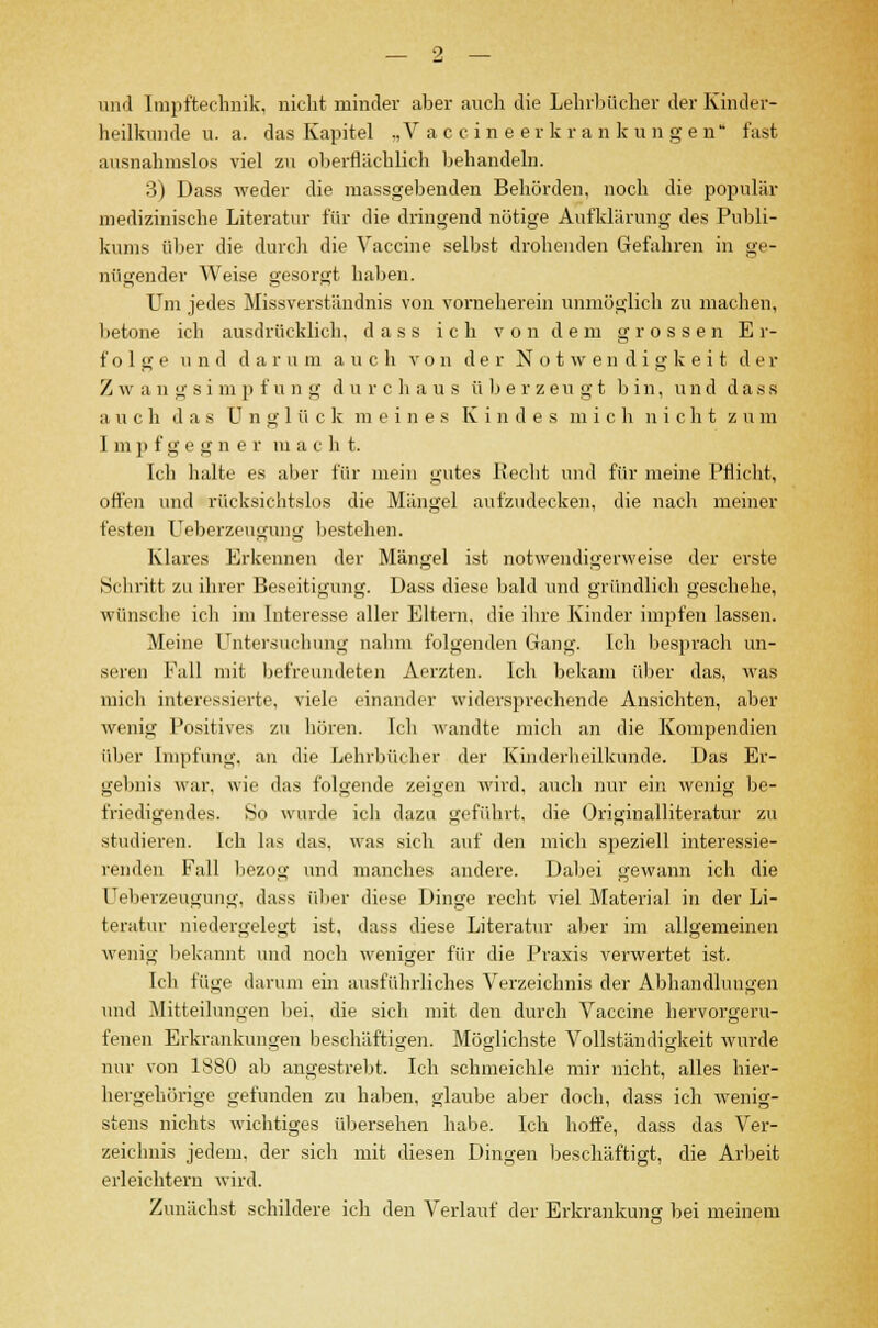 und Impftechnik, nicht minder aber auch die Lehrbücher der Kinder- heilkunde u. a. das Kapitel „Vaccineerkrankungen fast ausnahmslos viel zu oberflächlich behandeln. 3) Dass weder die massgebenden Behörden, noch die populär medizinische Literatur für die dringend nötige Aufklärung des Publi- kums über die durch die Vaccine selbst drohenden Gefahren in ge- nügender Weise gesorgt haben. Um jedes Missverständnis von vorneherein unmöglich zu machen, betone ich ausdrücklich, dass ich von dem grossen Er- folge u n d d a r u m auch von der Notwendigkeit d e r Z w a n g s i m p f u n g d u r c h a u s überzeugt bin, und dass a u c h d a s U n g 1 ü c k m eine s Kindes mich nicht z u m Impfgegner m a c h t. Ich halte es aber für mein gutes Recht und für meine Pflicht, offen und rücksichtslos die Mängel aufzudecken, die nach meiner festen Ueberzeugnng bestehen. Klares Erkennen der Mängel ist notwendigerweise der erste Schritt zu ihrer Beseitigung. Dass diese bald und gründlich geschehe, wünsche ich im Interesse aller Eltern, die ihre Kinder impfen lassen. Meine Untersuchung nahm folgenden (.lang. Ich besprach un- seren Fall mit befreundeten Aerzten. Ich bekam über das, was mich interessierte, viele einander widersprechende Ansichten, aber wenig Positives zu hören. Ich wandte mich an die Kompendien über Impfung, an die Lehrbücher der Kinderheilkunde. Das Er- gebnis war, wie das folgende zeigen wird, auch nur ein wenig be- friedigendes. So wurde ich dazu geführt, die Originalliteratur zu studieren. Ich las das. was sich auf den mich speziell interessie- renden Fall bezog und manches andere. Dabei gewann ich die üeberzeugung, dass über diese Dinge recht viel Material in der Li- teratur niedergelegt ist, dass diese Literatur aber im allgemeinen wenig bekannt und noch weniger für die Praxis verwertet ist. Ich füge darum ein ausführliches Verzeichnis der Abhandlungen und Mitteilungen bei. die sich mit den durch Vaccine hervorgeru- fenen Erkrankungen beschäftigen. Möglichste Vollständigkeit wurde nur von 1880 ab angestrebt. Ich schmeichle mir nicht, alles hier- hergehörige gefunden zu haben, glaube aber doch, dass ich wenig- stens nichts wichtiges übersehen habe. Ich hoffe, dass das Ver- zeichnis jedem, der sich mit diesen Dingen beschäftigt, die Arbeit erleichtern wird. Zunächst schildere ich den Verlauf der Erkrankung bei meinem