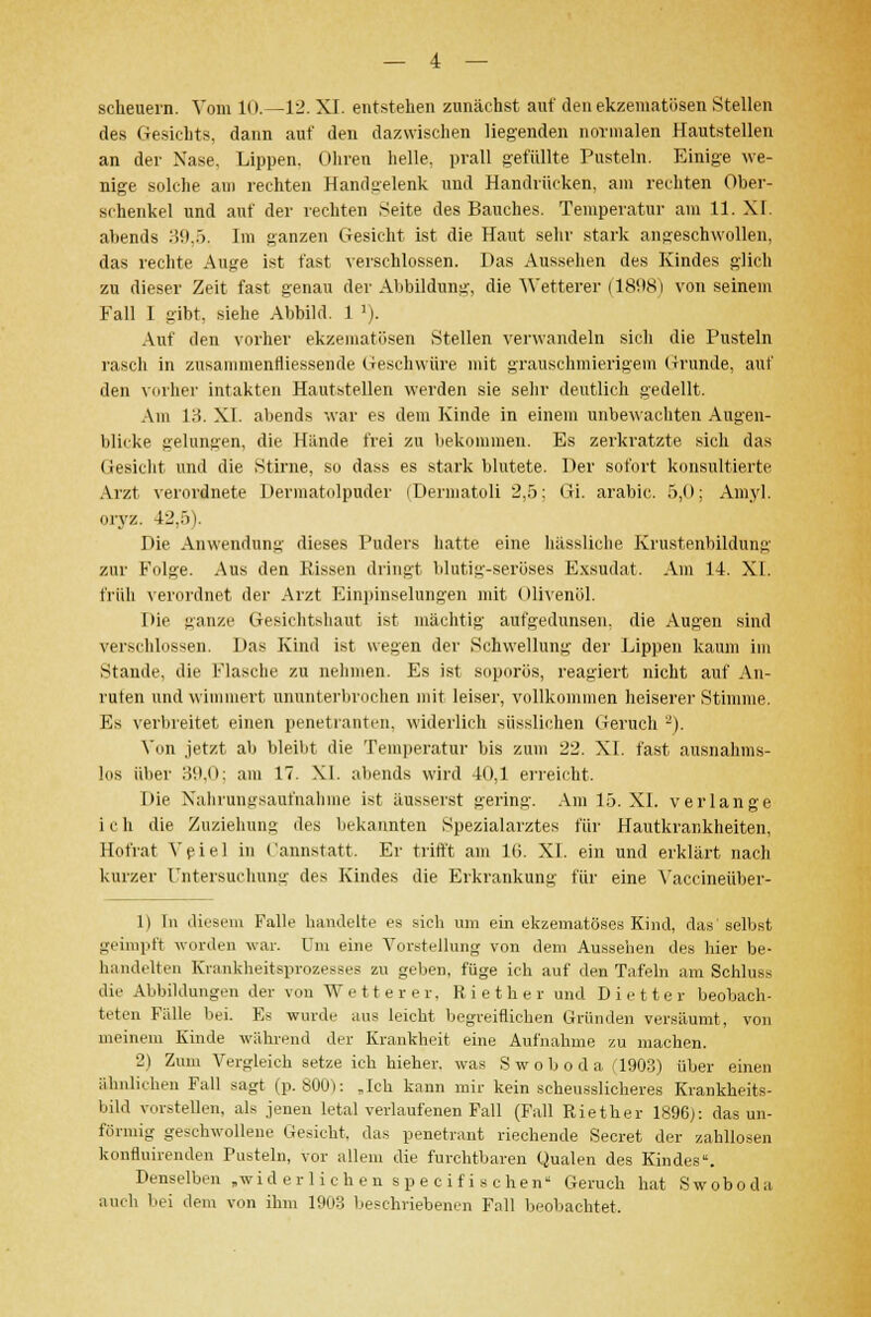 scheuern. Vom 10.—12. XL entstehen zunächst auf den ekzematösen Stellen des Gesichts, dann auf den dazwischen liegenden normalen Hautstellen an der Nase. Lippen. Ohren helle, prall gefüllte Pusteln. Einige we- nige solche am rechten Handgelenk und Handrücken, am rechten Ober- schenkel und auf der rechten Seite des Bauches. Temperatur am 11. XI. abends 39,5. Im ganzen Gesicht ist die Haut sehr stark angeschwollen, das rechte Auge ist fast verschlossen. Das Aussehen des Kindes glich zu dieser Zeit fast genau der Abbildung, die Wetterer (1898) von seinem Fall I gibt, siehe Abbild. 1 '). Auf den vorher ekzematösen Stellen verwandeln sicli die Pusteln rasch in zusammenfliessende Geschwüre mit grauschmierigem Grunde, auf den vorher intakten Hautstellen werden sie sehr deutlich gedellt. Am 13. XI. abends war es dem Kinde in einem unbewachten Augen- blicke gelungen, die Hiinde frei zu bekommen. Es zerkratzte sich das Gesicht, und die Stirne, so dass es stark blutete. Per sofort konsultierte Arzt, verordnete Dermatolpuder (Dermatoli 2,5: Gi. arabic. 5,0; Amyl. Oryz. 42.;)). Die Anwendung dieses Puders hatte eine hässliche Krustenbildung zur Folge. Aus den Rissen dringt blutig-seröses Exsudat. Am 14. XI. früh verordnet der Arzt Einpinselungen mit Olivenöl. Die ganze Gesichtshaut ist mächtig aufgedunsen, die Augen sind verschlossen. I»as Kind ist wegen der Schwellung der Lippen kaum im Stande, die Flasche zu nehmen. Es ist soporös, reagiert nicht auf Au- ruten und wimmert ununterbrochen mit leiser, vollkommen heiserer Stimme. Es verbreitet einen penetranten, widerlich süsslidien Geruch -). Von jetzt ab bleibt die Temperatur bis zum 22. XI. fast ausnahms- los über 39,0; am 17. XI. abends wird 40,1 erreicht. Die Nahrungsaufnahme ist äusserst gering. Am 15. XI. verlange ich die Zuziehung des bekannten Spezialarztes für Hautkrankheiten, Hofrat Veiel in Cannstatt. Er trifft am l(i. XI. ein und erklärt nach kurzer Untersuchung des Kindes die Erkrankung für eine Vaccineüber- 1) In diesem Falle handelte es sieh um ein ekzematöses Kind, das selbst geimpft worden war. Um eine Vorstellung von dem Aussehen des hier be- handelten Knmkheitsprozesses zu geben, füge ich auf den Tafeln am Schluss die Abbildungen der von Wetter er. Riether und Dietter beobach- teten Fülle bei. Es wurde aus leicht begreiflichen Gründen versäumt, von meinem Kinde während der Krankheit, eine Aufnahme zu machen. 2) Zum Vergleich setze ich bieher, was S w o b o d a (1903) über einen ähnlichen Fall sagt (p. 800): „Ich kann mir kein scheusslicheres Krankheits- bild vorstellen, als jenen letal verlaufenen Fall (Fall Riet her 1896;: das un- förmig gesehwollene Gesicht, das penetrant riechende Secret der zahllosen konfluirenden Pusteln, vor allem die furchtbaren Qualen des Kindes. Denselben »widerlichen speeifischen Geruch hat S w o b o d a auch bei dem von ihm 1903 beschriebenen Fall beobachtet.