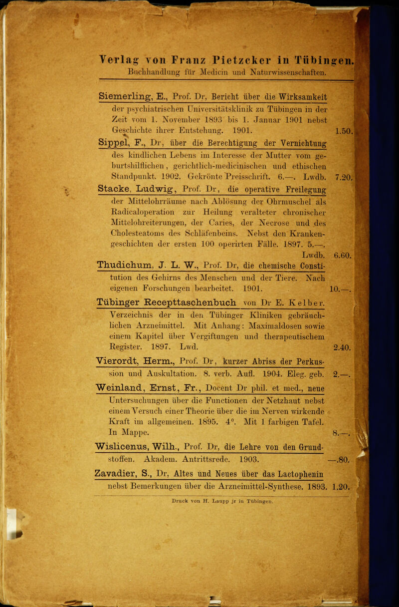 Buchhandlung für Medicin und Naturwissenschaften. Siemerling, E., Prof. Dr, Bericht über die Wirksamkeit der psychiatrischen Universitätsklinik zu Tübingen in der Zeit vom 1. November 1893 bis 1. Januar 1901 nebst Geschichte ihrer Entstehung. 1901. Sippel, F., Dr. über die Berechtigung der Vernichtung des kindlichen Lebens im Interesse der Mutter vom ge- burtshilflichen, gerichtlich-medicinischen und ethischen Standpunkt. 1902. Gekrönte Preisschrift. 6.—. Lwdb. Stacke, Ludwig, Prof. Dr, die operative Freilegung der Mittelohrräume nach Ablösung der Ohrmuschel als Radicaloperation zur Heilung veralteter chronischer Mittelohreiterungen, der Caries, der Necrose und des Cholesteatoms des Schläfenbeins. Nebst den Kranken- geschichten der ersten 100 operirten Fälle. 1897. 5.—. Lwdb. Thudichum, J. L. W., Prof. Dr, die chemische Consti- 1.50. 7.20. 6.60, tution des Gehirns des Menschen und der Ti jre. Nach eigenen Forschungen bearbeitet. 190] Tübinger Recepttasch.enbu.cn von Dr E. K< i 1 b e r. 10. Verzeichnis der in den Tübinger Kliniken gebräuch- lichen Arzneimittel. Mit Anhang: Maximaldosen sowie einem Kapitel über Vergiftungen und therapeutischem Register. 1897. Lwd. 2.40. sion und Auskultation. 8. verb. Aufl. 1904. Eleg. geb. 2.—. Vierordt, Herrn., Prof. Dr, kurzer Abriss der Perkus- Weinland, Ernst, Fr., Docent Dr phil. et med., neue Untersuchungen über die Functionen der Netzhaut nebst einem Versuch einer Theorie über die im Nerven wirkende Kraft im allgemeinen. 1895. 4°. Mit 1 farbigen Tafel. In Mappe. Wislicenus, Wilh., Prof. Dr, die Lehre von den Grund- 8.- stoflen. Akadem. Antrittsrede. 1903. Zavadier, S., Dr, Altes und Neues über das Lactophenin —.80. nebst Bemerkungen über (he Arzneimittel-Synthese. 1893. 1.20. Druck von H. Laupp jr in Tübingen.