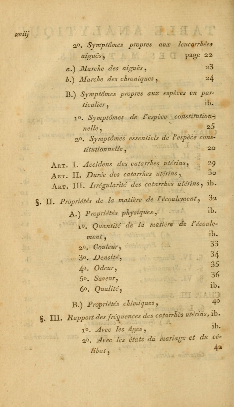 xiiij 2°. Symptômes propres aux leucorrhées aiguës, page 22 o.) Marche des aiguës, 2,3 b.) Marche des chroniques , 24 B.) Symptômes propres aux espèces en par- ticulier, Jb« 10. Symptômes de l'espèce constitution- nelle , 2^ oo, Symptômes essentiels de l'espèce cons- titutionnelle , 20 Art. I. Accidens des catarrhes utérins, 29 Art. II. Durée des catarrhes utérins, 3o Art. III. Irrégularité des catarrhes utérins, ib. §. II. Propriétés de la matière de l'écoulement, 02 A.) Propriétés physiques , ib- 10. Quantité de la matière de Véc ment, 1J- 2°. Couleur, JJ 3o. Densité, 34 4o. O^ei/r, 35 5°. Saveur, J 60. Qualité, lb- B.) Propriétés chimiques, 4° §. III. Rapport des fréquences des catarrhes utérins, ib. 10. .^cc /« ^ei) 2«. Aie /es fe*s ^ mariage et du cé- libat, 4*