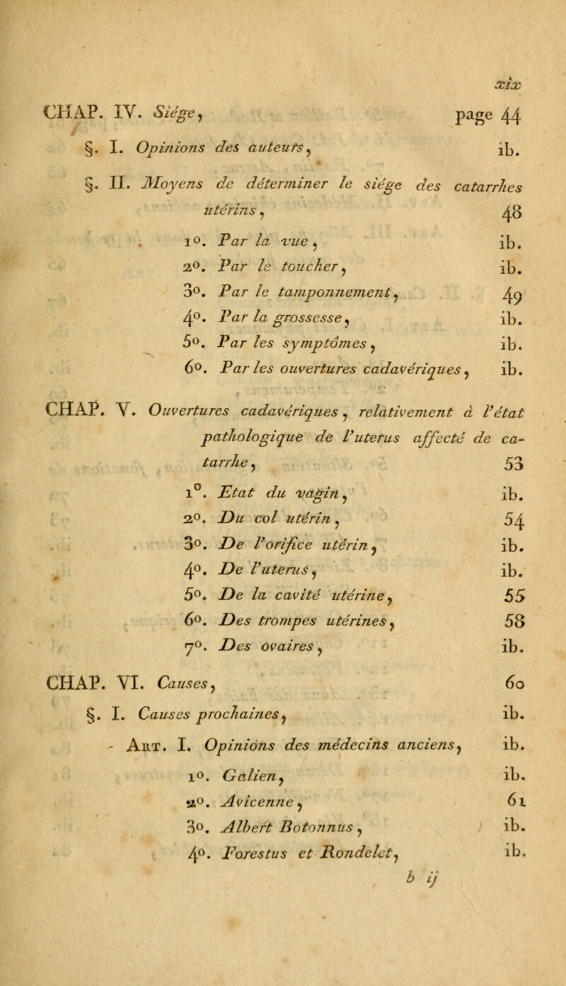 CHAP. IV. Siègej page 44 §. I. Opinions des auteurs, 2b. 9. II. Moyens de déterminer le siège des catarrhes utérins, 43 10. Par la vue , ib. 2,0. Par /e toucher , ib. 3°. Par /e tamponjiement, An 4°. Par la grossesse, ib. 5°. Parles symptômes y ib. 6°. Par les ouvertures cadavériques ^ ib. CHAP. V. Ouvertures cadavériques , relativement à l'état pathologique de l'utérus affecté de ca- tarrhe, 53 1°. iïVazf r/// vagin, ib. 20. Z)« co/ utérin , 54 3°. Z)e l'orifice utérin, ib. 4°. •£*£ l'utérus, ib. 5°. Z>e /a cavité utérine, 55 6°. Des trompes utérines, 58 y0. .Des ovaires, ib. CHAP. VI. Ca//^, 60 §. I. Causes prochaines, ib. - Art. I. Opinions des médecins anciens, ib. i«. Galien, ib. s&°. Avicenne, 61 3°. Albert Bot'mnus , ib. 4°. Fores tu s et Rondelet, ib.