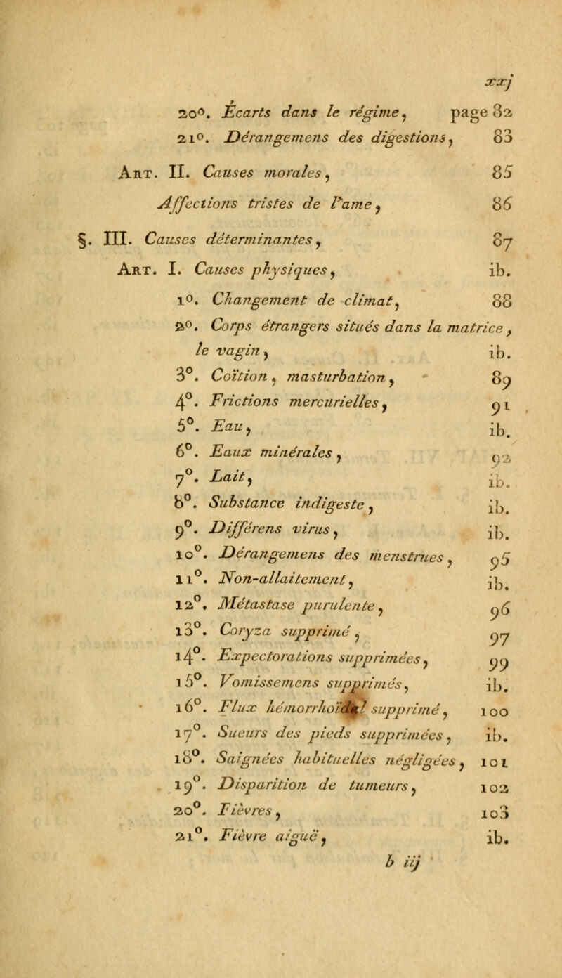 XX] 20°. Écarts dans le régime , page 3a 21°. Dérangeme?is des digestions, 83 Art. II. Causes morales, 85 Affections tristes de l*ame, 8-5 §. III. Causes déterminantes y 87 Art. I. Causes physiques , ib. 10. Changement de climat, 80 2°. Co/ps étrangers situés dans la matrice } le vagin, ib. 8°. Coïtion , masturbation, * 89 4°. Frictions mercurielles, ci 5Ô. £fl«, ib. 6°. Eaux minérales, , 7°. £oftj ib# b°. Substance indigeste, ib 90. Dijférens virus, ib lo°. Dérangemejis des menstrues, o5 li°. Non-allaitement, ji, 12°. Métastase purulente, g<5 10 . Coryza supprimé , q~ l4 • Expectorations supprimées, 1 5 . Vomissemens supprimés, ib, 5>9 160. T^/z/^r hémorrhole^Bsupprimé, 100 17 . Sueurs des pieds supprimées, ib. 180. Saignées habituelles négligées, 101 19 . Disparition de tumeurs, 102 2o°. Fièvres, i03 21°. Fièvre aiguë, ib.