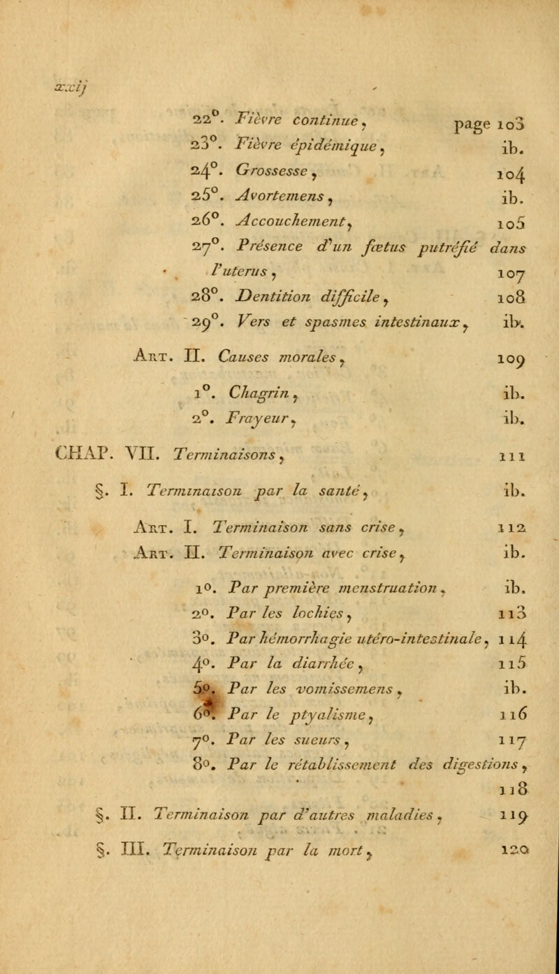 soxij 22°. Fièvre continue* page io3 23 . Fièvre épidé'inique ? ib. s4°* Grossesse j 10A 2,5°. Avortemens, ib. 260. Accouchement y io5 270. Présence d'un fœtus putréfié dans l'utérus, 107 280. Dentition difficile y 108 2-9°. Kers e£ spasmes intestinaux y il>. Art. II. Causes morales 7 109 1°. Chagrin ? ib. 2°. Frayeur y ib. CHAP. \'II. Terminaisons ? m §. I. Terminaison par la santé? ib. Art. I. Terminaison sans crise y 112 Art. II. Terminaison avec crisey ib. 10. Pfl/- première menstruation . ib. 2°. Parles lochies? 113 3°. Par hémorrhagie utéro-intestinale* 11^ -4°. Par /a diarrhée ? n5 5°. Par /es nj omisse mens y ib. 6^. Par /e ptyalismey 116 70. Par /es sueurs ? 117 8°. Par /<? rétablissement des digestions y n8 §. II. Terminaison par d'autres maladies ? 119