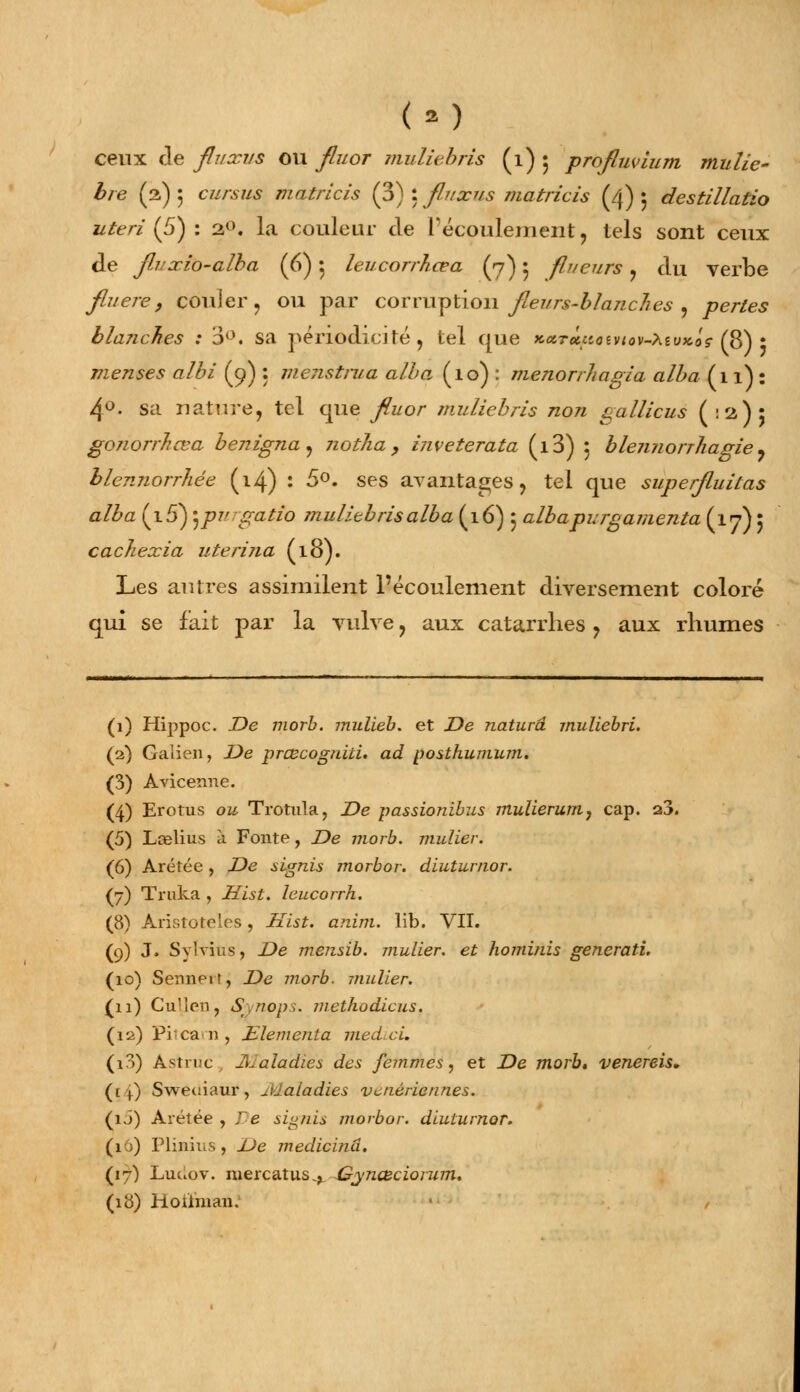 ceux de fluxus ou fluor muliebris (1) 5 profluvium mulie- bre (2) 5 C///-.S7/S matrlcis (3) : fluxus matricis (4) 5 destillatio uteri (5) : 20. la couleur cle l'écoulement, tels sont ceux de fivxio-alba (6) 5 leucorrhcea (7) 5 fli/eurs , du verbe fiuere, couler, ou par corruption fleurs-blanches , per/es blanches : 3°. sa périodicité, tel que *«r«;ioev<ov-;\£oxo<r (8) * menses albi (9) : meiistrua alla (10) : menorrhagia alba (11): 4°. sa nature, tel que yft/or muliebris non gallicus (:2): gonorrkœa benigna, notha > inveterata (i3) : blennorr/iagie, blénnorrhée (14) : 5°. ses avantages, tel que super/luiras alba (i5) 'jpurgaizo mulitbrisalba (16) 5 albapurgamenta (17) : cachexia uterina (18). Les autres assimilent l'écoulement diversement coloré qui se fait par la vulve, aux catarrhes, aux rhumes (1) Hippoc. X>e morb. midieb. et .De naturâ muliebri. (2) Gaiien, Z>e prœcognïtu ad posthumum. (3) Aviceime. (4) Erotus o& Trotula, De passionibus mulierum, cap. a3. (5) Lcelius à Fonte, De morb. mulier. (6) Arétée, De signis morbor. diuturnor. (7) Truka , Hist. leucorrh. (8) Àristoteles, Hist. anim. lib. VII. (9) J» Sylvius, De mensib. mulier. et hominis generati. (10) Senneif, De morb. mulier. (11) Cu'len, Synops. methodicus. (12) Pitcam, Elementa med.ci. (i3) Astruc Maladies des femmes, et De morb. venereis. (1+) Sweuiaur, Maladies vénériennes. (ij) Arétée , Te signis morbor. diuturnor. (1 ;) Plinius, De medicinâ. (17) Luûov. mercatus^ Gynœciorum. (18) Hoiïman.