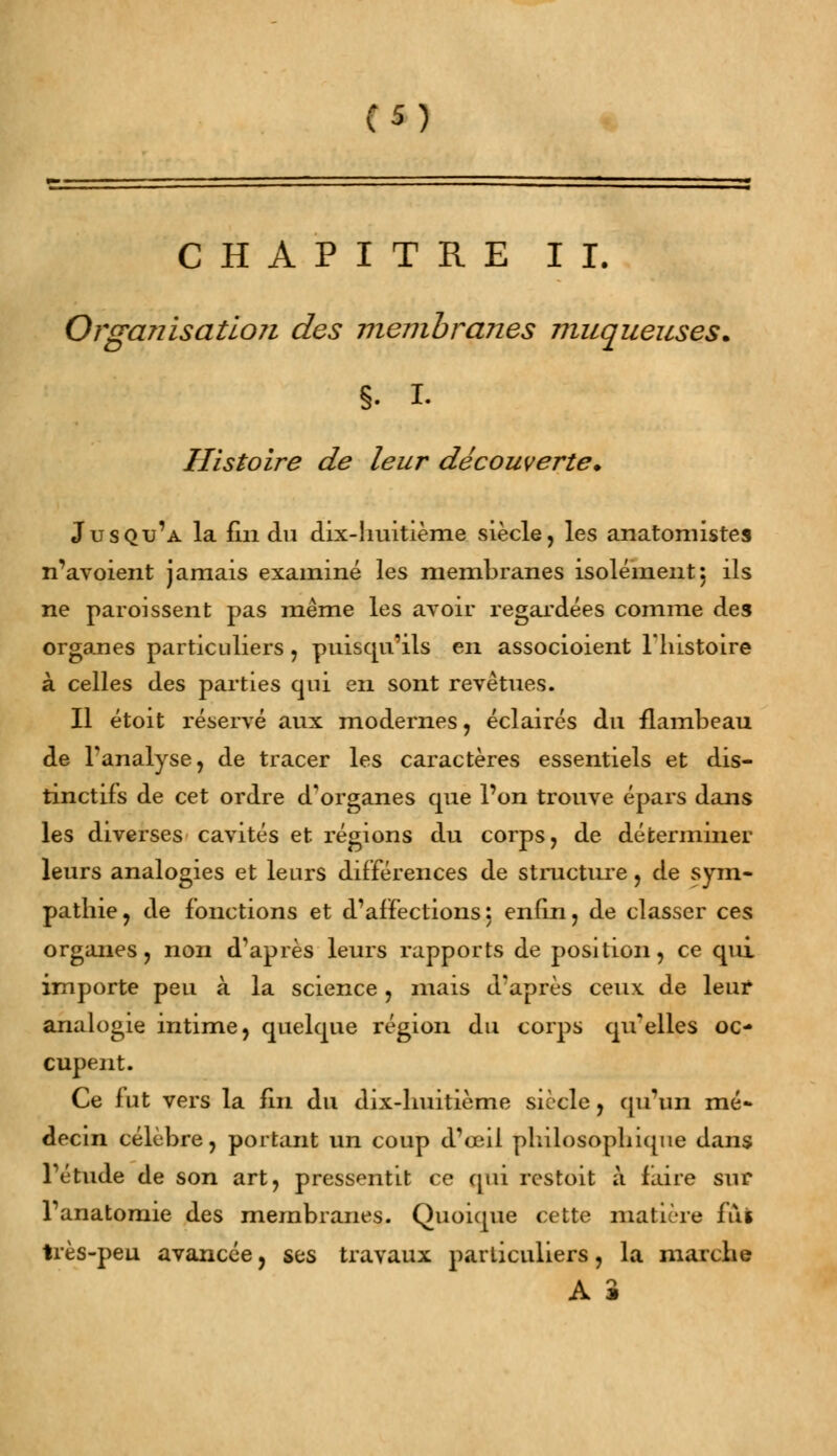 CHAPITRE II. Organisation des membranes muqueuses. §. I. Histoire de leur découverte* Jusqu'à la fin du dix-huitième siècle, les anatomistes n'avoient jamais examiné les membranes isolement5 ils ne paroissent pas même les avoir regardées comme des organes particuliers, puisqu'ils en associoient l'histoire à celles des parties qui en sont revêtues. Il étoit réservé aux modernes, éclairés du flambeau de l'analyse, de tracer les caractères essentiels et dis- tinctifs de cet ordre d'organes que l'on trouve épars dans les diverses cavités et régions du corps, de déterminer leurs analogies et leurs différences de structure, de sym- pathie, de fonctions et d'affections: enfin, de classer ces organes, non dVprès leurs rapports de position, ce qui importe peu à la science, mais draprès ceux de leur analogie intime, quelque région du corps qu'elles oc- cupent. Ce fut vers la fin du dix-huitième siècle, qu'un mé- decin célèbre, portant un coup d'oeil philosophique dans Tétude de son art, pressentit ce qui restoit à faire sur Tanatomie des membranes. Quoique cette matière fui très-peu avancée, ses travaux particuliers, la marche A S