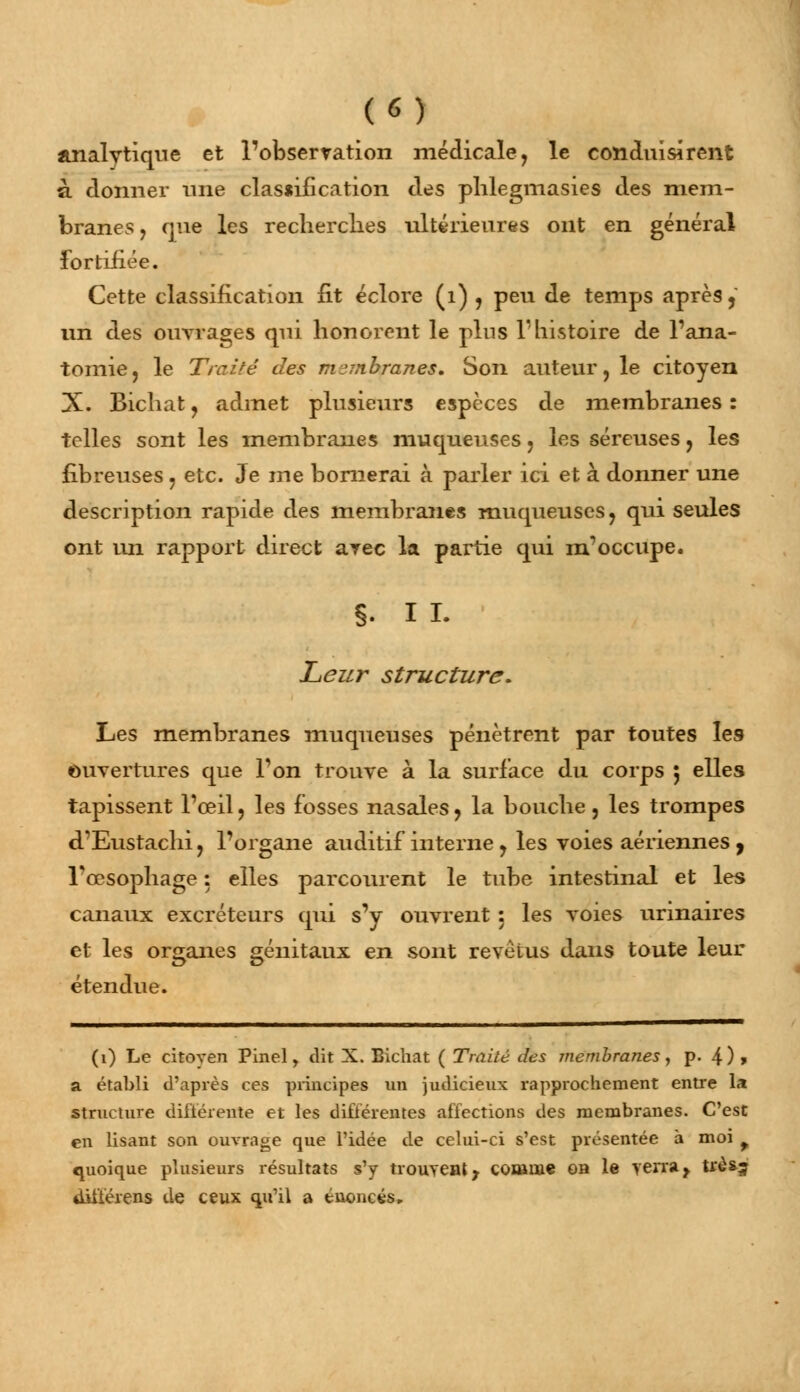 («) analytique et l'observation médicale, le conduisirent à donner une classification des plilegmasies des mem- branes , que les recherches ultérieures ont en général fortifiée. Cette classification fit éclore (1) , peu de temps après 5 un des ouvrages qui honorent le pins l'histoire de l'ana- tomie, le Traité des membranes. Son auteur, le citoyen X. Bichat, admet plusieurs espèces de membranes : telles sont les membranes muqueuses, les séreuses, les fibreuses, etc. Je me bornerai à parler ici et à donner une description rapide des membranes muqueuses, qui seules ont un rapport direct arec la partie qui m'occupe. §. I L Leur structure. Les membranes muqueuses pénètrent par toutes les ouvertures que l'on trouve à la surface du corps 5 elles tapissent l'œil, les fosses nasales, la bouche, les trompes d'Eustachi, l'organe auditif interne , les voies aériennes , Tœsophage : elles parcourent le tube intestinal et les canaux excréteurs qui s'y ouvrent 5 les voies urinaires et les organes génitaux en sont revêtus dans toute leur étendue. (1) Le citoyen Pinel, dit X. Bichat ( Traité des membranes, p. 4)> a établi d'après ces principes un judicieux rapprochement entre la structure différente et les différentes affections des membranes. C'est en lisant son ouvrage que l'idée de celui-ci s'est présentée à moi f quoique plusieurs résultats s'y trouvent; comme oh le verray trè&j dii'féiens de ceux qu'il a énoncés.