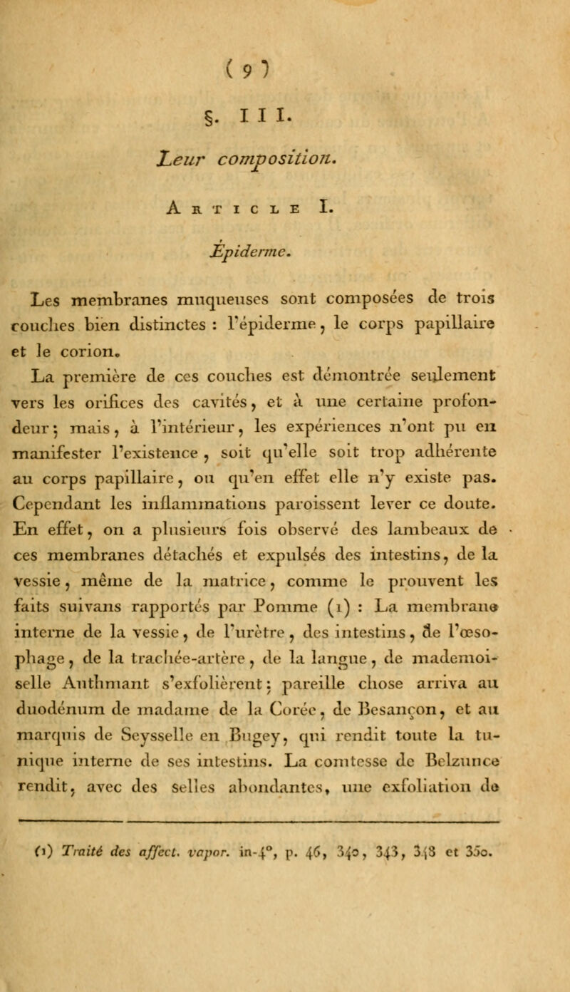 (91 §. III. Leur composition. Article I. Èpiderme. Les membranes muqueuses sont composées de trois couches bien distinctes : 1'épiderme, le corps papillaire et le corion. La première de ces couches est démontrée seulement vers les orifices des cavités, et à une certaine profon- deur 5 mais, à l'intérieur, les expériences n'ont pu en manifester l'existence , soit qu'elle soit trop adhérente au corps papillaire, ou qu'en effet elle n'y existe pas. Cependant les inflammations paroissent lever ce doute. En effet, on a plusieurs fois observé des lambeaux de ces membranes détachés et expulsés des intestins, de la vessie, même de la matrice, comme le prouvent les faits suivans rapportés par Pomme (1) : La membraua interne de la vessie, de l'urètre, des intestins, de l'œso- phage , de la trachée-artère , de la langue, de mademoi- selle Authmant s'exfolièrent: pareille chose arriva au duodénum de madame de la Corée, de Besançon, et au marquis de Seysselle en Bugey, qui rendit toute la tu- nique interne de ses intestins. La comtesse de Belzuiuo rendit, avec des Selles abondantes, une exfoliation dû O) Traité des affect. vapor. in-40, p. 46, 3^c, 3{>, 3j3 et 35o.